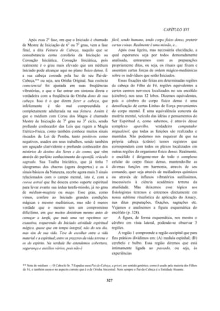 CAPÍTULO XVI
Após essa 2a
fase, em que o Iniciado é chamado
de Mestre de Iniciação de 62
ou 72
grau, vem a fase
final, a dita Feitura de Cabeça, naquilo que se
consubstancia como corolário da Iniciação ou
Coroação Iniciática. Coroação Iniciática, pois
realmente é o grau mais elevado que um médium
Iniciado pode alcançar aqui no plano físico denso. É
a sua cabeça coroada pela luz de seu Pai-de-
Cabeça,** ou seja, seu Orisha Original. Sua essência
consciencial foi ajustada em suas freqüências
vibratórias, o que o faz entrar em sintonia direta e
verdadeira com a freqüência do Orisha dono de sua
cabeça. Isso é o que dizem fazer a cabeça, que
infelizmente é tão mal compreendida e
completamente adulterada na sua feitura. Assim é
que o médium com Coroa dos Magos é chamado
Mestre de Iniciação de 72
grau no 32
ciclo, sendo
profundo conhecedor das Leis que regem a Magia
Etérico-Física, como também conhece muitos sinais
riscados da Lei de Pemba, tanto positivos como
negativos, usados em seus trabalhos, sendo também
um aguçado clarividente e profundo conhecedor dos
mistérios do destino dos Seres e do cosmo, que vêm
através do perfeito conhecimento do oponifá, oráculo
sagrado. Sua Toalha Iniciática, que já tinha 7
ideogramas dos chacras (agora despertos) e os 4
sinais básicos da Natureza, recebe agora mais 3 sinais
relacionados com o campo mental, isto é, com a
coroa astral que lhe desceu como suporte espiritual
para levar avante sua árdua tarefa-missão, já no grau
de médium-magista ou mago. Esse grau, como
vimos, confere ao Iniciado grandes condições
mágicas e mesmo mediúnicas, mas não é menos
verdade que o mesmo tem um compromisso
dificílimo, em que muitos desistiram mesmo antes de
começar a tarefa, que mais uma vez repetimos ser
exaustiva, requerendo do Iniciado atividade espiritual
mágica, quase que em tempo integral, não do seu dia,
mas sim de sua vida. Teve de escolher entre a vida
material e a espiritual; entre os prazeres da vida terrena e
os do espírito. Na verdade lhe estendemos cobertura,
segurança e auxílios vários, pois não é
fácil, sendo humano, tendo corpo físico denso, preterir
certas coisas. Realmente é uma missão, e...
Após essa ligeira, mas necessária elucidação, a
qual esperamos seja por todos demoradamente
analisada, entraremos com as preparações
propriamente ditas, ou seja, os rituais que fixam e
assentam certas forças de ordem mágico-mediúnicas
sobre os indivíduos que serão Iniciados.
Essas fixações são feitas em determinadas regiões
da cabeça do Filho de Fé, regiões equivalentes a
certos centros nervosos localizados no seu encéfalo
(cérebro), nos seus 12 lobos. Dizemos equivalentes,
pois o cérebro do corpo físico denso é uma
densificação de certas Linhas de Força provenientes
do corpo mental. É uma equivalência concreta da
matéria mental, veículo das idéias e pensamentos do
Ser Espiritual e, como sabemos, é através desse
complexo aparelho, verdadeiro computador
inigualável, que todas as funções são realizadas e
mantidas. Não podemos nos esquecer de que na
própria cabeça (crânio) temos registros que
correspondem com todos os plexos localizados em
outras regiões do organismo físico denso. Realmente,
o encéfalo é dirigente-mor de todo o complexo
celular do corpo físico denso, mantendo-lhe as
diversas funções em harmonia, através de seu
comando, quer seja através de mediadores químicos
ou através de influxos vibratórios sutilíssimos,
inacessíveis à ciência acadêmica terrena da
atualidade. Mas deixemos esse tópico aos
fisiologistas terrenos e entremos diretamente em
nossa sublime ritualística de aplicação do Amacy,
nas ditas preparações, fixações, sagrações etc.
Vejamos e analisemos a figura esquemática do
encéfalo (p. 328).
A figura, de forma esquemática, nos mostra o
cérebro em vista lateral, podendo-se observar 3
regiões.
A região 1 compreende a região occipital que para
fins práticos dividimos em: (A) medula espinhal; (B)
cerebelo e bulbo. Essa região diremos que está
intimamente ligada ao passado, ou seja, às
experiências
** Nota do médium — O Caboclo Sr. 7 Espadas usou Pai-de-Cabeça, a priori, em sentido genérico, como é usado pela maioria dos Filhos
de Fé, e também usou-o no aspecto correto que é o de Orisha Ancestral. Nem sempre o Pai-de-Cabeça é a Entidade Atuante.
327
 