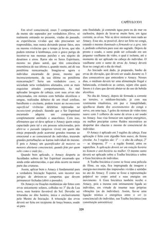 CAPÍTULOXVI
Em nível consciencial, esses 3 compartimentos
da mente são separados por verdadeiros filtros, só
realmente entrando no presente, vindas do passado,
as experiências vividas que não precisaram ser
reaprendidas, mas nunca deixando passar fatos, atos
ou mesmo vivências que o tempo já levou, que não
podem retornar à lembrança, com o grave perigo de
incorrer-se nas mesmas paixões e seu séquito de
desatinos e erros. Raros são os Seres Espirituais,
mesmo no plano astral, que têm consciência
mnemônica de sua última e, quando muito, até de sua
penúltima reencarnação. Imagine-se agora o
indivíduo encarnado de posse, mesmo que
inconscientemente, da sua última ou penúltima
reencarnação!? Seria um verdadeiro caos; a
sociedade teria verdadeiros alienados, com as mais
esquisitas atitudes comportamentais. As mal
aplicadas lavagens de cabeça, com suas ervas não
selecionadas, em mistura com bebidas alcoólicas e
sangue, realizadas debaixo de um ritual confuso,
barulhento e excitante, podem trazer ao inconsciente
superficial vivências deletérias represadas no
inconsciente profundo, fazendo que o Ser Espiritual
encarnado adquira um comportamento
completamente anômalo e anacrônico. Com isso,
afirmamos que só deve aplicar o Amacy quem esteja
capacitado para tal e em pessoas selecionadas, pois
abrir-se o passado (arquivos vivos) em quem não
esteja preparado pode acarretar grandes traumas ao
emocional e ao consciencial do indivíduo, trazendo
grandes perturbações ao karma individual do mesmo.
É pois o Amacy um quantificador de maiores ou
menores aberturas conscienciais, quando feito por quem
sabe como e onde faz...
Quando bem aplicado, o Amacy desperta as
faculdades nobres do Ser Espiritual encarnado que
ainda estão adormecidas, o que aliás ocorre na maior
parte das criaturas.
Assim, aplicar bem o Amacy é fundamental para
a verdadeira Iniciação Superior, sem incorrer nos
perigos de abrirem-se comportas que devem
permanecer fechadas (abrir o passado).
Os Amacys ou fixações mediúnicas são feitos com
ervas unicamente solares, colhidas no 32
dia de Lua
nova, num horário favorável do Sol. Deverão ser
trituradas no dito horário, única e exclusivamente
pelo Mestre de Iniciação. A trituração das ervas
deverá ser feita em recipiente de louça branca, usado
só para
esta finalidade, já contendo água pura ou do mar ou
cachoeira, depois de lavar-se muito bem, em água
corrente, as ervas. Não se deve misturar mais nada ao
Amacy. Esse ato, se possível, deve ser feito no congá,
estando o mesmo iluminado e firmando-se a gira, isto
é, pedindo cobertura para esse ato sagrado. Depois de
pronto e coado, o sumo pode ser colocado em um
pequeno vasilhame de vidro, o qual é isolante, até o
momento de ser aplicado na cabeça do indivíduo. O
vasilhame com o sumo de ervas do Amacy deverá
ficar no congá até o dia do ritual.
Ao Iniciado será dado, já preparado, banho de
ervas de elevação, que deverá ser usado durante os 3
dias consecutivos que antecedem o Amacy. Nesses
dias, o médium deverá ter uma alimentação frugal e
balanceada, evitando-se as carnes, sejam elas quais
forem e é claro que deverá abster-se do uso de bebida
alcoólica.
No dia do Amacy, depois de formada a corrente
no terreiro, o médium-Iniciado, já com sua
vestimenta ritualística, em paz e tranqüilidade,
ajoelha-se diante dos assentamentos do congá e
sorve, em uma taça, 3 goles da mistura de vinho tinto
suave com 3 colheres do sumo de ervas a ser usado
no Amacy. Isso visa fornecer um suporte energético,
ou melhor precipitar certos fluidos necessários ao
despertar dos chacras e mesmo do consciencial do
indivíduo.
O Amacy é aplicado em 3 regiões da cabeça. Essa
aplicação é feita com algodão bem suave, de forma
circular. As 3 regiões são: 1a
— o alto da cabeça; 2a
— as têmporas; 3a
— a região frontal, entre os
supercílios. A aplicação deverá ser em rotação horária
no homem e anti-horária na mulher. O mesmo sumo
deverá ser aplicado sobre a Toalha Iniciática e sobre
a Guia Iniciática do indivíduo.
A Toalha Iniciática é como se fosse uma película
de filme, ou seja, fica impregnada da imagem e
energia-movimento das impressões vividas e sentidas
no ato do Amacy. É como se fosse a representação
palpável no corpo astral e suas energias em
movimento. A Guia Iniciática também recebe o
Amacy, pois a mesma está intimamente ligada ao
indivíduo, em virtude de imantar suas próprias
vibrações (as do indivíduo). Assim, faz-se uma
ligação mística e energética entre o ori (o
consciencial) do indivíduo, sua Toalha Iniciática (sua
constituição astroetérica)
329
 