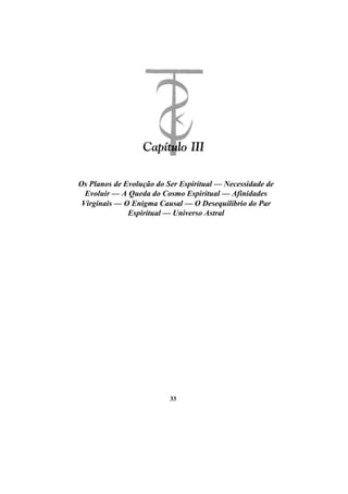 Os Planos de Evolução do Ser Espiritual — Necessidade de
Evoluir — A Queda do Cosmo Espiritual — Afinidades
Virginais — O Enigma Causal — O Desequilíbrio do Par
Espiritual — Universo Astral
33
 