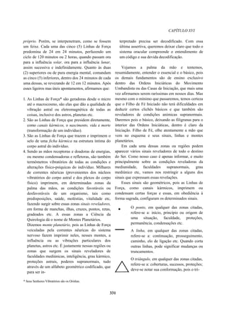 CAPÍTULO XVI
próprio. Porém, se interpenetram, como se fossem
um feixe. Cada uma das cinco (5) Linhas de Força
predomina de 24 em 24 minutos, perfazendo um
ciclo de 120 minutos ou 2 horas, quando passam ora
para a influência solar, ora para a influência lunar,
assim sucessiva e indefinidamente. Quanto às duas
(2) superiores ou de pura energia mental, comandam
as cinco (5) inferiores, dentro dos 24 minutos de cada
uma dessas, se revezando de 12 em 12 minutos. Após
esses ligeiros mas úteis apontamentos, afirmamos que:
1. As Linhas de Força* são geradoras desde o micro
até o macrocosmo, são elas que dão a qualidade da
vibração astral ou eletromagnética de todas as
coisas, inclusive dos astros, planetas etc.
2. São as Linhas de Força que presidem diretamente,
como canais kármicos, o nascimento, vida e morte
(transformação de um indivíduo).
3. São as Linhas de Força que trazem e imprimem o
selo de uma ficha kármica na estrutura íntima do
corpo astral do indivíduo.
4. Sendo as mãos receptoras e doadoras de energias,
ou mesmo condensadoras e refletoras, são também
termômetros vibratórios de todas as condições e
alterações físico-psíquicas do indivíduo. Milhares
de correntes nêuricas (provenientes dos núcleos
vibratórios do corpo astral e dos plexos do corpo
físico) imprimem, em determinadas zonas da
palma das mãos, as condições favoráveis ou
desfavoráveis de um organismo, tais como
predisposições, saúde, moléstias, vitalidade etc,
fazendo surgir sobre essas zonas sinais reveladores,
em forma de manchas, ilhas, cruzes, pontos, retas,
gradeados etc. A essas zonas a Ciência da
Quirologia dá o nome de Montes Planetários.
Dizemos monte planetário, pois as Linhas de Força
veiculadas pela correntes nêuricas do sistema
nervoso fazem imprimir neles, nesses montes, a
influência ou as vibrações particulares dos
planetas, astros etc. É justamente nessas regiões ou
zonas que surgem os sinais reveladores de
faculdades mediúnicas, inteligência, grau kármico,
proteções astrais, poderes supranormais, tudo
através de um alfabeto geométrico codificado, que
para ser in-
terpretado precisa ser decodificado. Com essa
última assertiva, queremos deixar claro que todo o
sistema oracular compreende o entendimento de
um código e sua devida decodificação.
Vejamos a palma da mão e tentemos,
resumidamente, entender o essencial e o básico, pois
os demais fundamentos são de ensino exclusivo
dentro das Ordens Iniciáticas do Movimento
Umbandista ou das Casas de Iniciação, que mais uma
vez afirmamos serem raríssimas em nossos dias. Mas
mesmo com o mínimo que passaremos, temos certeza
que o Filho de Fé Iniciado não terá dificuldades em
deduzir certos clichês básicos e que também são
reveladores de condições anímicas supranormais.
Daremos pois o básico, deixando as filigranas para o
interior das Ordens Iniciáticas, dentro é claro da
Iniciação. Filho de Fé, olhe atentamente a mão que
vem no esquema e seus sinais, linhas e montes
planetários.
Em cada uma dessas zonas ou regiões podem
aparecer vários sinais reveladores de todo o destino
do Ser. Como nosso caso é apenas informar, e muito
principalmente sobre as condições reveladoras da
mediunidade, faculdades supranormais, grau
mediúnico etc, vamos nos restringir a alguns dos
sinais que expressam essas revelações.
Esses sinais são geométricos, pois as Linhas de
Força, como canais kármicos, imprimem ou
condensam certas forças e essas, em obediência à
forma sagrada, configuram os determinados sinais.
O ponto, em qualquer das zonas citadas,
refere-se a: início, princípio ou origem de
uma situação, faculdade, proteções,
permanência, condensações etc.
A linha, em qualquer das zonas citadas,
refere-se a: continuação, prosseguimento,
caminho, elo de ligação etc. Quando corta
outras linhas, pode significar mudanças ou
truncamentos.
O triângulo, em qualquer das zonas citadas,
refere-se a: coberturas, sucessos, proteções;
deve-se notar sua conformação, pois o tri-
* Seus Senhores Vibratórios são os Orishas.
331
 