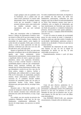 CAPÍTULO XVI
ocupar qualquer canto do quadrado) como
na localização, isto é, poderá estar em
outros montes planetários ou mesmo sobre
determinadas linhas. De qualquer maneira,
revela que seu possuidor é dotado de
possante cobertura astral, como mérito pelo
seu trabalho realizado ontem e,
seguramente, pelo que será realizado
amanhã.
Bem, para encerrarmos sobre os fundamentos
básicos e práticos da Quiromancia Esotérica, resta-
nos alertar os Filhos de Fé que nem sempre os sinais
são claros ou bem-formados. Nessas condições, há
necessidade de alguns ajustes; certos ângulos de
caráter deverão ser aparados. Enfim, após os devidos
ajustes, o sinal ou sinais aparecerão em toda sua
plenitude. Lembramos que cada caso é um caso, não
devendo haver, pois, uma regra geral.
Quanto ao significado dos sinais, em cada monte
planetário, acreditamos não ser de difícil dedução por
aqueles que leram atentamente nossos
despretensiosos apontamentos, mesmo porque demos
o significado relativo do sinal e, quanto aos montes
planetários, demos suas expressões divinatórias.
Assim, é só fazer o devido "encaixe", e através da
sensibilidade própria a cada um, dar a interpretação.
Mesmo assim, queremos reafirmar que nossa
intenção não foi ensinar Quiromancia Esotérica, algo
que demandaria a escrita de um livro, mas sim, de
forma prática, simples e objetiva, facilitar a
identificação, pelo médium-chefe ou mesmo algum
Filho de Fé interessado, da mediunidade, proteções
atuantes, forças sobrenaturais, percepções extra-
sensoriais etc. O verdadeiro Iniciado também
encontrará nas entrelinhas aquilo que seu grau ou
merecimento facultar. Como outros, também
afirmamos que, para quem sabe ler, um pingo é letra,
portanto....
Deixamos para o final deste capítulo a arte
oracular de interpretar o destino dos Seres através de
um dos métodos oraculares mais conhecidos pelos
praticantes dos cultos afro-brasileiros, ou seja, o jogo
do ifá.
Em verdade, essa arte oracular era privativa dos
verdadeiros Babalawôs, sendo hoje em dia seus
fundamentos completamente adulterados. No
decorrer do tempo-espaço, esse processo ou método
oracular
foi sendo completamente deteriorado, até degradar-se
por completo nos dias atuais, não sendo seus
fundamentos, praticamente, conhecidos por mais
ninguém, quer seja no Brasil ou muito principalmente
na África. Para tentarmos mostrar como eram os
verdadeiros odus ou ângulos de interpretação, que
hoje transformaram em historietas que mesmo em
seu fundo não guardam os verdadeiros fundamentos
primeiros, descreveremos tanto quanto pudermos o
opele ifá, o oponifá, o verdadeiro JOGO DE BÚZIOS,
com nozes etc.
O opele ifá consta de metades da noz-de-dendê
presas em uma corrente de metal. A disposição é
simétrica, sendo que cada lado contém 4 metades da
noz-de-dendê. Aprofundando, poderemos colocar 4
metades da noz-de-dendê e 4 búzios de cada lado da
corrente metálica.
Dependendo das disposições da caída, teremos
uma resposta, ou seja, um odu ou ângulo de
interpretação do destino de um Ser, de uma
coletividade, de um povo etc.
Esquematicamente, teremos o opele ifá dessa
forma:
Como dá para observar, poderemos ter 16
possibilidades, que diremos primárias, embora,
permutando e combinando, teremos 256 combinações
possíveis ou 256 odus. Os primeiros 16 odus são
chamados de baba odu (os primeiros odus, ou pais,
como origem). Os 256 odus são os omó odu (filhos
como descendência).
Esse ROSÁRIO ORACULAR, sem entrarmos
em pormenores, é lançado sobre um tabuleiro espe-
333
 