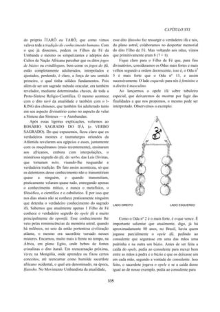CAPÍTULO XVI
do próprio ÍTARÔ ou TARÔ, que como vimos
velava toda a tradição do conhecimento humano. Com
o que já dissemos, podem os Filhos de Fé da
Umbanda e mesmo os simpatizantes e adeptos dos
Cultos de Nação Africana perceber que os ditos jogos
de búzios ou erindiloguns, bem como os jogos do ifá,
estão completamente adulterados, interpolados e
ajustados, perdendo, é claro, a força de seu sentido
primeiro, o qual tinha sólidos fundamentos. Pois
além de ser um sagrado método oracular, era também
revelador, mediante determinadas chaves, de toda a
Proto-Síntese Relígio-Científica. O mesmo acontece
com o dito tarô da atualidade e também com o I-
KING dos chineses, que também foi adulterado tanto
em seu aspecto divinatório como no aspecto de velar
a Síntese das Sínteses — o Aumbandan.
Após essas ligeiras explicações, voltemos ao
ROSÁRIO SAGRADO DO IFÁ (o VERBO
SAGRADO). Do que expusemos, ficou claro que os
verdadeiros mestres e taumaturgos oriundos da
Atlântida revelaram aos egípcios e esses, juntamente
com os muçulmanos (mais recentemente), ensinaram
aos africanos, embora com interpolações, o
misterioso segredo do ifá, do verbo, das Leis Divinas,
que tornaram mito, visando-lhe resguardar a
verdadeira tradição. De fato assim aconteceu, só que
os detentores desse conhecimento não o transmitiram
quase a ninguém, e quando transmitiam,
praticamente velaram quase tudo, entregando apenas
o conhecimento mítico, e nunca o metafísico, o
filosófico, o científico e o cabalístico. É por isso que
nos dias atuais não se conhece praticamente ninguém
que detenha o verdadeiro conhecimento do sagrado
ifá. Sabemos que atualmente apenas 1 Filho de Fé
conhece o verdadeiro segredo do opele ifá e muito
principalmente do oponifá. Esse conhecimento lhe
veio pelas reminiscências da memória astral, quando
há milênios, no seio da então portentosa civilização
atlante, o mesmo era sacerdote versado nesses
misteres. Encarnou, muito mais à frente no tempo, na
África, em pleno Egito, onde bebeu de fontes
cristalinas o dito itaraô. Em reencarnação próxima,
viveu na Mongólia, onde aprendeu ou fixou certos
conceitos, até reencarnar como humilde sacerdote
africano ocidental, o qual era denominado, na época,
Ifatosho. No Movimento Umbandista da atualidade,
esse dito Ifatosho faz ressurgir o verdadeiro ifá e nós,
do plano astral, colaboramos no despertar memorial
do dito Filho de Fé. Mas voltando aos odus, vimos
que primitivamente eram 8 (7 + 1).
Fique claro para o Filho de Fé que, para fins
divinatórios, consideramos os Odus mais fortes e mais
velhos segundo a ordem decrescente, isso é, o Odu n2
5 é mais forte que o Odu nº 13, e assim
sucessivamente. O lado esquerdo para nós é feminino e
o direito é masculino.
Ao lançarmos o opele ifá sobre tabuleiro
especial, que deixaremos de mostrar por fugir das
finalidades a que nos propomos, o mesmo pode ser
interpretado. Observemos o exemplo:
LADO DIREITO LADO ESQUERDO
Como o Odu nº 2 é o mais forte, é o que vence. É
importante salientar que atualmente, digo, já há
aproximadamente 80 anos, no Brasil, havia quem
jogasse parcialmente o opele ifá, pedindo ao
consulente que segurasse em uma das mãos uma
pedrinha e na outra um búzio. Antes de ser feita a
caída do opele, pedia ao consulente para mexer bem
entre as mãos a pedra e o búzio e que os deixasse um
em cada mão, segundo a vontade do consulente. Isso
feito, o sacerdote jogava o opele e se a caída desse
igual ao de nosso exemplo, pedia ao consulente para
335
 