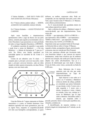 CAPÍTULO XVI
17 búzios fechados — DAR SALVA PARA EXU
DAS ALMAS (Os EGUNS dos Africanos).
Os 17 búzios abertos podem indicar — MORTE,
ACIDENTE NO CAMINHO, MAGIA NEGRA.
Os 17 búzios fechados — ALMAS PENADAS NO
CAMINHO.
Após esses humildes e despretensiosos
apontamentos sobre o jogo de búzios em sua parte
prática, somente para aqueles já acostumados com as
Artes Oraculares é que passaremos ao mais profundo
de todos os Jogos Sagrados Oraculares, o OPONIFÁ.
O verdadeiro sacerdote do oponifá é o que podia
e pode levar o nome de Babalawô — o Pai dos
Mistérios — o Mestre de Iniciação de 7º grau no 3º
ciclo. Na África, essa função sacerdotal era
concedida apenas ao sacerdote de ifá. Como é o
Oponifá?
Consta de um tabuleiro com 16 sinais — 1
conjunto para o princípio universal masculino, outro
para o princípio universal feminino, cada um deles
situado em lados opostos da prancha, em duas fileiras
opostas, com sete sinais cada.
Uma das fileiras de 7 signos representa os Orishas
masculinos e, a outra, os Orishas femininos. Esse
tabuleiro (oponifá) tem sinais geométricos, pois são
os signos fixos, enquanto os coquinhos-de-dendê
(21) têm seus hieróglifos correspondentes, os quais
definem, ou melhor, expressam odus. Pode ser
comparado, em sua expressão mais pura, com o dito
Tarô, cujos Arcanos eram 57 Menores e 21 Maiores,
como alhures já demonstramos.
As 21 nozes-de-dendê são guardadas dentro de
uma cabaça especial (axé-igbá).
Após a abertura da cabaça, o Babalawô separa 4
nozes-de-dendê, que são importantíssimas. Essas
nozes são:
o PEIXE — que representa a ÁGUA a CORUJA —
que representa o AR a COBRA — que representa a
TERRA o MACACO — que representa o FOGO.
Além desses, há o GATO, a CAVEIRA etc.
Importante notar que na própria lenda de Oxorongá
(a feiticeira) fala-se sobre a Coruja. O Macaco,
segundo a lenda, acompanhava Egum, aterrorizando
as pessoas, mas era vencido por Oyá (Yansan).
Com isso, queremos afirmar que inverteram tudo,
com historietas infantis e que carecem de maiores
fundamentos, sendo bom ressalvar que há milênios
persiste essa situação, não sendo pois culpa dos atuais
adeptos dos cultos afro-brasileiros. Isso já é o
processo de deterioração que vem desde o famoso
Cisma de Irshu, como vimos, acontecido na Índia há
6.000 anos.
Bem, falávamos das 4 nozes
especiais, pois são elas que serão
importantíssimas no "jogo do
destino do indivíduo".
Após observar e orar sobre as 4
nozes e as 17 restantes, o Babalawô
coloca-as dentro da cabaça, pedindo
ao consulente que pense fortemente
no que deseja e retire 2 nozes com a
mão esquerda e 3 nozes com a
direita, levando-as à testa e depois
ao coração. Feito isso, entrega as 5
nozes ao Babalawô, que as joga
sobre o tabuleiro. Decodifica então o
oráculo, que responde sobre o
passado, presente, futuro e meios para equilibrar atos,
situações, condutas etc.
A decodificação, de maneira sintética e no
primeiro ângulo de interpretação do lº método, usa de
3 chaves:
337
 