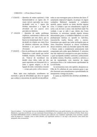 UMBANDA — A Proto-Síntese Cósmica
1a
CHAVE — Questões de ordem espiritual; é lida
harmonizando-se os signos dos 21
sinais móveis (gravados nas nozes-
de-dendê) com os 7 signos dos
Orishas masculinos e o signo da
divindade em seu aspecto ativo
gravados no tabuleiro.
2a
CHAVE — Questões de saúde, problemas
orgânicos, sentimentais e afetivos são
respondidos por esta chave, que se
baseia na interpretação das 21 nozes-
de-dendê em relação aos sinais fixos
do tabuleiro referentes aos Orishas
femininos e ao aspecto passivo da
Divindade.
3a
CHAVE — Fala de problemas de ordem material,
financeiros e tudo aquilo que incluir
lealdade, traições, virtudes, fracassos
etc. Trata-se de reconhecer nos
dendês cinco deles, cada um dos
quais representa um elemental (4) e o
outro o agente mágico, o elo de
ligação de toda a sistemática oracular
— coruja, gato, peixe, cobra e macaco.
Bem, após essa explicação, acreditamos ter
mostrado o grau de dificuldade que deve ter aquele
que conhece o mecanismo do oponifá em decodificar
todas as suas mensagens para os destinos dos Seres. É
sumamente impossível alguém, só porque viu algum
verdadeiro Babalawô manipular o verdadeiro
oponifá, querer imitá-lo ou tentar decifrar alguma
coisa. A verdade é que seu entendimento vagará de
norte a sul, de leste a oeste e não decifrará nada! Na
verdade, o que se sabe é que, dentro das Casas
Iniciáticas, as raríssimas, quando alguém alcança
determinados graus, o verdadeiro Babalawô, ao sentir
predisposição kármica ao oponifá no indivíduo,
transmite-lhe noções básicas sobre o mesmo.
Garantimos que aquele que tenha inclinações para as
Artes Oraculares alcançará as chaves reveladoras
desses mistérios, tendo seu Iniciador apenas lhe dado
o básico, sendo o complemento praticamente todo
conquistado pelo então agora Babalawô. É raríssimo
mas não impossível conseguir-se esse grau iniciático,
o qual acompanha também vastíssimo conhecimento
de âmbito místico, filosófico, científico e artístico, a
par da manipulação, com maestria, da magia
astroetéreo-física e do conhecimento aprofundado da
Lei de Pemba.
Ao terminarmos mais este capítulo, desejamos ao
Filho de Fé cobertura de seus mentores-guias e que
eles iluminem seus entendimentos e possibilidades de
interpenetrar o âmago do oculto...
E vamos ao AGENTE DA JUSTIÇA KÁRMICA
... EXU...
Nota do médium — Na Sociedade Secreta dos Babalawôs (OSHOGBONI) havia uma grafia hermética, de conhecimento único dos
Babalawôs, a qual não era diferente, em suas constituição fonomorfológica, dos verdadeiros sinais da Confraria da Pemba. Dentro dessa
Sociedade OSHOGBONI somente os Babalawôs de altíssimo grau conheciam seus verdadeiros significados. Esses sacerdotes, segundo
relato do próprio Sr. 7 Espadas, eram os oshôs (iftoshô), cujo significado esotérico é o de mago e não feiticeiro, como muitos têm
apregoado, al