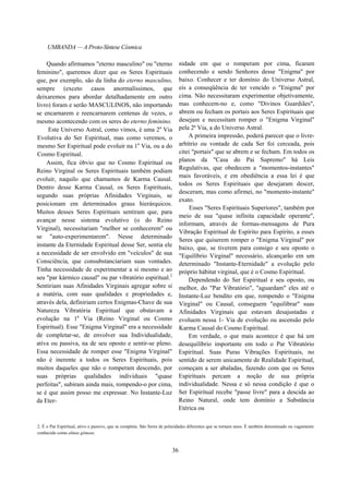 UMBANDA — A Proto-Síntese Cósmica
Quando afirmamos "eterno masculino" ou "eterno
feminino", queremos dizer que os Seres Espirituais
que, por exemplo, são da linha do eterno masculino,
sempre (exceto casos anormalíssimos, que
deixaremos para abordar detalhadamente em outro
livro) foram e serão MASCULINOS, não importando
se encarnarem e reencarnarem centenas de vezes, o
mesmo acontecendo com os seres do eterno feminino.
Este Universo Astral, como vimos, é uma 2a
Via
Evolutiva do Ser Espiritual, mas como veremos, o
mesmo Ser Espiritual pode evoluir na 1a
Via, ou a do
Cosmo Espiritual.
Assim, fica óbvio que no Cosmo Espiritual ou
Reino Virginal os Seres Espirituais também podiam
evoluir, naquilo que chamamos de Karma Causal.
Dentro desse Karma Causal, os Seres Espirituais,
segundo suas próprias Afinidades Virginais, se
posicionam em determinados graus hierárquicos.
Muitos desses Seres Espirituais sentiram que, para
avançar nesse sistema evolutivo (o do Reino
Virginal), necessitariam "melhor se conhecerem" ou
se "auto-experimentarem". Nesse determinado
instante da Eternidade Espiritual desse Ser, sentia ele
a necessidade de ser envolvido em "veículos" de sua
Consciência, que consubstanciariam suas vontades.
Tinha necessidade de experimentar a si mesmo e ao
seu "par kármico causal" ou par vibratório espiritual.2
Sentiriam suas Afinidades Virginais agregar sobre si
a matéria, com suas qualidades e propriedades e,
através dela, definiriam certos Enigmas-Chave de sua
Natureza Vibratória Espiritual que obstavam a
evolução na 1a
Via (Reino Virginal ou Cosmo
Espiritual). Esse "Enigma Virginal" era a necessidade
de completar-se, de envolver sua Individualidade,
ativa ou passiva, na de seu oposto e sentir-se pleno.
Essa necessidade de romper esse "Enigma Virginal"
não é inerente a todos os Seres Espirituais, pois
muitos daqueles que não o romperam descendo, por
suas próprias qualidades individuais "quase
perfeitas", subiram ainda mais, rompendo-o por cima,
se é que assim posso me expressar. No Instante-Luz
da Eter-
nidade em que o romperam por cima, ficaram
conhecendo e sendo Senhores desse "Enigma" por
baixo. Conhecer e ter domínio do Universo Astral,
eis a conseqüência de ter vencido o "Enigma" por
cima. Não necessitaram experimentar objetivamente,
mas conhecem-no e, como "Divinos Guardiães",
abrem ou fecham os portais aos Seres Espirituais que
desejam e necessitam romper o "Enigma Virginal"
pela 2ª Via, a do Universo Astral.
A primeira impressão, poderá parecer que o livre-
arbítrio ou vontade de cada Ser foi cerceada, pois
citei "portais" que se abrem e se fecham. Em todos os
planos da "Casa do Pai Supremo" há Leis
Regulativas, que obedecem a "momentos-instantes"
mais favoráveis, e em obediência a essa lei é que
todos os Seres Espirituais que desejaram descer,
desceram, mas como afirmei, no "momento-instante"
exato.
Esses "Seres Espirituais Superiores", também por
meio de sua "quase infinita capacidade operante",
informam, através de formas-mensagens de Pura
Vibração Espiritual de Espírito para Espírito, a esses
Seres que quiserem romper o "Enigma Virginal" por
baixo, que, se tiverem para consigo e seu oposto o
"Equilíbrio Virginal" necessário, alcançarão em um
determinado "Instante-Eternidade" a evolução pelo
próprio hábitat virginal, que é o Cosmo Espiritual.
Dependendo do Ser Espiritual e seu oposto, ou
melhor, do "Par Vibratório", "aguardam" eles até o
Instante-Luz bendito em que, rompendo o "Enigma
Virginal" ou Causal, conseguem "equilibrar" suas
Afinidades Virginais que estavam desajustadas e
evoluem nessa 1- Via de evolução ou ascensão pelo
Karma Causal do Cosmo Espiritual.
Em verdade, o que mais acontece é que há um
desequilíbrio importante em todo o Par Vibratório
Espiritual. Suas Puras Vibrações Espirituais, no
sentido de serem unicamente de Realidade Espiritual,
começam a ser abaladas, fazendo com que os Seres
Espirituais percam a noção de sua própria
individualidade. Nessa e só nessa condição é que o
Ser Espiritual recebe "passe livre" para a descida ao
Reino Natural, onde tem domínio a Substância
Etérica ou
2. É o Par Espiritual, ativo e passivo, que se completa. São Seres de polaridades diferentes que se tornam unos. É também denominado ou vagamente
conhecido como almas gêmeas.
36
 