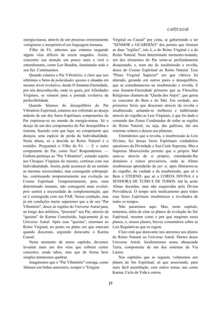 CAPÍTULOIII
energia-massa, através de um processo extremamente
vertiginoso e inexprimível em linguagem humana.
Filho de Fé, sabemos que estamos rasgando
alguns véus difíceis de serem rasgados. Assim,
concentre sua atenção um pouco mais e verá o
entendimento, como Luz Bendita, iluminando todo o
seu Ser. Continuemos.
Quando citamos o Par Vibratório, é claro que nos
referimos a Seres de polaridades opostas e situadas em
mesmo nível evolutivo, desde O Instante-Eternidade,
por nós desconhecido, onde os quais, por Afinidades
Virginais, se reúnem para a jornada evolutiva da
perfectibilidade.
Quando falamos do desequilíbrio do Par
Vibratório Espiritual, estamos nos referindo ao desejo
ardente de um dos Seres Espirituais componentes do
Par expressar-se no mundo da energia-massa. Só o
desejo de um dos componentes do Par desequilibra o
sistema, fazendo com que haja, no componente que
desejou, uma espécie de perda da Individualidade.
Nesta altura, só a descida ao Reino Natural é o
remédio. Perguntará o Filho de Fé: — E o outro
componente do Par, como fica? Respondemos: —
Embora pertença ao "Par Vibratório", estando sujeito
aos Choques Virginais do mesmo, continua com sua
Individualidade. Assim, pode acontecer de ter sentido
as mesmas necessidades, mas conseguido sobrepujá-
las, continuando temporariamente sua evolução no
Cosmo Espiritual. Temporariamente, pois, num
determinado instante, não conseguirá mais evoluir,
pois sentirá a necessidade de complementação, que
só é conseguida com seu PAR. Nessa condição, mas
já em condições muito superiores que a de seu "Par
Vibratório", desce às regiões do Universo Astral para,
ao longo dos milênios, "procurar" seu Par, através da
"queima" do Karma Constituído, logicamente já no
Universo Astral. Após essa "queima", retornam ao
Reino Virginal, no ponto ou plano em que estavam
quando desceram, seguindo doravante o Karma
Causal.
Neste momento de nosso capítulo, devemos
levantar mais um dos véus que cobrem certos
conceitos, ainda tabus, mas que de forma bem
simples tentaremos quebrar.
Imaginemos que o "Par Vibratório" consiga, como
falamos em linhas anteriores, romper o "Enigma
Virginal ou Causal" por cima, se gabaritando a ser
"SENHOR e GUARDIÃO" dos portais que limitam
as duas "regiões", isto é, a do Reino Virginal e a do
Reino Natural. Num determinado momento-instante,
um dos elementos do Par sente-se profundamente
desajustado, e, num ato de insubmissão e revolta,
desce do Cosmo Espiritual ao Reino Natural. Esse
"Plano Virginal Superior" em que vibrava foi
alterado, gerando em outros pares o desequilíbrio,
que se consubstanciou na insubmissão e revolta. E
esse Instante-Eternidade primeiro que as Filosofias
Religiosas chamam de "Queda dos Anjos", que gerou
os conceitos do Bem e do Mal. Em verdade, aos
primeiros Seres que desceram através da revolta e
insubmissão, achando-se melhores e ludibriando
através do orgulho as Leis Virginais, é que foi dado o
comando das Zonas Condenadas de todas as regiões
do Reino Natural, ou seja, das galáxias, daí aos
sistemas solares e desses aos planetas.
Entendemos que a revolta, a insubmissão às Leis
Divinas, fez desses Seres Espirituais verdadeiros
opositores da Divindade e Sua Corte Suprema. Mas a
Suprema Misericórdia permite que o próprio Mal
sane-se através de si próprio, estendendo-lhe
domínios e reinos provisórios, onde as Almas
insubmissas aprenderão de per si, após liberarem-se
do orgulho, da vaidade e da insubmissão, que só o
Bem é ETERNO, que só a COROA DIVINA é a
SENHORA DE TUDO E DE TODOS. Até lá, serão
Almas decaídas, mas não esquecidas pela Divina
Providência. O tempo será medicamento para todos
esse Seres Espirituais insubmissos e revoltados de
todos os tempos.
Não pararemos aqui. Mas, neste capítulo,
tentamos, além de citar os planos de evolução do Ser
Espiritual, mostrar como e por que surgiram esses
planos, e, nesses planos, breves comentários sobre as
Leis Regulativas que os regem.
Claro está que doravante nos ateremos aos planos
do Reino Natural ou Universo Astral. Dentro desse
Universo Astral, localizaremos nossa abençoada
Terra, componente de um dos sistemas da Via
Láctea.
Nos capítulos que se seguem, voltaremos aos
planos do Ser Espiritual, só que associando, para
mais fácil assimilação, com outros temas, tais como
Karma, Ciclo da Vida e outros.
37
 