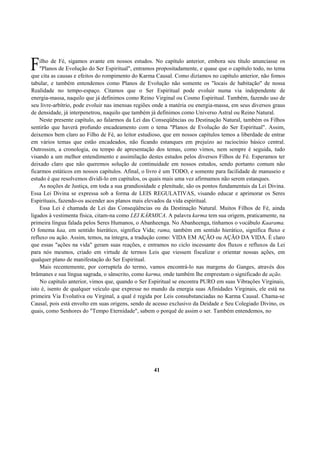 ilho de Fé, sigamos avante em nossos estudos. No capítulo anterior, embora seu título anunciasse os
"Planos de Evolução do Ser Espiritual", entramos propositadamente, e quase que o capítulo todo, no tema
que cita as causas e efeitos do rompimento do Karma Causal. Como dizíamos no capítulo anterior, não fomos
tabular, e também entendemos como Planos de Evolução não somente os "locais de habitação" de nossa
Realidade no tempo-espaço. Citamos que o Ser Espiritual pode evoluir numa via independente de
energia-massa, naquilo que já definimos como Reino Virginal ou Cosmo Espiritual. Também, fazendo uso de
seu livre-arbítrio, pode evoluir nas imensas regiões onde a matéria ou energia-massa, em seus diversos graus
de densidade, já interpenetrou, naquilo que também já definimos como Universo Astral ou Reino Natural.
Neste presente capítulo, ao falarmos da Lei das Conseqüências ou Destinação Natural, também os Filhos
sentirão que haverá profundo encadeamento com o tema "Planos de Evolução do Ser Espiritual". Assim,
deixemos bem claro ao Filho de Fé, ao leitor estudioso, que em nossos capítulos temos a liberdade de entrar
em vários temas que estão encadeados, não ficando estanques em prejuízo ao raciocínio básico central.
Outrossim, a cronologia, ou tempo de apresentação dos temas, como vimos, nem sempre é seguida, tudo
visando a um melhor entendimento e assimilação destes estudos pelos diversos Filhos de Fé. Esperamos ter
deixado claro que não queremos solução de continuidade em nossos estudos, sendo portanto comum não
ficarmos estáticos em nossos capítulos. Afinal, o livro é um TODO, e somente para facilidade de manuseio e
estudo é que resolvemos dividi-lo em capítulos, os quais mais uma vez afirmamos não serem estanques.
As noções de Justiça, em toda a sua grandiosidade e plenitude, são os pontos fundamentais da Lei Divina.
Essa Lei Divina se expressa sob a forma de LEIS REGULATIVAS, visando educar e aprimorar os Seres
Espirituais, fazendo-os ascender aos planos mais elevados da vida espiritual.
Essa Lei é chamada de Lei das Conseqüências ou da Destinação Natural. Muitos Filhos de Fé, ainda
ligados à vestimenta física, citam-na como LEI KÁRMICA. A palavra karma tem sua origem, praticamente, na
primeira língua falada pelos Seres Humanos, o Abanheenga. No Abanheenga, tínhamos o vocábulo Kaarama.
O fonema kaa, em sentido hierático, significa Vida; rama, também em sentido hierático, significa fluxo e
refluxo ou ação. Assim, temos, na íntegra, a tradução como: VIDA EM AÇÃO ou AÇÃO DA VIDA. É claro
que essas "ações na vida" geram suas reações, e entramos no ciclo incessante dos fluxos e refluxos da Lei
para nós mesmos, criado em virtude de termos Leis que viessem fiscalizar e orientar nossas ações, em
qualquer plano de manifestação do Ser Espiritual.
Mais recentemente, por corruptela do termo, vamos encontrá-lo nas margens do Ganges, através dos
brâmanes e sua língua sagrada, o sânscrito, como karma, onde também lhe emprestam o significado de ação.
No capítulo anterior, vimos que, quando o Ser Espiritual se encontra PURO em suas Vibrações Virginais,
isto é, isento de qualquer veículo que expresse no mundo da energia suas Afinidades Virginais, ele está na
primeira Via Evolutiva ou Virginal, a qual é regida por Leis consubstanciadas no Karma Causal. Chama-se
Causal, pois está envolto em suas origens, sendo de acesso exclusivo da Deidade e Seu Colegiado Divino, os
quais, como Senhores do "Tempo Eternidade", sabem o porquê de assim o ser. Também entendemos, no
41
F
 