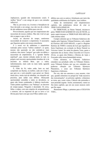 CAPÍTULOIV
implacáveis, quando não intensamente cruéis. E
melhor "dever" a um amigo do que a um estranho
inflexível.
Mas se, por nossa vez, tivermos o beneplácito de
ficar devendo a um amigo, isso não nos dá o direito
de não saldarmos nosso débito para com ele.
Provavelmente, aqueles que nos emprestaram não
necessitam de nossos créditos. Mas não é da Lei que
não se pague o que se deve.
Assim, no decorrer do tempo, sentiremos
necessidade de ressarcir o empréstimo. E necessário
que fiquemos quites com nossa consciência.
E a nossa vez de saldarmos o empréstimo
realizado pelos nossos "nobres credores", os quais,
mesmo não querendo ou não sentindo-se mais
credores, têm outros "amigos" que estão em débito e
necessitam de empréstimos. É a "grande família
espiritual", que, mesmo enleada ainda no mal, no
próprio mal encontra oportunidades benditas de ir de
encontro ao infinito Bem, que a todos,
indistintamente, mais cedo ou mais tarde, aguarda
serenamente.
É, Filho de Fé, todos estão, bem ou mal,
cumprindo seu Karma, ou melhor, cada um é hoje o
que quis ser, e será amanhã o que quiser ser. Quem
muito deve, muito terá de trabalhar, em situações até
precárias, para saldar seus débitos. Abençoada
oportunidade estendida a todos os devedores, os
quais não foram condenados à falência insolvente.
Todos podem equilibrar a sua "balança", no decorrer
do tempo-espaço. Ninguém é deserdado. Os erros,
faltas e culpas, com seus séquitos de arrependimento
e remorso, são os esquemas de que se serve a Lei
Divina para fazer com que seus Filhos saldem seus
débitos uns com os outros e fortaleçam, por meio das
qualidades nobilitantes do Espírito, seus créditos.
Antes de terminarmos este despretensioso
capítulo, não poderíamos deixar de citar os
TRIBUNAIS KÁRMICOS.
Os TRIBUNAIS, no Reino Natural, iniciam-se
pelos TRIBUNAIS KÁRMICOS GALÁCTICOS, os
quais supervisionam os TRIBUNAIS SOLARES (de
cada sistema solar).
Cumpre salientar que os Tribunais Galácticos são
regidos pelo Supremo Tribunal Kármico, sob a égide
do Glorioso ARCANJO MIKAEL, o qual é o Regente
Kármico de TODO o sistema de Leis que regulam os
Seres Espirituais em evolução no Reino Natural ou
Universo Astral. No astral do planeta Terra, quem o
representa são as Santas Almas Guardiãs do Cruzeiro
Divino, as quais têm Ordens e Direitos de Ação e
Execução sobre nossa humanidade terrena.
Como dizíamos, os Tribunais Galácticos
estendem sua jurisdição sobre os Tribunais Solares;
esses Tribunais Solares, por sua vez, estendem sua
poderosa vibração aos Tribunais Kármicos
Planetários, e esses aos Tribunais Kármicos
Superiores e Inferiores.
Por ora, não nos ateremos a esse assunto, visto
que, quando entrarmos no porquê da "roda sucessiva
das reencarnações", no próximo capítulo, voltaremos
ao tema, que, como vimos, Caboclo não pretendeu e
nem pretende esgotar. Assim, serenamente, vamos ao
fim deste capítulo, que em seu ocaso anuncia outro
que lhe segue.
Retomemos fôlego, e partamos para o CICLO DA
VIDA...
43
 