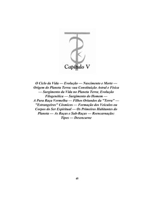 O Ciclo da Vida — Evolução — Nascimento e Morte —
Origem do Planeta Terra: sua Constituição Astral e Física
— Surgimento da Vida no Planeta Terra; Evolução
Filogenética — Surgimento do Homem —
A Pura Raça Vermelha — Filhos Oriundos da "Terra" —
"Estrangeiros" Cósmicos — Formação dos Veículos ou
Corpos do Ser Espiritual — Os Primeiros Habitantes do
Planeta — As Raças e Sub-Raças — Reencarnação:
Tipos — Desencarne
45
 