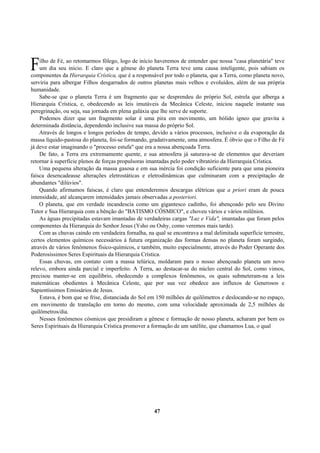 ilho de Fé, ao retomarmos fôlego, logo de início haveremos de entender que nossa "casa planetária" teve
um dia seu início. E claro que a gênese do planeta Terra teve uma causa inteligente, pois sabiam os
componentes da Hierarquia Crística, que é a responsável por todo o planeta, que a Terra, como planeta novo,
serviria para albergar Filhos desgarrados de outros planetas mais velhos e evoluídos, além de sua própria
humanidade.
Sabe-se que o planeta Terra é um fragmento que se desprendeu do próprio Sol, estrela que alberga a
Hierarquia Crística, e, obedecendo as leis imutáveis da Mecânica Celeste, iniciou naquele instante sua
peregrinação, ou seja, sua jornada em plena galáxia que lhe serve de suporte.
Podemos dizer que um fragmento solar é uma pira em movimento, um bólido ígneo que gravita a
determinada distância, dependendo inclusive sua massa do próprio Sol.
Através de longos e longos períodos de tempo, devido a vários processos, inclusive o da evaporação da
massa líquido-pastosa do planeta, foi-se formando, gradativamente, uma atmosfera. É óbvio que o Filho de Fé
já deve estar imaginando o "processo estufa" que era a nossa abençoada Terra.
De fato, a Terra era extremamente quente, e sua atmosfera já saturava-se de elementos que deveriam
retornar à superfície plenos de forças propulsoras imantadas pelo poder vibratório da Hierarquia Crística.
Uma pequena alteração da massa gasosa e em sua inércia foi condição suficiente para que uma pioneira
faísca desencadeasse alterações eletrostáticas e eletrodinâmicas que culminaram com a precipitação de
abundantes "dilúvios".
Quando afirmamos faíscas, é claro que entenderemos descargas elétricas que a priori eram de pouca
intensidade, até alcançarem intensidades jamais observadas a posteriori.
O planeta, que em verdade incandescia como um gigantesco cadinho, foi abençoado pelo seu Divino
Tutor e Sua Hierarquia com a bênção do "BATISMO CÓSMICO", e choveu vários e vários milênios.
As águas precipitadas estavam imantadas de verdadeiras cargas "Luz e Vida", imantadas que foram pelos
componentes da Hierarquia do Senhor Jesus (Ysho ou Oshy, como veremos mais tarde).
Com as chuvas caindo em verdadeira fornalha, na qual se encontrava a mal delimitada superfície terrestre,
certos elementos químicos necessários à futura organização das formas densas no planeta foram surgindo,
através de vários fenômenos físico-químicos, e também, muito especialmente, através do Poder Operante dos
Poderosíssimos Seres Espirituais da Hierarquia Crística.
Essas chuvas, em contato com a massa telúrica, moldaram para o nosso abençoado planeta um novo
relevo, embora ainda parcial e imperfeito. A Terra, ao destacar-se do núcleo central do Sol, como vimos,
precisou manter-se em equilíbrio, obedecendo a complexos fenômenos, os quais submeteram-na a leis
matemáticas obedientes à Mecânica Celeste, que por sua vez obedece aos influxos de Generosos e
Sapientíssimos Emissários de Jesus.
Estava, é bom que se frise, distanciada do Sol em 150 milhões de quilômetros e deslocando-se no espaço,
em movimento de translação em torno do mesmo, com uma velocidade aproximada de 2,5 milhões de
quilômetros/dia.
Nesses fenômenos cósmicos que presidiram a gênese e formação de nosso planeta, acharam por bem os
Seres Espirituais da Hierarquia Crística promover a formação de um satélite, que chamamos Lua, o qual
47
F
 