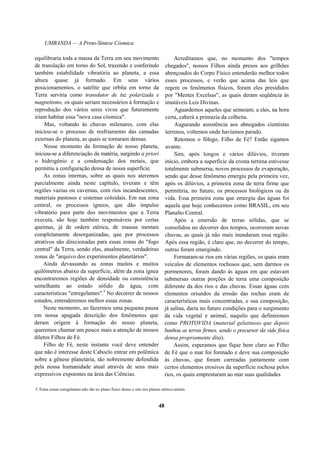 UMBANDA — A Proto-Síntese Cósmica
equilibraria toda a massa da Terra em seu movimento
de translação em torno do Sol, trazendo e conferindo
também estabilidade vibratória ao planeta, a essa
altura quase já formado. Em seus vários
posicionamentos, o satélite que orbita em torno da
Terra serviria como transdutor de luz polarizada e
magnetismo, os quais seriam necessários à formação e
reprodução dos vários seres vivos que futuramente
iriam habitar essa "nova casa cósmica".
Mas, voltando às chuvas milenares, com elas
iniciou-se o processo de resfriamento das camadas
externas do planeta, as quais se tornaram densas.
Nesse momento da formação de nosso planeta,
iniciou-se a diferenciação da matéria, surgindo a priori
o hidrogênio e a condensação dos metais, que
permitiu a configuração densa de nossa superfície.
As zonas internas, sobre as quais nos ateremos
parcialmente ainda neste capítulo, tiveram e têm
regiões vazias ou cavernas, com rios incandescentes,
materiais pastosos e sistemas coloidais. Em sua zona
central, os processos ígneos, que dão impulso
vibratório para parte dos movimentos que a Terra
executa, são hoje também responsáveis por certas
queimas, já de ordem etérica, de massas mentais
completamente desorganizadas, que por processos
atrativos são direcionadas para essas zonas do "fogo
central" da Terra, sendo elas, atualmente, verdadeiras
zonas de "arquivo dos experimentos planetários".
Ainda devassando as zonas muitos e muitos
quilômetros abaixo da superfície, além da zona ígnea
encontraremos regiões de densidade ou consistência
semelhante ao estado sólido da água, com
características "enregelantes".3
No decorrer de nossos
estudos, entenderemos melhor essas zonas.
Neste momento, ao fazermos uma pequena pausa
em nossa apagada descrição dos fenômenos que
deram origem à formação do nosso planeta,
queremos chamar um pouco mais a atenção de nossos
diletos Filhos de Fé.
Filho de Fé, neste instante você deve entender
que não é interesse deste Caboclo entrar em polêmica
sobre a gênese planetária, tão nobremente defendida
pela nossa humanidade atual através de seus mais
expressivos expoentes na área das Ciências.
Acreditamos que, no momento dos "tempos
chegados", nossos Filhos ainda presos aos grilhões
abençoados do Corpo Físico entenderão melhor todos
esses processos, e verão que acima das leis que
regem os fenômenos físicos, foram eles presididos
por "Mentes Excelsas", as quais deram seqüência às
imutáveis Leis Divinas.
Aguardemos aqueles que semeiam; a eles, na hora
certa, caberá a primazia da colheita.
Augurando assistência aos abnegados cientistas
terrenos, voltemos onde havíamos parado.
Retomou o fôlego, Filho de Fé? Então sigamos
avante.
Sim, após longos e vários dilúvios, tiveram
início, embora a superfície da crosta terrena estivesse
totalmente submersa, novos processos de evaporação,
sendo que desse fenômeno emergiu pela primeira vez,
após os dilúvios, a primeira zona de terra firme que
permitiria, no futuro, os processos biológicos ou da
vida. Essa primeira zona que emergiu das águas foi
aquela que hoje conhecemos como BRASIL, em seu
Planalto Central.
Após a emersão de terras sólidas, que se
consolidou no decorrer dos tempos, ocorreram novas
chuvas, as quais já não mais inundaram essa região.
Após essa região, é claro que, no decorrer do tempo,
outras foram emergindo.
Formaram-se rios em várias regiões, os quais eram
veículos de elementos rochosos que, sem darmos os
pormenores, foram dando às águas em que estavam
submersas outras porções de terra uma composição
diferente da dos rios e das chuvas. Essas águas com
elementos oriundos da erosão das rochas eram de
características mais concentradas, e sua composição,
já salina, daria no futuro condições para o surgimento
da vida vegetal e animal, naquilo que definiremos
como PROTOVIDA (material gelatinoso que depois
banhou as terras firmes, sendo o precursor da vida física
densa propriamente dita).
Assim, esperamos que fique bem claro ao Filho
de Fé que o mar foi formado e deve sua composição
às chuvas, que foram carreadas juntamente com
certos elementos erosivos da superfície rochosa pelos
rios, os quais emprestaram ao mar suas qualidades
3. Estas zonas enregelantes não são no plano físico denso e sim nos planos etérico-astrais.
48
 