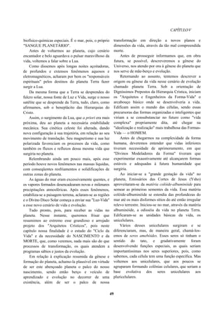 CAPÍTULOV
biofísico-químicas especiais. É o mar, pois, o próprio
"SANGUE PLANETÁRIO".
Antes de voltarmos ao planeta, cujo cenário
encantador e belo aguardava o pulsar maravilhoso da
vida, voltemos a falar sobre a Lua.
Como dissemos após longas noites açoitadoras,
de profundos e extensos fenômenos aquosos e
eletromagnéticos, acharam por bem os "responsáveis
espirituais" pelos destinos do planeta Terra fazer
surgir a Lua.
Da mesma forma que a Terra se desprendeu do
fulcro solar, nossa fonte de Luz e Vida, surge o nosso
satélite que se desprende da Terra, tudo, claro, como
afirmamos, sob o beneplácito das Hierarquias do
Cristo.
Assim, o surgimento da Lua, que a priori era mais
próxima, deu ao planeta a necessária estabilidade
mecânica. Sua cinética celeste foi alterada, dando
nova configuração à sua trajetória, em relação ao seu
movimento de translação. Seu magnetismo e sua luz
polarizada favoreciam os processos da vida, como
também os fluxos e refluxos dessa mesma vida que
surgiria no planeta.
Relembrando ainda um pouco mais, após esse
período houve novos fenômenos nas massas líquidas,
com conseqüentes resfriamentos e solidificações de
outras zonas do planeta.
As águas do mar eram excessivamente quentes, e
os vapores formados desencadearam novas e milenares
precipitações atmosféricas. Após esses fenômenos,
estabiliza-se a paisagem terrena, aclaram-se as regiões
e o Divino Disco Solar começa a enviar sua "Luz-Vida"
a esse novo cenário de vida e evolução.
Tudo pronto, pois, para receber as vidas no
planeta. Nesse instante, queremos frisar que
resumimos ao extremo esse grandioso e arrojado
projeto dos "Arquitetos Crísticos", pois neste
capítulo nossa finalidade é o estudo do "Ciclo da
Vida" e da necessidade do NASCIMENTO e da
MORTE, que, como veremos, nada mais são do que
processos de transformação, os quais atendem a
programas sábios e justos da evolução.
Em relação à explicação resumida da gênese e
formação do planeta, achamo-la plausível em virtude
de ser este abençoado planeta o palco do nosso
nascimento, sendo então berço e veículo de
aprendizado e evolução no decorrer de uma
existência, além de ser o palco de nossa
transformação em direção a novos planos e
dimensões da vida, através da tão mal compreendida
morte.
Antes de prosseguir informamos que, em obra
futura, se possível, descreveremos a gênese do
Universo, nos atendo por ora à gênese do planeta que
nos serve de mãe-berço e evolução.
Retornando ao assunto, tentemos descrever a
origem ou gênese da vida nesse cenário de evolução
chamado planeta Terra. Sob a orientação de
Digníssimos Prepostos da Hierarquia Crística, iniciam
os "Arquitetos e Engenheiros da Forma-Vida" o
arcabouço básico onde se desenvolveria a vida.
Edificam assim o mundo das células, sendo essas
precursoras das formas organizadas e inteligentes que
viriam a se consubstanciar no futuro como "vida
complexa" propriamente dita, até chegar na
"idealização e realização" mais trabalhosa das Formas-
Vida — o HOMEM.
Antes de chegarmos na complexidade da forma
humana, deveremos entender que vidas inferiores
tiveram necessidade de aprimoramento, em que
"Divinos Modeladores da Forma" tiveram que
experimentar exaustivamente até alcançarem formas
estáveis e adequadas à futura humanidade que
surgiria.
Ao iniciar-se a "grande gestação da vida" no
planeta, Emissários das Cortes de Jesus (Ysho)
aproveitaram-se da matéria colóide-albuminóide para
semear as primeiras sementes da vida. Essa matéria
colóide-albuminóide se estendia das profundezas do
mar até os mais disformes sítios do até então irregular
relevo terrestre. Iniciou-se no mar, através da matéria
albuminóide, a odisséia da vida no planeta Terra.
Edificaram-se as unidades básicas da vida, os
unicelulares.
Vários desses unicelulares surgiram e se
diferenciaram, mas, de maneira geral, chamá-los-
emos de seres amebóides. Esses seres só tinham o
sentido do tato, e gradativamente foram
desenvolvendo funções especiais, as quais seriam
importantíssimas nos seres superiores, pois, como
sabemos, cada célula tem uma função específica. Mas
voltemos aos unicelulares, que aos poucos se
agruparam formando colônias celulares, que seriam a
base evolutiva dos seres unicelulares aos
pluricelulares.
49
 