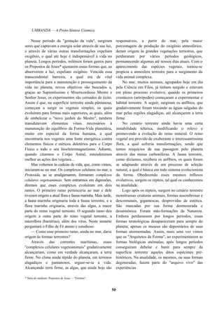 UMBANDA — A Proto-Síntese Cósmica
Nesse período da "gestação da vida", surgiram
seres que captavam a energia solar através de sua luz,
e através de várias outras transformações expeliam
oxigênio, o qual até hoje é indispensável à vida no
planeta. Longos períodos, milênios foram gastos para
os Prepostos de Jesus* ajustarem essas formas que, ao
absorverem a luz, expeliam oxigênio. Vencida essa
transcendental barreira, a qual era de vital
importância para a manutenção e prosseguimento da
vida no planeta, novos objetivos são buscados e,
graças ao Sapientíssimo e Misericordioso Mestre e
Senhor Jesus, os experimentos são coroados de êxito.
Assim é que, na superfície terrestre ainda pântanosa,
começam a surgir os vegetais simples, os quais
evoluíram para formas mais superiores, as quais, além
de embelezar o "novo jardim do Mestre", também
transdutavam elementos vitais necessários à
manutenção do equilíbrio da Forma-Vida planetária,
muito em especial da forma humana, a qual
encontraria nos vegetais uma fonte energética contra
elementos físicos e etéricos deletérios para o Corpo
Físico e todo o seu hioeletromagnetismo. Adiante,
quando citarmos o Corpo Astral, entenderemos
melhor as ações dos vegetais...
Mas voltemos às cadeias de vida, que, como vimos,
iniciaram-se no mar. Os complexos celulares no mar, a
Protovida, ao se amalgamarem, formaram complexos
celulares vegetoanimais. Sem entrarmos em digressões,
diremos que esses complexos evoluíram em dois
ramos. O primeiro ramo pertenceria ao mar e dele
tiveram origem a atual flora e fauna marinha. Mais tarde,
a fauna marinha originaria toda a fauna terrestre, e a
flora marinha originaria, através das algas, a maior
parte do reino vegetal terrestre. O segundo ramo deu
origem a outra parte do reino vegetal terrestre, a
microflora (bactérias), além dos vírus. Neste instante
perguntará o Filho de Fé atento e estudioso:
— Como esse primeiro ramo, ainda no mar, daria
origem às formas terrestres?
Através das correntes marítimas, esses
"complexos celulares vegetoanimais" gradativamente
alcançariam, como em verdade alcançaram, a terra
firme. No clima ainda tépido do planeta, em terrenos
alagadiços e pantanosos, erguer-se-ia a vida.
Alcançando terra firme, as algas, que ainda hoje são
responsáveis, a partir do mar, pela maior
porcentagem de produção do oxigênio atmosférico,
deram origem às grandes vegetações terrestres, que
perduraram por vários períodos geológicos,
permanecendo algumas até nossos dias atuais. Com o
aparecimento das espécies vegetais, tornou-se
propícia a atmosfera terrestre para o surgimento da
vida animal complexa.
No mar, muitos animais, agrupados hoje em dia
pela Ciência em Filos, já tinham surgido e estavam
em pleno processo evolutivo, quando os primeiros
crustáceos (artrópodes) começaram a experimentar o
hábitat terrestre. A seguir, surgiram os anfíbios, que
gradativamente foram trocando as águas salgadas do
mar pelas regiões alagadiças, até alcançarem a terra
firme.
No cenário terrestre ainda havia uma certa
instabilidade telúrica, modificando o relevo e
promovendo a evolução do reino mineral. O reino
vegetal era provido de exuberante e interessantíssima
flora, a qual sofreria transformações, sendo que
temos resquícios de sua passagem pelo planeta
através das minas carboníferas. A fauna terrestre,
como dizíamos, recebera os anfíbios, os quais foram
se adaptando através de um processo de seleção
natural, a qual é básica em todo sistema evolucionista
da forma. Obedecendo esses mesmos influxos
evolutivos, surgem os répteis, tal qual os conhecemos
na atualidade.
Logo após os répteis, surgem no cenário terrestre
monstruosas criaturas animais, formas assombrosas e
descomunais, gigantescas, desprovidas de estética.
São marcadas por sua forma desmesurada e
desarmônica. Foram más-formações da Natureza.
Embora perdurassem por longos períodos, essas
formas teratológicas desapareceram para sempre do
planeta; apenas os museus são depositários de suas
formas atormentadas. Assim, mais uma vez vimos
que os "Arquitetos da Forma", ao experimentarem as
formas biológicas anômalas, após longos períodos
conseguiram debelar e banir para sempre da
superfície terrestre aqueles ditos espécimes pré-
históricos. Na atualidade, os mesmos, ou suas formas
degeneradas, fazem parte do "arquivo vivo" das
experiências
* Nota do médium: Prepostos de Jesus — "Orishas".
50
 