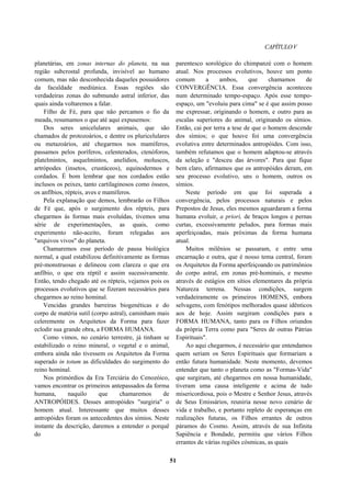 CAPÍTULOV
planetárias, em zonas internas do planeta, na sua
região subcrostal profunda, invisível ao humano
comum, mas não desconhecida daqueles possuidores
da faculdade mediúnica. Essas regiões são
verdadeiras zonas do submundo astral inferior, das
quais ainda voltaremos a falar.
Filho de Fé, para que não percamos o fio da
meada, resumamos o que até aqui expusemos:
Dos seres unicelulares animais, que são
chamados de protozoários, e dentre os pluricelulares
ou metazoários, até chegarmos nos mamíferos,
passamos pelos poríferos, celenterados, ctenóforos,
platelmintos, asquelmintos, anelídios, moluscos,
artrópodes (insetos, crustáceos), equinodermos e
cordados. É bom lembrar que nos cordados estão
inclusos os peixes, tanto cartilaginosos como ósseos,
os anfíbios, répteis, aves e mamíferos.
Pela explanação que demos, lembrarão os Filhos
de Fé que, após o surgimento dos répteis, para
chegarmos às formas mais evoluídas, tivemos uma
série de experimentações, as quais, como
experimento não-aceito, foram relegadas aos
"arquivos vivos" do planeta.
Chamaremos esse período de pausa biológica
normal, a qual estabilizou definitivamente as formas
pré-monstruosas e delineou com clareza o que era
anfíbio, o que era réptil e assim sucessivamente.
Então, tendo chegado até os répteis, vejamos pois os
processos evolutivos que se fizeram necessários para
chegarmos ao reino hominal.
Vencidas grandes barreiras biogenéticas e do
corpo de matéria sutil (corpo astral), caminham mais
celeremente os Arquitetos da Forma para fazer
eclodir sua grande obra, a FORMA HUMANA.
Como vimos, no cenário terrestre, já tinham se
estabilizado o reino mineral, o vegetal e o animal,
embora ainda não tivessem os Arquitetos da Forma
superado in totum as dificuldades do surgimento do
reino hominal.
Nos primórdios da Era Terciária do Cenozóico,
vamos encontrar os primeiros antepassados da forma
humana, naquilo que chamaremos de
ANTROPÓIDES. Desses antropóides "surgiria" o
homem atual. Interessante que muitos desses
antropóides foram os antecedentes dos símios. Neste
instante da descrição, daremos a entender o porquê
do
parentesco sorológico do chimpanzé com o homem
atual. Nos processos evolutivos, houve um ponto
comum a ambos, que chamamos de
CONVERGÊNCIA. Essa convergência aconteceu
num determinado tempo-espaço. Após esse tempo-
espaço, um "evoluiu para cima" se é que assim posso
me expressar, originando o homem, e outro para as
escalas superiores do animal, originando os símios.
Então, cai por terra a tese de que o homem descende
dos símios; o que houve foi uma convergência
evolutiva entre determinados antropóides. Com isso,
também refutamos que o homem adaptou-se através
da seleção e "desceu das árvores". Para que fique
bem claro, afirmamos que os antropóides deram, em
seu processo evolutivo, uns o homem, outros os
símios.
Neste período em que foi superada a
convergência, pelos processos naturais e pelos
Prepostos de Jesus, eles mesmos aguardaram a forma
humana evoluir, a priori, de braços longos e pernas
curtas, excessivamente peludos, para formas mais
aperfeiçoadas, mais próximas da forma humana
atual.
Muitos milênios se passaram, e entre uma
encarnação e outra, que é nosso tema central, foram
os Arquitetos da Forma aperfeiçoando os patrimônios
do corpo astral, em zonas pré-hominais, e mesmo
através de estágios em sítios elementares da própria
Natureza terrena. Nessas condições, surgem
verdadeiramente os primeiros HOMENS, embora
selvagens, com fenótipos melhorados quase idênticos
aos de hoje. Assim surgiram condições para a
FORMA HUMANA, tanto para os Filhos oriundos
da própria Terra como para "Seres de outras Pátrias
Espirituais".
Ao aqui chegarmos, é necessário que entendamos
quem seriam os Seres Espirituais que formariam a
então futura humanidade. Neste momento, devemos
entender que tanto o planeta como as "Formas-Vida"
que surgiram, até chegarmos em nossa humanidade,
tiveram uma causa inteligente e acima de tudo
misericordiosa, pois o Mestre e Senhor Jesus, através
de Seus Emissários, reuniria nesse novo cenário de
vida e trabalho, e portanto repleto de esperanças em
realizações futuras, os Filhos errantes de outros
páramos do Cosmo. Assim, através de sua Infinita
Sapiência e Bondade, permitiu que vários Filhos
errantes de várias regiões cósmicas, as quais
51
 