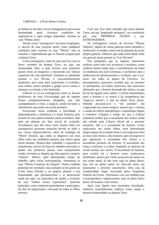 UMBANDA — A Proto-Síntese Cósmica
já tinham se elevado a níveis inimagináveis para nossa
humanidade atual, tivessem condições de
regenerar-se e, após estágio depurador, retornar às
suas "Pátrias afins".
Seriam como "estrangeiros" em terras longínquas,
e, através de suas próprias ações, iriam readquirir
condições para retornar às suas "Pátrias" sem as
manchas e impenitências que os fizeram emigrar para
o planeta Terra.
Como estrangeiros, iriam ter que conviver com os
Seres oriundos da própria Terra, ou seja, sua
humanidade afim, a qual iniciara seus primeiros
passos rumo ao progresso e reascensão aos "planos
superiores da vida espiritual". Estariam se redimindo
perante a Lei Divina, e concomitantemente
ajudariam, pois eram mais experientes e evoluídos,
seus irmãos menos dotados a galgar novos rumos e
alcançar a evolução a eles destinada.
Caboclo os vê (os estrangeiros) como se fossem
professores de uma Universidade que de repente
foram compulsoriamente obrigados, por não
acompanharem o ritmo, a largá-la, sendo enviados a
ministrarem suas aulas em escola primária.
Exerceriam nessa condição a humildade, o
desprendimento, a tolerância e o Amor Fraterno, pois
sairiam de seus planos-mundos muito evoluídos, indo
para um planeta em fase inicial de evolução.
Acreditamos que não raras vezes muitos deles (os
estrangeiros) quiseram renunciar devido ao tédio e
aos vazios imprescindíveis, além da nostalgia da
"Pátria" distante, que então se afigurava aos seus
olhos como um verdadeiro paraíso, que estava agora
muito distante. Restava-lhes trabalhar e erguerem-se
moralmente, através da força do trabalho renovador, e
ajudar nos primeiros passos seus inexperientes
irmãos, livrando-se daquilo que lhes parecia o próprio
"inferno". Muitos, após determinado tempo de
trabalho, após várias reencarnações, retornaram às
suas "Pátrias Cósmicas de Origem". Outros também
poderiam ter retornado, mas sentiram-se tão gratos ao
Cristo Jesus (Oxalá) e ao próprio planeta e sua
humanidade, que permaneceram e se demoraram
ainda por aqui, na expectativa de ajudar a evolução
de seus "irmãos menos experientes". Queriam
participar, como realmente participaram e participam,
da obra de regeneração e elevação de todos os filhos
terrenos.
Com isso, fica claro entender que nosso planeta
Terra, em sua "população terráquea", era constituído
por seus PRÓPRIOS FILHOS e por
ESTRANGEIROS.
Os Estrangeiros vieram de diversas "Pátrias
Siderais", alguns de outras galáxias muito distantes e
muitíssimo evoluídas, outros até de planetas de nossa
própria galáxia. Sabemos que cada coletividade tinha
seu grau de ajuste perante as "Leis Divinas".
Nos parágrafos que se seguem, tentaremos
explicar como tudo isso aconteceu e acontece, como
também clarear ainda mais o entendimento de todos
os estudiosos das Leis Cósmicas, e incliná-los para a
senda justa do aprimoramento e evolução, que é Lei-
mater em todos os planos do Universo. Ao
prosseguirmos, queremos ressaltar que, ao citarmos
os antropóides, em linhas anteriores, não estávamos
afirmando que o homem descende dos símios, ou que
há elo de ligação entre ambos. A forma intermediária
entre o homem e os símios é de competência dos
"arquivos astrais", e não no plano físico denso.
Debalde procurar-se-á o "elo perdido", tão
vulgarizado em nossos tempos, mesmo que o esforço
e estudo de nobres antropólogos e arqueólogos digam
o contrário. Chegará o tempo em que a Ciência
entenderá melhor que o ascendente dos símios, ainda
não achado pela Ciência oficial até o presente
momento, não é o ascendente do homem. Como
explicamos em outras linhas, num determinado
tempo-espaço da evolução houve convergências entre
as raízes dos símios e dos homens; após divergirem é
que apareceria o ascendente dos símios e o
ascendente primeiro do homem. O ascendente dos
símios continuou a evoluir chegando ao máximo da
escala animal, nos símios. O ascendente do homem,
para evoluir até o homem como conhecemos
atualmente, passou por vários processos de ajuste em
seu corpo astral, já não mais aqui no plano denso,
mas sim no plano astral, no intervalo entre seu
desencarne e próximo nascimento, obra essa de
complexidade ímpar executada pelos Arquitetos
Siderais da Forma. Afirmamos com isso também que
é extemporâneo o aparecimento, aqui no plano físico
denso, do homem e dos símios.
Após essa ligeira mas necessária elucidação,
tentemos resumidamente explicar como surgiu a
primeira humanidade no planeta Terra.
52
 