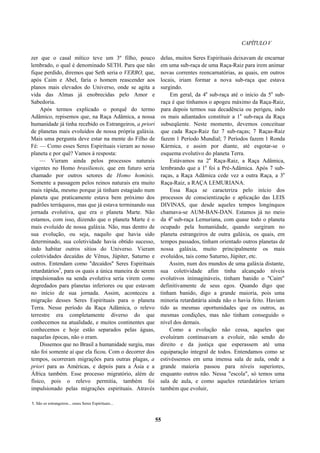 CAPÍTULOV
zer que o casal mítico teve um 3º filho, pouco
lembrado, o qual é denominado SETH. Para que não
fique perdido, diremos que Seth seria o VERBO, que,
após Caim e Abel, faria o homem reascender aos
planos mais elevados do Universo, onde se agita a
vida das Almas já enobrecidas pelo Amor e
Sabedoria.
Após termos explicado o porquê do termo
Adâmico, repisemos que, na Raça Adâmica, a nossa
humanidade já tinha recebido os Estrangeiros, a priori
de planetas mais evoluídos de nossa própria galáxia.
Mais uma pergunta deve estar na mente do Filho de
Fé: — Como esses Seres Espirituais vieram ao nosso
planeta e por quê? Vamos à resposta:
— Vieram ainda pelos processos naturais
vigentes no Homo brasiliensis, que em futuro seria
chamado por outros setores de Homo hominis.
Somente a passagem pelos reinos naturais era muito
mais rápida, mesmo porque já tinham estagiado num
planeta que praticamente estava bem próximo dos
padrões terráqueos, mas que já estava terminando sua
jornada evolutiva, que era o planeta Marte. Não
estamos, com isso, dizendo que o planeta Marte é o
mais evoluído de nossa galáxia. Não, mas dentro de
sua evolução, ou seja, naquilo que havia sido
determinado, sua coletividade havia obtido sucesso,
indo habitar outros sítios do Universo. Vieram
coletividades decaídas de Vênus, Júpiter, Saturno e
outros. Entendam como "decaídos" Seres Espirituais
retardatários5
, para os quais a única maneira de serem
impulsionados na senda evolutiva seria virem como
degredados para planetas inferiores ou que estavam
no início de sua jornada. Assim, aconteceu a
migração desses Seres Espirituais para o planeta
Terra. Nesse período da Raça Adâmica, o relevo
terrestre era completamente diverso do que
conhecemos na atualidade, e muitos continentes que
conhecemos e hoje estão separados pelas águas,
naquelas épocas, não o eram.
Dissemos que no Brasil a humanidade surgiu, mas
não foi somente aí que ela ficou. Com o decorrer dos
tempos, ocorreram migrações para outras plagas, a
priori para as Américas, e depois para a Ásia e a
África também. Esse processo migratório, além de
físico, pois o relevo permitia, também foi
impulsionado pelas migrações espirituais. Através
delas, muitos Seres Espirituais deixavam de encarnar
em uma sub-raça de uma Raça-Raiz para irem animar
novas correntes reencarnatórias, as quais, em outros
locais, iriam formar a nova sub-raça que estava
surgindo.
Em geral, da 4a
sub-raça até o início da 5a
sub-
raça é que tínhamos o apogeu máximo da Raça-Raiz,
para depois termos sua decadência ou perigeu, indo
os mais adiantados constituir a 1a
sub-raça da Raça
subseqüente. Neste momento, devemos conceituar
que cada Raça-Raiz faz 7 sub-raças; 7 Raças-Raiz
fazem 1 Período Mundial; 7 Períodos fazem 1 Ronda
Kármica, e assim por diante, até esgotar-se o
esquema evolutivo do planeta Terra.
Estávamos na 2a
Raça-Raiz, a Raça Adâmica,
lembrando que a 1a
foi a Pré-Adâmica. Após 7 sub-
raças, a Raça Adâmica cede vez a outra Raça, a 3a
Raça-Raiz, a RAÇA LEMURIANA.
Essa Raça se caracteriza pelo início dos
processos de conscientização e aplicação das LEIS
DIVINAS, que desde aqueles tempos longínquos
chamava-se AUM-BAN-DAN. Estamos já no meio
da 4a
sub-raça Lemuriana, com quase todo o planeta
ocupado pela humanidade, quando surgiram no
planeta estrangeiros de outra galáxia, os quais, em
tempos passados, tinham orientado outros planetas de
nossa galáxia, muito principalmente os mais
evoluídos, tais como Saturno, Júpiter, etc.
Assim, num dos mundos de uma galáxia distante,
sua coletividade afim tinha alcançado níveis
evolutivos inimagináveis, tinham banido o "Caim"
definitivamente de seus egos. Quando digo que
tinham banido, digo a grande maioria, pois uma
minoria retardatária ainda não o havia feito. Haviam
tido as mesmas oportunidades que os outros, as
mesmas condições, mas não tinham conseguido o
nível dos demais.
Como a evolução não cessa, aqueles que
evoluíram continuavam a evoluir, não sendo do
direito e da justiça que esperassem até uma
equiparação integral de todos. Entendamos como se
estivéssemos em uma imensa sala de aula, onde a
grande maioria passou para níveis superiores,
enquanto outros não. Nessa "escola", só temos uma
sala de aula, e como aqueles retardatários teriam
também que evoluir,
5. São os estrangeiros... esses Seres Espirituais...
55
 