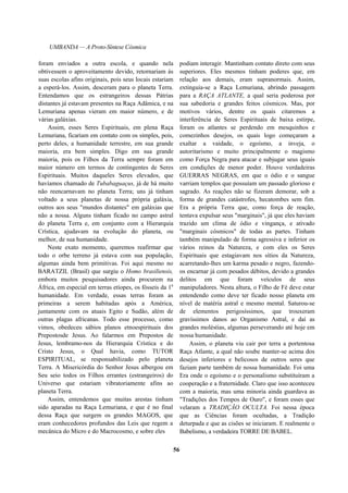 UMBANDA — A Proto-Síntese Cósmica
foram enviados a outra escola, e quando nela
obtivessem o aproveitamento devido, retornariam às
suas escolas afins originais, pois seus locais estariam
a esperá-los. Assim, desceram para o planeta Terra.
Entendamos que os estrangeiros dessas Pátrias
distantes já estavam presentes na Raça Adâmica, e na
Lemuriana apenas vieram em maior número, e de
várias galáxias.
Assim, esses Seres Espirituais, em plena Raça
Lemuriana, ficariam em contato com os simples, pois,
perto deles, a humanidade terrestre, em sua grande
maioria, era bem simples. Digo em sua grande
maioria, pois os Filhos da Terra sempre foram em
maior número em termos de contingentes de Seres
Espirituais. Muitos daqueles Seres elevados, que
havíamos chamado de Tubabaguaçus, já de há muito
não reencarnavam no planeta Terra; uns já tinham
voltado a seus planetas de nossa própria galáxia,
outros aos seus "mundos distantes" em galáxias que
não a nossa. Alguns tinham ficado no campo astral
do planeta Terra e, em conjunto com a Hierarquia
Crística, ajudavam na evolução do planeta, ou
melhor, de sua humanidade.
Neste exato momento, queremos reafirmar que
todo o orbe terreno já estava com sua população,
algumas ainda bem primitivas. Foi aqui mesmo no
BARATZIL (Brasil) que surgiu o Homo brasiliensis,
embora muitos pesquisadores ainda procurem na
África, em especial em terras etíopes, os fósseis da 1a
humanidade. Em verdade, essas terras foram as
primeiras a serem habitadas após a América,
juntamente com os atuais Egito e Sudão, além de
outras plagas africanas. Todo esse processo, como
vimos, obedeceu sábios planos etnoespirituais dos
Prepostosde Jesus. Ao falarmos em Prepostos de
Jesus, lembramo-nos da Hierarquia Crística e do
Cristo Jesus, o Qual havia, como TUTOR
ESPIRITUAL, se responsabilizado pelo planeta
Terra. A Misericórdia do Senhor Jesus albergou em
Seu seio todos os Filhos errantes (estrangeiros) do
Universo que estariam vibratoriamente afins ao
planeta Terra.
Assim, entendemos que muitas arestas tinham
sido aparadas na Raça Lemuriana, e que é no final
dessa Raça que surgem os grandes MAGOS, que
eram conhecedores profundos das Leis que regem a
mecânica do Micro e do Macrocosmo, e sobre eles
podiam interagir. Mantinham contato direto com seus
superiores. Eles mesmos tinham poderes que, em
relação aos demais, eram supranormais. Assim,
extinguia-se a Raça Lemuriana, abrindo passagem
para a RAÇA ATLANTE, a qual seria poderosa por
sua sabedoria e grandes feitos cósmicos. Mas, por
motivos vários, dentre os quais citaremos a
interferência de Seres Espirituais de baixa estirpe,
foram os atlantes se perdendo em mesquinhos e
comezinhos desejos, os quais logo começaram a
exaltar a vaidade, o egoísmo, a inveja, o
autoritarismo e muito principalmente o magismo
como Força Negra para atacar e subjugar seus iguais
em condições de menor poder. Houve verdadeiras
GUERRAS NEGRAS, em que o ódio e o sangue
varriam templos que possuíam um passado glorioso e
sagrado. As reações não se fizeram demorar, sob a
forma de grandes catástrofes, hecatombes sem fim.
Era a própria Terra que, como força de reação,
tentava expulsar seus "marginais", já que eles haviam
trazido um clima de ódio e vingança, e ativado
"marginais cósmicos" de todas as partes. Tinham
também manipulado de forma agressiva e inferior os
vários reinos da Natureza, e com eles os Seres
Espirituais que estagiavam nos sítios da Natureza,
acarretando-lhes um karma pesado e negro, fazendo-
os encarnar já com pesados débitos, devido a grandes
delitos em que foram veículos de seus
manipuladores. Nesta altura, o Filho de Fé deve estar
entendendo como deve ter ficado nosso planeta em
nível de matéria astral e mesmo mental. Saturou-se
de elementos perigosíssimos, que trouxeram
gravíssimos danos ao Organismo Astral, e daí as
grandes moléstias, algumas perseverando até hoje em
nossa humanidade.
Assim, o planeta viu cair por terra a portentosa
Raça Atlante, a qual não soube manter-se acima dos
desejos inferiores e belicosos de outros seres que
faziam parte também de nossa humanidade. Foi uma
Era onde o egoísmo e o personalismo substituíram a
cooperação e a fraternidade. Claro que isso aconteceu
com a maioria, mas uma minoria ainda guardava as
"Tradições dos Tempos de Ouro", e foram esses que
velaram a TRADIÇÃO OCULTA. Foi nessa época
que as Ciências foram ocultadas, a Tradição
deturpada e que as cisões se iniciaram. E realmente o
Babelismo, a verdadeira TORRE DE BABEL.
56
 