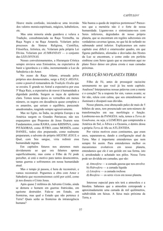 CAPÍTULO V
Houve muita confusão, iniciando-se uma inversão
dos valores morais-espirituais, mágicos, kabalísticos,
etc.
Mas uma minoria ainda guardava e velava a
Tradição, consubstanciada na Raça Vermelha, na
Raça Negra e na Raça Amarela. Velariam pelos
processos da Síntese Religiosa, Científica,
Filosófica, Artística, etc. Velariam pela própria Lei
Divina. Velariam por AUMBANDAN — o conjunto
das LEIS DIVINAS.
Nesses convulsionamentos, a Hierarquia Crística
sempre enviava seus Emissários, na expectativa de
banir a ignorância e o ódio, incrementando a Luz da
Sabedoria e do Amor.
No ocaso da Raça Atlante, arrasada pelos
próprios atos desmesurados, surge a RAÇA ARIANA,
como a possível restauradora da Tradição Oculta que
se esvaíra. E grande no Astral a expectativa por essa
5ª Raça Raiz, a expectativa de reaver à humanidade a
dignidade perdida. Surgem as raças de epiderme
clara. Temos nessa época os vermelhos em menos
número, os negros em decadência quase completa e
os amarelos, que seriam o equilíbrio, parecendo
amedrontados, reagindo sempre agressivamente.
Mas no Egito, na Índia, na própria Europa e na
América surgem os Grandes Patriarcas; não nos
esqueçamos que Prepostos de Jesus fixaram seus
Fundamentos, como RAMA, como KRISHNA, como
PITÁGORAS, como JETRO, como MOISÉS, como
DANIEL, todos eles preparando, como realmente
prepararam, o advento do próprio MESTRE JESUS, o
Qual, com Seu sangue, viria redimir essa
humanidade ingrata.
Em capítulos futuros nos ateremos mais
devidamente ao que ora falamos apenas
superficialmente, mas como o Filho de Fé pode
perceber, aí está o motivo para tantos desencontros,
tantas guerras e sofrimentos em nossa humanidade
atual.
Mas o tempo já passou, é hora de reconstruir, e
vamos reconstruir. Peguemos a obra com Amor e
Sabedoria que reconstruiremos ceitil por ceitil, como
já nos dissera o Cristo Jesus.
Após quase 2 milênios do Advento Cristão, ainda
se demora o homem em guerras fratricidas, em
egoísmo destruidor. Fala-se em Estado, em
fronteiras, mas qual o Estado que não pertence à
Terra? Quais serão as fronteiras da intransigência
humana?
Não bastou a queda de impérios portentosos? Parece-
nos que a memória não é o forte de nossa
humanidade. Ligamo-nos e sintonizamo-nos com
Seres inferiores, degredados de nosso próprio
planeta, que se encontram em regiões subcrostais em
verdadeiras cavernas ígneas, no que há de nefando no
submundo astral inferior. Explicaremos em outro
capítulo esse difícil e estarrecedor quadro, em que
figuras patibulares, alienadas e desviadas das Hostes
da Luz se encontram, e como estão em perfeita
simbiose com Seres iguais que se encontram aqui no
plano físico denso em plena crosta e suas camadas
próximas.
EVOLUÇÃO NO PLANETA TERRA
Filho de Fé, antes de prosseguir raciocine
serenamente no que você já leu neste capítulo.
Analisou? Interpenetrou nossas palavras com a mente
e o coração? Se a resposta for sim, vamos avante; se
for não, releia com calma, que seu entendimento se
iluminará e dissipará suas dúvidas.
Nosso planeta, esse abençoado palco de mais de 5
bilhões de anos, tem presenciado um sem-número de
transformações em sua morfologia e função.
Lembremo-nos da PANGÉIA: nela, temos a Terra de
Gondwana, ou seja, a LEMÚRIA que compreendia a
América do Sul, a África e a Oceania, e dentro dessa
a própria Terra de Mu ou ATLÂNTIDA.
Por vários motivos esses continentes, que eram
unos, separaram-se, dando a configuração atual da
Terra. Mas é importante entendermos que nem
sempre foi assim. Para entendermos melhor os
mecanismos evolutivos em nosso planeta,
entendamos que ele é um geóide em sua forma, isto
é, arredondado e achatado nos pólos. Nossa Terra
pode ser dividida em camadas, que são:
a) Atmosfera — a camada gasosa que nos envolve
b) Hidrosfera — a camada líquida
c) Litosfera — a camada rochosa
d) Biosfera — os seres vivos em nosso planeta.
Interesse especial para nós terá a atmosfera e a
litosfera. Sabemos que a atmosfera corresponde a
aproximadamente uma camada de mil quilômetros,
subdividida em faixas. A faixa mais próxima da
Terra, a
57
 
