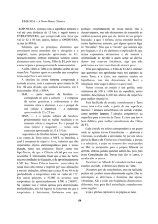 UMBANDA — A Proto-Síntese Cósmica
TROPOSFERA, começa com a superfície terrestre e
vai até uma distância de 12 km; a seguir temos a
ESTRATOSFERA, que compreende uma faixa que
vai de 12 a 80 km; depois, temos a IONOSFERA,
acima de 80 km.
Sabemos que os principais elementos que
constituem nossa atmosfera são o nitrogênio e o
oxigênio, numa proporção aproximada de 4:1,
respectivamente, embora tenhamos também outros
elementos mais raros. Atente, Filho de Fé, pois isso é
essencial para o prosseguimento de nossos estudos.
Assim, vimos a Terra e as camadas acima de sua
superfície. Vejamos agora as camadas que compõem
nossa superfície e seu interior.
A litosfera ou crosta terrestre compreende a
camada externa, com a espessura aproximada de 50
km. Há uma divisão, que também aceitamos, em 2
subcamadas: SIAL e SIMA.
SIAL — parte superior da litosfera —
corresponde ao solo e subsolo — é composta
de rochas graníticas e sedimentares e dos
minerais sílica e alumínio, e eis o porquê do
sial (silício e alumínio) — a espessura
aproximada de 15 a 25 km.
SIMA — é a porção inferior da litosfera,
predominando nela as rochas basálticas e os
minerais silício e magnésio. Eis o porquê do
sima (silício e magnésio) — temos uma
espessura aproximada de 30 a 35 km.
Logo abaixo da litosfera temos o magma pastoso,
e no centro da Terra temos o NIFE ou Barisfera, a
qual é composta de níquel e ferro, materiais que dão
importantes efeitos eletromagnéticos para o nosso
planeta, tanto nos processos físicos como nos
hiperfísicos, de que a Ciência oficial por ora nem
desconfia. É interessante frisar que o raio da Terra,
nas proximidades do Equador, é de aproximadamente
6.300 km. Nossa Ciência terrestre, merecedora de
nossa mais alta estima e respeito por suas aplicações
e mesmo deduções, afirma que a cada 30 ou 40 m de
profundidade a temperatura sobe na razão de 1°C.
Em outras palavras, a 50.000 m teríamos uma
temperatura de aproximadamente 1.700 a 2.000°C.
Na verdade isso é válido apenas para determinadas
profundidades, pois há lugares na subcrosta em que a
temperatura é baixíssima, fenômeno esse que,
porfugir completamente de nossa tarefa, não o
descreveremos, mas não deixaremos de transmitir ao
médium (cavalo), para que ele, dentro de sua própria
Iniciação, a qual é infinita, possa entender melhor
certos fenômenos naturais, que alguns querem ligar
às "bruxarias". Não que o "cavalo" que usamos seja
privilegiado, e só a ele daríamos a explicação do que
acima expusemos; deixaremos a ele mesmo a
oportunidade de revelar a quem achar de direito,
dentro dos aspectos Iniciáticos, algo que não
poderíamos escrever num livro de alcance geral.
Pelo que expusemos, o Filho de Fé deve entender
que queremos nos aprofundar mais nos aspectos de
nossa Terra, e é claro, nos aspectos ocultos ou
hiperfísicos, mas não deixaríamos de fazer a
integração entre o que é denso e o que é sutil.
Nosso sistema de estudo é um geóide, onde
subiremos de 500 a 1.000 km da superfície, como
também desceremos 6.300 km abaixo da superfície
para melhor entendê-lo.
Para facilidade de estudo, consideramos a Terra
como uma esfera onde, a partir de sua superfície,
faremos 7 círculos concêntricos em sentido externo,
como também faremos 7 círculos concêntricos da
superfície para o interior da Terra. E claro que isso é
bem didático, para melhor entendimento dos Filhos
de Fé.
Cada círculo ou esfera corresponderá a um plano
onde se agitam várias Consciências — gloriosas e
vitoriosas, ou culpadas e derrotadas. Se por um lado a
glória do Bem e da Vitória traz a humildade, a pureza
e a sabedoria, a culpa ou remorso dos encarcerados
no Mal os encaminha para a própria falência ou
derrota, embora jamais queiram admiti-las, pois para
essas Consciências das Trevas eles são os certos, e
errados são os outros.
Para breve, o Filho de Fé entenderá melhor o que
estamos dizendo. Voltemos aos planos da Terra.
Dissemos que são concêntricos, mas na realidade
podem até coexistir numa determinada região. Eles se
entrelaçam, as diferenças e fronteiras são apenas
vibratórias. São e estão em freqüências dimensionais
diferentes, mas, para fácil assimilação, entenderemos
como regiões.
Veja o gráfico explicativo na página ao lado.
58
 