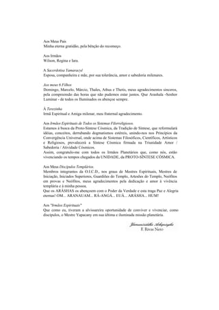 Aos Meus Pais
Minha eterna gratidão, pela bênção do recomeço.
Aos Irmãos
Wilson, Regina e Iara.
A Sacerdotisa Yamaracyê
Esposa, companheira e mãe, por sua tolerância, amor e sabedoria milenares.
Aos meus 6 Filhos
Domingo, Marcelo, Márcio, Thales, Athus e Thetis, meus agradecimentos sinceros,
pela compreensão das horas que não pudemos estar juntos. Que Arashala -Senhor
Luminar - de todos os Iluminados os abençoe sempre.
À Terezinha
Irmã Espiritual e Amiga milenar, meu fraternal agradecimento.
Aos Irmãos Espirituais de Todos os Sistemas Filorreligiosos.
Estamos à busca da Proto-Síntese Cósmica, da Tradição de Síntese, que reformulará
idéias, conceitos, derrubando dogmatismos estéreis, unindo-nos nos Princípios da
Convergência Universal, onde acima de Sistemas Filosóficos, Científicos, Artísticos
e Religiosos, prevalecerá a Síntese Cósmica firmada na Triunidade Amor /
Sabedoria / Atividade Cósmicos.
Assim, congratulo-me com todos os Irmãos Planetários que, como nós, estão
vivenciando os tempos chegados da UNIDADE, da PROTO-SÍNTESE CÓSMICA.
Aos Meus Discípulos Templários.
Membros integrantes da O.I.C.D., nos graus de Mestres Espirituais, Mestres de
Iniciação, Iniciados Superiores, Guardiões do Templo, Artesões do Templo, Neófitos
em provas e Neófitos, meus agradecimentos pela dedicação e amor à vivência
templária e à minha pessoa.
Que os ARÁSHAS os abençoem com o Poder da Verdade e esta traga Paz e Alegria
eternas! OM... ARANAUAM... RÁ-ANGÁ... EUÁ... ARÁSHA... HUM!
Aos "Irmãos Espirituais"
Que como eu, tiveram a alvissareira oportunidade de conviver e vivenciar, como
discípulos, o Mestre Yapacany em sua última e iluminada missão planetária.
 