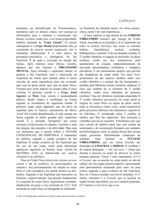 CAPÍTULO V
transdutor ou decodíficador do Psicossomático-
karmânico para os demais corpos; tem consigo as
informações para a estrutura e constituição dos
demais veículos, sendo pois, com muita propriedade,
também chamado de "Corpo Causal". O veículo
subseqüente é o Corpo Mental propriamente dito, já
constituído de matéria mental organizada, isto é,
totalmente diferenciada. E a sede eletiva da
percepção-consciência e inteligência do Ser
Espiritual. É de ação e execução no mundo das
formas. Após citarmos esses últimos veículos,
digamos que eles formam o ORGANISMO
MENTAL. Após formado o organismo mental, se
prepara o Ser Espiritual, com a intercessão de
Arquitetos do Astral, para imantar sobre si outros
veículos de suma importância para sua evolução,
quer seja no plano astral, quer seja no plano físico.
Vejamos pois como adquire ou imanta sobre si esses
veículos. O próximo veículo é o Corpo Astral
Superior ou Puro. Esse veículo é essencialmente
plástico, dando origem à morfologia ou Forma
segundo os ascendentes do organismo mental. O
primeiro corpo astral adquirido, que irá servir de
arquétipo para os futuros, chamaremos de Matriz
Astral. Ele é muito ideoplastizado, ou seja, assume sua
forma segundo as idéias geradas pelo organismo
mental. É o chamado "perispírito" por outras
correntes evolucionistas no planeta. Constitui a sede
dos desejos, das emoções e da afetividade. Mais uma
vez afirmamos que o mesmo reflete o ESTADO
CONSCIENCIAL DO INDIVÍDUO. E rudimentar
ou sublime, segundo o estado evolutivo do Ser
Espiritual. O estado evolutivo do Ser Espiritual que
faz uso de um corpo astral pode determinar
aparências angelicais ou bestiais nesse veículo de
MATÉRIA UNA já diferenciada em matéria
subatômica ou subiônica.
Atua no Corpo Físico através do sistema nervoso
central e daí ao periférico ou parassimpático ou
simpático. Seu posicionamento em relação ao corpo
físico é o de circundá-lo, em sentido horário ou anti-
horário. Segundo o Ser Espiritual seja masculino ou
feminino, respectivamente. Sua posição fundamental
é à esquerda do corpo físico, ligeiramente inclinado,
obedecendo em geral o eixo inclinado de 23,5°. Está
inclinado ao corpo físico, só desligando-se totalmente
no fenômeno da chamada morte, em vários pontos-
chave, sendo 3 de vital importância.
O mais superior se liga através de um CORDÃO
VIBRATÓRIO (campo) que emerge do Corpo
Astral, inserindo-se no encéfalo e lá se repartindo em
todos os centros nervosos, tais como os sistemas
límbico, hipotalâmico, cortical, cerebelar,
bulbopontino e medular. E de cor dourado-azulada. O
2º cordão vibratório se engasta no precórdio, no plexo
cardíaco, sendo um dos responsáveis pelo
automatismo do coração, independentemente da
inervação parassimpática (inibidora) e simpática
(ativadora). É um automatismo próprio, que provém
das freqüências do corpo astral. Em outro livro,
gostaríamos de dar maiores detalhes sobre esse
cordão vibratório e o porquê das tão famigeradas e
temidas, pela Medicina terrena, arritmias cardíacas. E
claro que também há as arritmias do lº cordão
vibratório, sendo essas chamadas de arritmias
cerebrais.6
Sua cor vibratória é prateado-amarelada. O
3º cordão vibratório proveniente do corpo astral se
engasta no corpo físico na região do plexo sacral,
onde se dicotomiza várias vezes, sendo responsável
pelos processos inferiores dos fenômenos vegetativos
no indivíduo. E coordenado pelos 2 cordões já
citados, que lhes são superiores. Sua coloração é
vermelha com laivos amarelos. Entendemos pois que
esse veículo de matéria astral tem seus tecidos de
sustentação e de constituição formados por unidades
morfofisiológicas vitais; as células físicas lhes seriam
cópias grosseiras. Determinados compostos de
unidades vitais formam os NÚCLEOS
VIBRATÓRIOS, que em outras Escolas são
chamados de CHACRAS ou RODAS. O vocábulo é
de origem nheengatu — sha caá aara — (força que
ilumina a natureza ou poder de absorver ou emitir
energias naturais). Temos 7 mais importantes. O lº é
o Coronal, que se assenta, no corpo astral, no alto da
cabeça, em sua região póstero-superior, apresentando
uma proeminência iluminada para mais ou para
menos, segundo o grau evolutivo do Ser Espiritual.
Sua cor é branco-azulada com laivos dourados. O 2º
núcleo vibratório é o Frontal, que se localiza na
região frontal interorbital; sua cor é amarelo-prateada.
O 3º núcleo é o Cervical, que se as-
6. São as tão famigeradas epilepsias ou devido a algum processo expansivo (tumor).
61
 