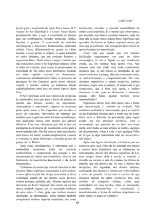 CAPÍTULOV
pronto para o surgimento do corpo físico denso. O 7°
veículo do Ser Espiritual é o Corpo Físico Denso
propriamente dito, o qual é constituído de átomos
que, em combinações, formam moléculas sólidas,
líquidas e gasosas. E constituído de unidades
morfológicas e funcionais fundamentais, chamadas
células. Essas, diferenciando-se, geram os vários
tecidos, e esses geram os órgãos, os quais formarão
os vários sistemas, que em conjunto formam o
organismo físico. Nesta altura, cumpre ressaltar que
não expusemos como o Ser Espiritual imantou sobre
si todos os veículos, nem como se processaram na
intimidade do Ser todos esses fenômenos. Quando
em outro capítulo citarmos os elementares,
explicaremos detalhadamente todos os processos da
passagem do Ser Espiritual pelos reinos mineral,
vegetal e animal, embora já tenhamos falado
superficialmente sobre isso em outros tópicos deste
livro.
O Ser Espiritual, com seus veículos de expressão
já constituídos, está apto para o início da jornada no
mundo das formas, através do nascimento.
Antecedendo o nascimento, vejamos os processos
pelos quais passa o Ser Espiritual que recebeu o
passe do reencarne. Haveremos de entender que
nenhum caso é igual ao outro. Existem semelhanças,
mas igualdades nunca, nem mesmo nos gêmeos
idênticos. Com isso, afirmamos que não se tem um
paradigma do fenômeno do nascimento, como para a
morte também não. Não há bom ou mau nascimento,
nem boa ou má morte; existem simplesmente o nascer
e o morrer, os quais obedecem a elevados planos de
justiça da Lei Divina.
Após essas considerações, é importante que o
umbandista consciente tenha um razoável
conhecimento e compreensão dos porquês e dos
mecanismos de ordem moral-espiritual relativos aos
fenômenos do nascimento (reencarne) e da morte
(desencarne).
Tenhamos em mente que o nível consciencial dos
diversos Seres Espirituais encarnados é polivariável,
e isso explica-se pelo fato de que nem todos os Seres
Espirituais vieram de um mesmo locus kármico
(outros planetas, galáxias, etc). Mesmo aqueles que
desceram do Reino Virginal, não vieram na mesma
época, podendo alguns, até, ter encarnado milhares
de anos antes. É claro, pois, que tenham maiores
facilidades de aprendizado, como tenham também
conquistado maiores riquezas espirituais, tais como
sentimentos elevados e apurada sensibilidade de
ordem astral-espirítica. E o mesmo que observamos,
por exemplo, nos bancos escolares terrenos, onde em
uma sala de aulas temos alguns Seres Espirituais que
aprendem facilmente as lições, enquanto outros, por
mais que se esforcem, não conseguem bons níveis de
aproveitamento no aprendizado.
Claro está que aquele que tem maiores
facilidades seguramente, em uma ou várias
encarnações, já esteve ligado ao que atualmente
estuda, ou, em verdade, hoje apenas revê. Não
estamos com isso tendo uma visão conformista;
achamos que, se não temos as facilidades de que
outros usufruem, é porque, além de começarem antes,
se auto-esforçaram e conquistaram-nas. Por isso,
devemos respeitá-los e jamais invejá-los, embora
devamos seguir seus exemplos. O importante é que
comecemos, que a hora seja agora, o melhor
momento é este, pois se deixarmos o momento
passar, sabe Deus quando teremos novas
oportunidades?!
Esperamos deixar bem claro daqui para a frente
que reencarnação é sinônimo de evolução. Não
venhamos confundir a reencarnação, que é o Espírito
ou Ser Espiritual retornar após a morte em um corpo
físico novo e diferente do precedente, para seguir
avante em seu processo evolutivo, com a
ressurreição, que pretende ser ou fazer um corpo
inerte, com todas as suas células já mortas, algumas
até decompostas, voltar à vida, o que qualquer Filho
de Fé que se diga umbandista sabe ser incoerente e
não lógico.
Após essa ligeira elucidação, o Caboclo que ora
conversa com você, Filho de Fé, entende que muitos
e muitos Seres Espirituais que se internaram na
reencarnação, através dos ditamos superiores da Lei,
nem sempre fazem dela a escola, o hospital, o
remédio ou mesmo a sala de estudos ou oficina de
trabalho que ela deveria ser. Aí está o motivo das
decepções, das angústias, dos dramas internos,
culminando nos deslizes e retorno aos velhos hábitos
e erros do passado. Certo está o axioma de que
ninguém regride na senda evolutiva, mas seus
veículos de expressão sofrem, como ação
contundente em seus tecidos, todos os desmandos
cometidos, alterando-lhes a constituição e
desestruturando a forma de núcleos importantes no
corpo astral, os quais só voltarão à
63
 