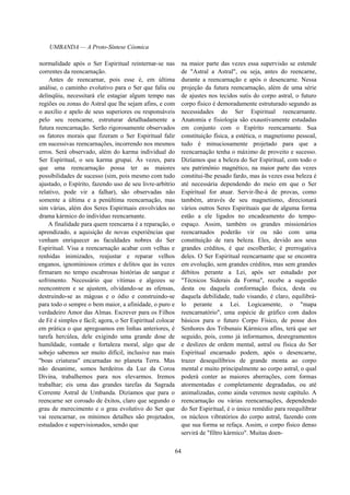 UMBANDA — A Proto-Síntese Cósmica
normalidade após o Ser Espiritual reinternar-se nas
correntes da reencarnação.
Antes de reencarnar, pois esse é, em última
análise, o caminho evolutivo para o Ser que faliu ou
delinqüiu, necessitará ele estagiar algum tempo nas
regiões ou zonas do Astral que lhe sejam afins, e com
o auxílio e apelo de seus superiores ou responsáveis
pelo seu reencarne, estruturar detalhadamente a
futura reencarnação. Serão rigorosamente observados
os fatores morais que fizeram o Ser Espiritual falir
em sucessivas reencarnações, incorrendo nos mesmos
erros. Será observado, além do karma individual do
Ser Espiritual, o seu karma grupai. Às vezes, para
que uma reencarnação possa ter as maiores
possibilidades de sucesso (sim, pois mesmo com tudo
ajustado, o Espírito, fazendo uso de seu livre-arbítrio
relativo, pode vir a falhar), são observadas não
somente a última e a penúltima reencarnação, mas
sim várias, além dos Seres Espirituais envolvidos no
drama kármico do indivíduo reencarnante.
A finalidade para quem reencarna é a reparação, o
aprendizado, a aquisição de novas experiências que
venham enriquecer as faculdades nobres do Ser
Espiritual. Visa a reencarnação acabar com velhas e
renhidas inimizades, reajustar e reparar velhos
enganos, ignominiosos crimes e delitos que às vezes
firmaram no tempo escabrosas histórias de sangue e
sofrimento. Necessário que vítimas e algozes se
reencontrem e se ajustem, olvidando-se as ofensas,
destruindo-se as mágoas e o ódio e construindo-se
para todo o sempre o bem maior, a afinidade, o puro e
verdadeiro Amor das Almas. Escrever para os Filhos
de Fé é simples e fácil; agora, o Ser Espiritual colocar
em prática o que apregoamos em linhas anteriores, é
tarefa hercúlea, dele exigindo uma grande dose de
humildade, vontade e fortaleza moral, algo que de
sobejo sabemos ser muito difícil, inclusive nas mais
"boas criaturas" encarnadas no planeta Terra. Mas
não desanime, somos herdeiros da Luz da Coroa
Divina, trabalhemos para nos elevarmos. Iremos
trabalhar; eis uma das grandes tarefas da Sagrada
Corrente Astral de Umbanda. Dizíamos que para o
reencarne ser coroado de êxitos, claro que segundo o
grau de merecimento e o grau evolutivo do Ser que
vai reencarnar, os mínimos detalhes são projetados,
estudados e supervisionados, sendo que
na maior parte das vezes essa supervisão se estende
de "Astral a Astral", ou seja, antes do reencarne,
durante a reencarnação e após o desencarne. Nessa
projeção da futura reencarnação, além de uma série
de ajustes nos tecidos sutis do corpo astral, o futuro
corpo físico é demoradamente estruturado segundo as
necessidades do Ser Espiritual reencarnante.
Anatomia e fisiologia são exaustivamente estudadas
em conjunto com o Espírito reencarnante. Sua
constituição física, a estética, o magnetismo pessoal,
tudo é minuciosamente projetado para que a
reencarnação tenha o máximo de proveito e sucesso.
Dizíamos que a beleza do Ser Espiritual, com todo o
seu patrimônio magnético, na maior parte das vezes
constitui-lhe pesado fardo, mas às vezes essa beleza é
até necessária dependendo do meio em que o Ser
Espiritual for atuar. Servir-lhe-á de provas, como
também, através de seu magnetismo, direcionará
vários outros Seres Espirituais que de alguma forma
estão a ele ligados no encadeamento do tempo-
espaço. Assim, também os grandes missionários
reencarnados poderão vir ou não com uma
constituição de rara beleza. Eles, devido aos seus
grandes créditos, é que escolherão; é prerrogativa
deles. O Ser Espiritual reencarnante que se encontra
em evolução, sem grandes créditos, mas sem grandes
débitos perante a Lei, após ser estudado por
"Técnicos Siderais da Forma", recebe a sugestão
desta ou daquela conformação física, desta ou
daquela debilidade, tudo visando, é claro, equilibrá-
lo perante a Lei. Logicamente, o "mapa
reencarnatório", uma espécie de gráfico com dados
básicos para o futuro Corpo Físico, de posse dos
Senhores dos Tribunais Kármicos afins, terá que ser
seguido, pois, como já informamos, desregramentos
e deslizes de ordem mental, astral ou física do Ser
Espiritual encarnado podem, após o desencarne,
trazer desequilíbrios de grande monta ao corpo
mental e muito principalmente ao corpo astral, o qual
poderá conter as maiores aberrações, com formas
atormentadas e completamente degradadas, ou até
animalizadas, como ainda veremos neste capítulo. A
reencarnação ou várias reencarnações, dependendo
do Ser Espiritual, é o único remédio para reequilibrar
os núcleos vibratórios do corpo astral, fazendo com
que sua forma se refaça. Assim, o corpo físico denso
servirá de "filtro kármico". Muitas doen-
64
 