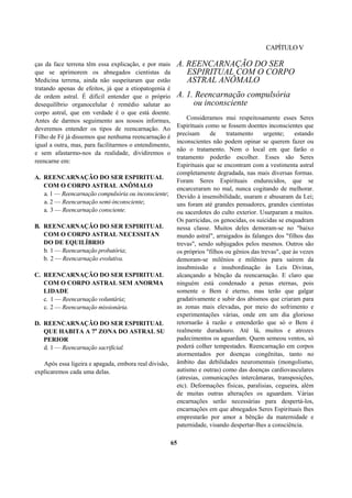 CAPÍTULOV
ças da face terrena têm essa explicação, e por mais
que se aprimorem os abnegados cientistas da
Medicina terrena, ainda não suspeitaram que estão
tratando apenas de efeitos, já que a etiopatogenia é
de ordem astral. É difícil entender que o próprio
desequilíbrio organocelular é remédio salutar ao
corpo astral, que em verdade é o que está doente.
Antes de darmos seguimento aos nossos informes,
deveremos entender os tipos de reencarnação. Ao
Filho de Fé já dissemos que nenhuma reencarnação é
igual a outra, mas, para facilitarmos o entendimento,
e sem afastarmo-nos da realidade, dividiremos o
reencarne em:
A. REENCARNAÇÃO DO SER ESPIRITUAL
COM O CORPO ASTRAL ANÔMALO
a. 1 — Reencarnação compulsória ou inconsciente;
a. 2 — Reencarnação semi-inconsciente;
a. 3 — Reencarnação consciente.
B. REENCARNAÇÃO DO SER ESPIRITUAL
COM O CORPO ASTRAL NECESSITAN
DO DE EQUILÍBRIO
b. 1 — Reencarnação probatória;
b. 2 — Reencarnação evolutiva.
C. REENCARNAÇÃO DO SER ESPIRITUAL
COM O CORPO ASTRAL SEM ANORMA
LIDADE
c. 1 — Reencarnação voluntária;
c. 2 — Reencarnação missionária.
D. REENCARNAÇÃO DO SER ESPIRITUAL
QUE HABITA A 7a
ZONA DO ASTRAL SU
PERIOR
d. 1 — Reencarnação sacrificial.
Após essa ligeira e apagada, embora real divisão,
explicaremos cada uma delas.
A. REENCARNAÇÃO DO SER
ESPIRITUAL COM O CORPO
ASTRAL ANÔMALO
A. 1. Reencarnação compulsória
ou inconsciente
Consideramos mui respeitosamente esses Seres
Espirituais como se fossem doentes inconscientes que
precisam de tratamento urgente; estando
inconscientes não podem opinar se querem fazer ou
não o tratamento. Nem o local em que farão o
tratamento poderão escolher. Esses são Seres
Espirituais que se encontram com a vestimenta astral
completamente degradada, nas mais diversas formas.
Foram Seres Espirituais endurecidos, que se
encarceraram no mal, nunca cogitando de melhorar.
Devido à insensibilidade, usaram e abusaram da Lei;
uns foram até grandes pensadores, grandes cientistas
ou sacerdotes do culto exterior. Usurparam a muitos.
Os parricidas, os genocidas, os suicidas se enquadram
nessa classe. Muitos deles demoram-se no "baixo
mundo astral", arraigados às falanges dos "filhos das
trevas", sendo subjugados pelos mesmos. Outros são
os próprios "filhos ou gênios das trevas", que às vezes
demoram-se milênios e milênios para saírem da
insubmissão e insubordinação às Leis Divinas,
alcançando a bênção da reencarnação. E claro que
ninguém está condenado a penas eternas, pois
somente o Bem é eterno, mas terão que galgar
gradativamente e subir dos abismos que criaram para
as zonas mais elevadas, por meio do sofrimento e
experimentações várias, onde em um dia glorioso
retornarão à razão e entenderão que só o Bem é
realmente duradouro. Até lá, muitos e atrozes
padecimentos os aguardam. Quem semeou ventos, só
poderá colher tempestades. Reencarnação em corpos
atormentados por doenças congênitas, tanto no
âmbito das debilidades neuromentais (mongolismo,
autismo e outras) como das doenças cardiovasculares
(atresias, comunicações intercâmaras, transposições,
etc). Deformações físicas, paralisias, cegueira, além
de muitas outras alterações os aguardam. Várias
encarnações serão necessárias para despertá-los,
encarnações em que abnegados Seres Espirituais lhes
emprestarão por amor a bênção da maternidade e
paternidade, visando despertar-lhes a consciência.
65
 