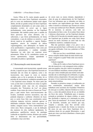 UMBANDA — A Proto-Síntese Cósmica
Assim, Filhos de Fé, muita atenção quando se
depararem com esses Seres Espirituais encarnados,
pois às vezes seu mediunismo poderá sentir alguns
abalos, devido ao grande cortejo de Seres Espirituais
completamente dementados ou sem corpo astral, os
chamados ovóides do astral, que se ligam
profundamente, como parasitas, ao Ser Espiritual
reencarnado. São também pontes para o assédio de
Seres perversos das zonas abismais, isto é,
subcrostais, e que ferem profundamente, de forma
contundente, o aura do médium ou sensitivo, o qual
deverá munir-se de equilíbrio e suporte fluídico-
magnético, através de cinturões de defesa
vegetomagnética, com defumações ou banhos de
ervas purificadores e regeneradores, bem como por
elevados pensamentos e conduta exemplar.
Esperamos ter sido claro em expressar nosso
pensamento. Filhos de Fé, caminhemos avante em
nossos apontamentos, sempre aprendendo e
colocando em prática o aprendizado.
A.2. Reencarnação semi-inconsciente
A reencarnação semi-inconsciente, segundo nossa
divisão, é aquela em que o Ser Espiritual necessita ser
internado não em ritmo de urgência, como o do
inconsciente, mas requer às vezes os mesmos
cuidados, pois se há os períodos de lucidez, há os
períodos de inconsciência, verdadeiros pesadelos para
o Ser Espiritual nessa situação. Na maior parte das
vezes, já não mais se encontram em zonas ou regiões
do submundo astral, mas sim em entrepostos
avançados dos "Emissários da Luz" em plenas
sombras. Essas zonas são como se fossem um "Forte"
para o qual muitos Seres semi-inconscientes são
levados, recebendo socorros necessários, mas não
podendo dispensar o ambiente vibratório do local,
pois se assim fosse feito suas constituições astrais
sofreriam impactos terríveis, podendo agravar já
debilitadas condições. Muitas vezes estacionam, ou
melhor, estagiam nesses "sítios intermediários" por
vários anos. Raros conseguem, a par da dedicação
dos mentores do sítio, melhorar rapidamente. Se
pudéssemos qualificá-los através da patologia
conhecida na superfície terrena, diríamos que muitos
deles se deterioraram em sua personalidade,
confundem o hoje com fatos
de ontem mais ou menos distante, dependendo é
claro do grau de endurecimento do Ser Espiritual.
Com isso afirmamos que os alienados em todos os
seus matizes, por imprevidentes que foram, sofrem
sobre si mesmos os desatinos que fizeram aos outros,
e é claro que acabam por ficar alheados, dementados.
Há as neuroses, as psicoses, com todo seu
desencadear de fatos e atos. Se no plano físico denso
é doloroso observarmos. um Ser Espiritual alienado,
os Filhos de Fé haverão de entender quanto é pior ao
Ser Espiritual que já perdeu seu corpo físico denso
através da morte encontrar no outro lado da vida
verdadeiros martírios, verdadeira loucura.
Mas não queiramos culpar a Lei, pois é ela a
mesma que permite hoje o sofrimento ou a dor como
um agente retificador. Com isso, poderiam os Filhos
da Fé perguntar:
— Mas isso nos fere a sensibilidade, temos os
nossos corações doídos diante de tanta miséria espi
ritual, e ninguém os ajuda? Onde estão seus tutores
espirituais?
Caboclo responde:
— Filhos de Fé, todos os Seres Espirituais tutores
não são insensíveis, e até conseguem certos créditos
para seus pupilos; mas daí a intervir na própria Lei
vai uma distância meridiana, mesmo porque sabe
mos que o único remédio para suas mentes semi-ador
mecidas são os entrechoques do sofrimento, os quais,
tenham certeza, despertarão o Ser para uma realida
de maior. A Lei é justa mas nunca verduga, e sim
muito misericordiosa.
Passados os primeiros tempos, já melhorados em
suas constituições mentoastrais, muitos deles
trabalham como auxiliares dos Guardiães Vibratórios
da zona que os acolheu. Querem fortalecer-se mais e
mais, e, como não poderia deixar de ser, no trabalho
em favor dos outros. Trabalharão para si mesmos,
tornando-se portadores de alguns créditos, os quais
lhes facilitarão o ingresso ou a internação na carne,
para "início do tratamento". Se tiverem, além do mal
e da discórdia, semeado, por mínimo que seja,
simpatia e amizade, essas lhes servirão como
passaporte para o mundo das formas ou reencarne.
Há casos em que esses Seres Espirituais têm a
cobertura direta de um grande Missionário, o qual
ajusta por cima e por baixo (familiares e futuros pais)
o momento exato
66
 