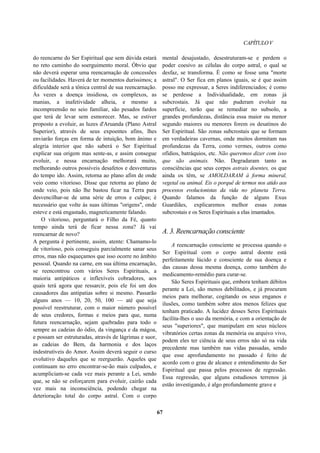 CAPÍTULOV
do reencarne do Ser Espiritual que sem dúvida estará
no reto caminho do soerguimento moral. Óbvio que
não deverá esperar uma reencarnação de concessões
ou facilidades. Haverá de ter momentos duríssimos; a
dificuldade será a tônica central de sua reencarnação.
Às vezes a doença insidiosa, os complexos, as
manias, a inafetividade alheia, e mesmo a
incompreensão no seio familiar, são pesados fardos
que terá de levar sem esmorecer. Mas, se estiver
proposto a evoluir, as luzes d'Aruanda (Plano Astral
Superior), através de seus expoentes afins, lhes
enviarão forças em forma de intuição, bom ânimo e
alegria interior que não saberá o Ser Espiritual
explicar sua origem mas sente-as, e assim consegue
evoluir, e nessa encarnação melhorará muito,
melhorando outros possíveis desafetos e desventuras
do tempo ido. Assim, retorna ao plano afim de onde
veio como vitorioso. Disse que retorna ao plano de
onde veio, pois não lhe bastou ficar na Terra para
desvencilhar-se de uma série de erros e culpas; é
necessário que volte às suas últimas "origens", onde
esteve e está engastado, magneticamente falando.
O vitorioso, perguntará o Filho da Fé, quanto
tempo ainda terá de ficar nessa zona? Já vai
reencarnar de novo?
A pergunta é pertinente, assim, atente: Chamamo-lo
de vitorioso, pois conseguiu parcialmente sanar seus
erros, mas não esqueçamos que isso ocorre no âmbito
pessoal. Quando na carne, em sua última encarnação,
se reencontrou com vários Seres Espirituais, a
maioria antipáticos e inflexíveis cobradores, aos
quais terá agora que ressarcir, pois ele foi um dos
causadores das antipatias sobre si mesmo. Passarão
alguns anos — 10, 20, 50, 100 — até que seja
possível reestruturar, com o maior número possível
de seus credores, formas e meios para que, numa
futura reencarnação, sejam quebradas para todo o
sempre as cadeias do ódio, da vingança e da mágoa,
e possam ser estruturadas, através de lágrimas e suor,
as cadeias do Bem, da harmonia e dos laços
indestrutíveis do Amor. Assim deverá seguir o curso
evolutivo daqueles que se reerguerão. Aqueles que
continuam no erro encontrar-se-ão mais culpados, e
acumpliciam-se cada vez mais perante a Lei, sendo
que, se não se esforçarem para evoluir, cairão cada
vez mais na inconsciência, podendo chegar na
deterioração total do corpo astral. Com o corpo
mental desajustado, desestruturam-se e perdem o
poder coesivo as células do corpo astral, o qual se
desfaz, se transforma. É como se fosse uma "morte
astral". O Ser fica em planos iguais, se é que assim
posso me expressar, a Seres indiferenciados; é como
se perdesse a Individualidade, em zonas já
subcrostais. Já que não puderam evoluir na
superfície, terão que se remediar no subsolo, a
grandes profundezas, distância essa maior ou menor
segundo maiores ou menores forem os desatinos do
Ser Espiritual. São zonas subcrostais que se formam
em verdadeiras cavernas, onde muitos dormitam nas
profundezas da Terra, como vermes, outros como
ofídios, batráquios, etc. Não queremos dizer com isso
que são animais. Não. Degradaram tanto as
consciências que seus corpos astrais doentes, os que
ainda os têm, se AMOLDARAM à forma mineral,
vegetal ou animal. Eis o porquê de termos nos atido aos
processos evolucionistas da vida no planeta Terra.
Quando falamos da função de alguns Exus
Guardiães, explicaremos melhor essas zonas
subcrostais e os Seres Espirituais a elas imantados.
A. 3. Reencarnação consciente
A reencarnação consciente se processa quando o
Ser Espiritual com o corpo astral doente está
perfeitamente lúcido e consciente de sua doença e
das causas dessa mesma doença, como também do
medicamento-remédio para curar-se.
São Seres Espirituais que, embora tenham débitos
perante a Lei, são menos debilitados, e já procuram
meios para melhorar, cogitando os seus enganos e
ilusões, como também sobre atos menos felizes que
tenham praticado. A lucidez desses Seres Espirituais
facilita-lhes o uso da memória, e com a orientação de
seus "superiores", que manipulam em seus núcleos
vibratórios certas zonas da memória ou arquivo vivo,
podem eles ter ciência de seus erros não só na vida
precedente mas também nas vidas passadas, sendo
que esse aprofundamento no passado é feito de
acordo com o grau de alcance e entendimento do Ser
Espiritual que passa pelos processos de regressão.
Essa regressão, que alguns estudiosos terrenos já
estão investigando, é algo profundamente grave e
67
 