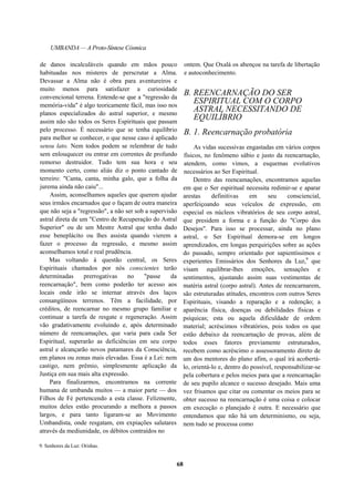 UMBANDA — A Proto-Síntese Cósmica
de danos incalculáveis quando em mãos pouco
habituadas nos misteres de perscrutar a Alma.
Devassar a Alma não é obra para aventureiros e
muito menos para satisfazer a curiosidade
convencional terrena. Entende-se que a "regressão da
memória-vida" é algo teoricamente fácil, mas isso nos
planos especializados do astral superior, e mesmo
assim não são todos os Seres Espirituais que passam
pelo processo. É necessário que se tenha equilíbrio
para melhor se conhecer, o que nesse caso é aplicado
sensu lato. Nem todos podem se relembrar de tudo
sem enlouquecer ou entrar em correntes de profundo
remorso destruidor. Tudo tem sua hora e seu
momento certo, como aliás diz o ponto cantado de
terreiro: "Canta, canta, minha galo, que a folha da
jurema ainda não caiu"...
Assim, aconselhamos aqueles que querem ajudar
seus irmãos encarnados que o façam de outra maneira
que não seja a "regressão", a não ser sob a supervisão
astral direta de um "Centro de Recuperação do Astral
Superior" ou de um Mestre Astral que tenha dado
esse beneplácito ou lhes assista quando vierem a
fazer o processo da regressão, e mesmo assim
aconselhamos total e real prudência.
Mas voltando à questão central, os Seres
Espirituais chamados por nós conscientes terão
determinadas prerrogativas no "passe da
reencarnação", bem como poderão ter acesso aos
locais onde irão se internar através dos laços
consangüíneos terrenos. Têm a facilidade, por
créditos, de reencarnar no mesmo grupo familiar e
continuar a tarefa de resgate e regeneração. Assim
vão gradativamente evoluindo e, após determinado
número de reencamações, que varia para cada Ser
Espiritual, superarão as deficiências em seu corpo
astral e alcançarão novos patamares da Consciência,
em planos ou zonas mais elevadas. Essa é a Lei: nem
castigo, nem prêmio, simplesmente aplicação da
Justiça em sua mais alta expressão.
Para finalizarmos, encontramos na corrente
humana de umbanda muitos — a maior parte — dos
Filhos de Fé pertencendo a esta classe. Felizmente,
muitos deles estão procurando a melhora a passos
largos, e para tanto ligaram-se ao Movimento
Umbandista, onde resgatam, em expiações salutares
através da mediunidade, os débitos contraídos no
9. Senhores da Luz: Orishas.
ontem. Que Oxalá os abençoe na tarefa de libertação
e autoconhecimento.
B. REENCARNAÇÃO DO SER
ESPIRITUAL COM O CORPO
ASTRAL NECESSITANDO DE
EQUILÍBRIO
B. 1. Reencarnação probatória
As vidas sucessivas engastadas em vários corpos
físicos, no fenômeno sábio e justo da reencarnação,
atendem, como vimos, a esquemas evolutivos
necessários ao Ser Espiritual.
Dentro das reencamações, encontramos aquelas
em que o Ser espiritual necessita redimir-se e aparar
arestas definitivas em seu consciencial,
aperfeiçoando seus veículos de expressão, em
especial os núcleos vibratórios de seu corpo astral,
que presidem a forma e a função do "Corpo dos
Desejos". Para isso se processar, ainda no plano
astral, o Ser Espiritual demora-se em longos
aprendizados, em longas perquirições sobre as ações
do passado, sempre orientado por sapientíssimos e
experientes Emissários dos Senhores da Luz,9
que
visam equilibrar-lhes emoções, sensações e
sentimentos, ajustando assim suas vestimentas de
matéria astral (corpo astral). Antes de reencarnarem,
são estruturadas atitudes, encontros com outros Seres
Espirituais, visando a reparação e a redenção; a
aparência física, doenças ou debilidades físicas e
psíquicas; esta ou aquela dificuldade de ordem
material; acréscimos vibratórios, pois todos os que
estão debaixo da reencarnação de provas, além de
todos esses fatores previamente estruturados,
recebem como acréscimo o assessoramento direto de
um dos mentores do plano afim, o qual irá acobertá-
lo, orientá-lo e, dentro do possível, responsabilizar-se
pela cobertura e pelos meios para que a reencarnação
de seu pupilo alcance o sucesso desejado. Mais uma
vez frisamos que citar ou comentar os meios para se
obter sucesso na reencarnação é uma coisa e colocar
em execução o planejado é outra. E necessário que
entendamos que não há um determinismo, ou seja,
nem tudo se processa como
68
 