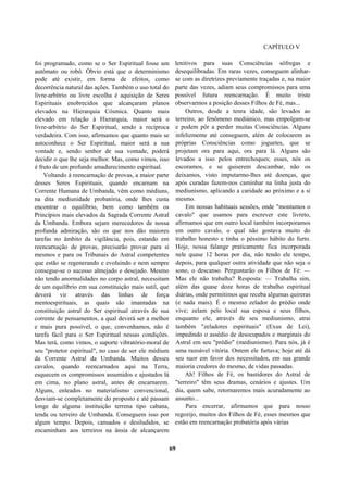 CAPÍTULO V
foi programado, como se o Ser Espiritual fosse um
autômato ou robô. Óbvio está que o determinismo
pode até existir, em forma de efeitos, como
decorrência natural das ações. Também o uso total do
livre-arbítrio ou livre escolha é aquisição de Seres
Espirituais enobrecidos que alcançaram planos
elevados na Hierarquia Cósmica. Quanto mais
elevado em relação à Hierarquia, maior será o
livre-arbítrio do Ser Espiritual, sendo a recíproca
verdadeira. Com isso, afirmamos que quanto mais se
autoconhece o Ser Espiritual, maior será a sua
vontade e, sendo senhor de sua vontade, poderá
decidir o que lhe seja melhor. Mas, como vimos, isso
é fruto de um profundo amadurecimento espiritual.
Voltando à reencarnação de provas, a maior parte
desses Seres Espirituais, quando encarnam na
Corrente Humana de Umbanda, vêm como médiuns,
na dita mediunidade probatória, onde lhes custa
encontrar o equilíbrio, bem como também os
Princípios mais elevados da Sagrada Corrente Astral
da Umbanda. Embora sejam merecedores de nossa
profunda admiração, são os que nos dão maiores
tarefas no âmbito da vigilância, pois, estando em
reencarnação de provas, precisarão provar para si
mesmos e para os Tribunais do Astral competentes
que estão se regenerando e evoluindo e nem sempre
consegue-se o sucesso almejado e desejado. Mesmo
não tendo anormalidades no corpo astral, necessitam
de um equilíbrio em sua constituição mais sutil, que
deverá vir através das linhas de força
mentoespirituais, as quais são imantadas na
constituição astral do Ser espiritual através de sua
corrente de pensamentos, a qual deverá ser a melhor
e mais pura possível, o que, convenhamos, não é
tarefa fácil para o Ser Espiritual nessas condições.
Mas terá, como vimos, o suporte vibratório-moral de
seu "protetor espiritual", no caso de ser ele médium
da Corrente Astral da Umbanda. Muitos desses
cavalos, quando reencarnados aqui na Terra,
esquecem os compromissos assumidos e ajustados lá
em cima, no plano astral, antes de encarnarem.
Alguns, enleados no materialismo convencional,
desviam-se completamente do proposto e até passam
longe de alguma instituição terrena tipo cabana,
tenda ou terreiro de Umbanda. Conseguem isso por
algum tempo. Depois, cansados e desiludidos, se
encaminham aos terreiros na ânsia de alcançarem
lenitivos para suas Consciências sôfregas e
desequilibradas. Em raras vezes, conseguem alinhar-
se com as diretrizes previamente traçadas e, na maior
parte das vezes, adiam seus compromissos para uma
possível futura reencarnação. É muito triste
observarmos a posição desses Filhos de Fé, mas...
Outros, desde a tenra idade, são levados ao
terreiro, ao fenômeno mediúnico, mas empolgam-se
e podem pôr a perder muitas Consciências. Alguns
infelizmente até conseguem, além de colocarem as
próprias Consciências como joguetes, que se
projetam ora para aqui, ora para lá. Alguns são
levados a isso pelos entrechoques; esses, nós os
escoramos, e se quiserem descambar, não os
deixamos, visto imputarmo-lhes até doenças, que
após curadas fazem-nos caminhar na linha justa do
mediunismo, aplicando a caridade ao próximo e a si
mesmo.
Em nossas habituais sessões, onde "montamos o
cavalo" que usamos para escrever este livreto,
afirmamos que em outro local também incorporamos
em outro cavalo, o qual não gostava muito do
trabalho honesto e tinha o péssimo hábito do furto.
Hoje, nossa falange praticamente fica incorporada
nele quase 12 horas por dia, não tendo ele tempo,
depois, para qualquer outra atividade que não seja o
sono, o descanso. Perguntarão os Filhos de Fé: —
Mas ele não trabalha? Resposta: — Trabalha sim,
além das quase doze horas de trabalho espiritual
diárias, onde permitimos que receba algumas quireras
(e nada mais). É o mesmo zelador do prédio onde
vive; zelam pelo local sua esposa e seus filhos,
enquanto ele, através de seu mediunismo, atrai
também "zeladores espirituais" (Exus de Lei),
impedindo o assédio de desocupados e marginais do
Astral em seu "prédio" (mediunismo). Para nós, já é
uma razoável vitória. Ontem ele furtava; hoje até dá
seu suor em favor dos necessitados, em sua grande
maioria credores do mesmo, de vidas passadas.
Ah! Filhos de Fé, os bastidores do Astral de
"terreiro" têm seus dramas, cenários e ajustes. Um
dia, quem sabe, retornaremos mais acuradamente ao
assunto...
Para encerrar, afirmamos que para nosso
regozijo, muitos dos Filhos de Fé, esses mesmos que
estão em reencarnação probatória após várias
69
 