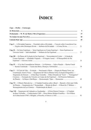 ÍNDICE
Capa - Orelha - Contracapa
In Memoriam............................................................................................................................................. 5
Prefaciando — W. W. da Matta e Silva (Yapacany).............................................................................. 17
No Limiar de uma Nova Era ................................................................................................................... 18
Caboclo Pede Agô..................................................................................................................................... 19
Cap. I — A Divindade Suprema — Postulado sobre a Divindade — Conceito sobre Consciência-Una
— Noções sobre Hierarquia Divina — Atributos da Divindade — A Coroa Divina......................... 21
Cap. II — Os Seres Espirituais — Seres Espirituais no Cosmo Espiritual — Seres Espirituais no
Universo Astral — Individualidade — Atributos do Ser Espiritual................................................... 27
Cap. III — Os Planos de Evolução do Ser Espiritual — Necessidade de Evoluir — A Queda do
Cosmo Espiritual — Afinidades Virginais — O Enigma Causal — O Desequilíbrio do Par
Espiritual — Universo Astral ............................................................................................................. 33
Cap. IV — A Lei das Conseqüências Naturais — Lei Kármica — Ação e Reação — Karma Causal
— Karma Constituído — Causas das Dores, Doenças e Sofrimentos ............................................... 39
Cap. V — O Ciclo da Vida — Evolução — Nascimento e Morte — Origem do Planeta Terra: sua
Constituição Astral e Física — Surgimento da Vida no Planeta Terra; Evolução Filogenética —
Surgimento do Homem — A Pura Raça Vermelha — Filhos Oriundos da "Terra" — "Estrangeiros"
Cósmicos — Formação dos Veículos ou Corpos do Ser Espiritual — Os Primeiros Habitantes
do Planeta — As Raças e Sub-Raças — Reencarnação: Tipos — Desencarne ................................. 45
Cap. VI — O Brasil, Pátria da Luz — A Tradição Esotérica sobre o Brasil — Baratzil, o Solo mais Velho
do Planeta — Surgimentos da 1a
Humanidade — Missão do Brasil — O Brasil do 3º Milênio —
Ressurgimento da Luz Cósmica — Predestinação do Brasil ............................................................. 83
Cap. VII — Surgimento da Umbanda ou Aumbandan — A Proto-Síntese Cósmica — A Tradição
da Raça Vermelha — Conhecimento UNO — Proto-Síntese Relígio-Científica — Os 4 Pilares
do Conhecimento UNO: a Religião, a Filosofia, a Ciência e a Arte.................................................. 91
7
 