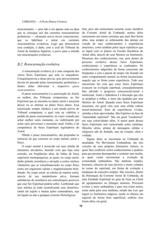 UMBANDA — A Proto-Síntese Cósmica
reencarnações — pois não é em apenas uma ou duas
que se consegue sair das correntes reencarnatórias
probatórias — alcançam novos níveis conscienciais,
que os habilitam a entrar em correntes
reencarnatórias evolutivas. Logo que demonstrem
essa condição, é dado, com o aval do Tribunal do
Astral de Instância Superior, o passe para a entrada
em reencarnações evolutivas.
B.2. Reencarnação evolutiva
A reencarnação evolutiva já é uma conquista dos
vários Seres Espirituais que nela se enquadram.
Conquistaram-na a duras provas, pois provavelmente
devem ter passado pelas reencarnações probatórias e
dentro delas obtiveram o respectivo passe
reencarnatório.
O passe reencarnatório é a autorização do Astral,
ou melhor, dos Tribunais competentes, ao Ser
Espiritual que se encontra no plano astral e necessita
descer ou se internar no plano físico denso. Essa
autorização sempre obedece a um estudo prévio do
Tribunal competente, o qual veta ou viabiliza o
pedido do passe reencarnatório, às vezes vetando por
achar melhor outro momento, ou viabilizando por
achar mais proveitoso o momento atual. Enfim, é de
competência de Seres Espirituais legisladores do
Astral.
Obtido o passe reencarnatório, são projetadas as
minúcias do que concerne ao corpo mental, astral e
físico.
O corpo mental é acrescido em suas células de
elementos ativadores, fazendo com que haja uma
emissão, em freqüências altas, de linhas de força
superiores mentopsíquicas, as quais, no corpo astral,
darão potente resistência e ativação a certos núcleos
vibratórios que se consubstanciarão no corpo físico
como um organismo salutar e magneticamente bem-
dotado. No corpo astral, as células de matéria astral,
através de seu metabolismo ativo, formam
substâncias de resistência aos entrechoques possíveis
que esse Ser Espiritual poderá sofrer. Lembrando que
seus méritos já estão neutralizando seus deméritos,
estará ele sujeito a muitas ações contundentes, seja
ele ligado ou não a qualquer corrente filorreligiosa.
Sim, pois não reencarnam somente como membros
da Corrente Astral de Umbanda, muitos deles
reencarnam em outras correntes que mais lhes forem
afins, mas sempre se sobressairão dos demais em
virtude de seus conhecimentos e experiências
anteriores, como também pelos laços espiríticos que
os ligam com os planos ou Escolas Iniciáticas do
Astral afim, através de seus Mestres ou Instrutores.
Dissemos dos conhecimentos, sim, pois dentro do
processo evolutivo desses Seres Espirituais,
conhecimento e experiência se confundem. Os
conhecimentos adquiridos de forma consciente são
freqüentes e com o passar do tempo vão ficando em
outro compartimento mental, na forma inconsciente,
naquilo que se firma como experiência. Todo esse
mecanismo faz com que esses Seres Espirituais
avancem na evolução espiritual, conseqüentemente
lhes advindo o progresso consciencial-moral e
intelectual. Amor e Sabedoria é a Iniciação que eles
se propõem a trilhar, e nisso são ajudados por seus
Mestres do Astral. Quando esses Seres Espirituais
encarnam, em geral vêm com uma sólida cultura
moral-intelectual, fruto de experiências vividas,
sentidas e bem aproveitadas. São Espíritos na fase da
"maturidade espiritual". São em geral "condutores"
em suas coletividades afins. A maior parte desses
Seres Espirituais tem reencarnado como cientistas,
filósofos sérios, artistas de mensagens sólidas e
religiosos não de fachada, mas de coração, alma e
verdade.
Alguns deles se encontram na Umbanda da
atualidade. No Movimento Umbandista, são eles
veículos de seus próprios Instrutores Astrais, os
quais lhes conferem certos conhecimentos e poderes
para que possam desempenhar a contento suas tarefas,
as quais visam incrementar a evolução da
comunidade umbandista. São médiuns simples,
honestos, cônscios de seus deveres e muito voltados
às coisas do espiritual, em forma de evolução e
mudanças de conceitos simples. São veículos, dentro
da Hierarquia da Corrente Astral de Umbanda, de
uma Entidade Espiritual no grau de Guia ou Chefe
de agrupamentos ou falanges menores. Procuram
evoluir o meio umbandista, e para isso criam meios,
como aulas para seus médiuns, estudo das Leis que
regem os fenômenos mágicos, sendo os últimos em
especial de forma bem superficial, embora seus
Guias afins, em geral,
70
 