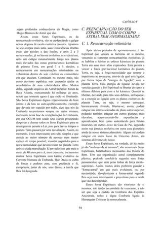 CAPÍTULOV
sejam profundos conhecedores da Magia, como
Magos Brancos do Astral que são.
Assim, esses Seres Espirituais, os da
reencarnação evolutiva, vão se credenciando a galgar
novos degraus de escala evolutiva cósmica. Ajustam-
se seus corpos mais sutis, suas Consciências libertas
estão das paixões e das ilusões, e após 2 a 3
reencarnações, já no karma evolutivo, se credenciam,
após um estágio razoavelmente longo nos planos
mais elevados das zonas gravitacionais karmáticas
do planeta Terra, em geral 3 a 5 séculos, a
reencarnarem em reencarnações missionárias ou
voluntárias dentro do seio coletivo ou comunitário
em que atuaram. Continuam no mesmo meio, não
como atavismo espirítico, mas querendo ajudar os
retardatários de suas coletividades afins. Muitos
deles, segundo arquivos do Astral Superior, foram da
Raça Atlante, reencarnando há milhares de anos,
sendo que somente agora é que estão se libertando.
São Seres Espirituais dignos representantes do bom
ânimo e da luta no auto-aperfeiçoamento, exemplo
que deveria ser seguido por todos, algo que nós da
Umbanda necessitamos sempre em maior número,
mormente nesta fase da reimplantação da Umbanda,
em que OGUM tem soado seus clarins procurando
despertar e chamar todos os Seres Espirituais para se
reintegrarem perante a Lei, pois para breves tempos o
planeta Terra passará por uma reavaliação. Assim, no
momento, é-nos interessante um culto simples e que
atenda ao maior número de pessoas num menor
espaço de tempo possível, visando prepará-los para a
nova mentalidade que deverá reinar no planeta Terra
após a citada reavaliação. E por tudo isso que mais e
mais, de 40 anos para cá, num crescente, encarnaram
muitos Seres Espirituais com karma evolutivo na
Corrente Humana da Umbanda. Que Oxalá os cubra
de forças e poderes para, com paciência e fé,
cumprirem, junto de nós, seus Guias, a tarefa que
lhes foi designada.
C. REENCARNAÇÃO DO SER
ESPIRITUAL COM O CORPO
ASTRAL SEM ANORMALIDADE
C. 1. Reencarnação voluntária
Após vários períodos de aprimoramento, o Ser
Espiritual que venceu as barreiras de si mesmo,
vencendo as correntes reencarnatórias evolutivas, já
se habilita a habitar as esferas kármicas do planeta
Terra em suas mais altas expressões. Está prestes a
vencer a força gravitacional karmática do planeta
Terra, ou seja, a força-necessidade que sempre o
impulsiona ao reencarne, através da qual está ligado,
por fortes laços de "energia de ligação", com o
planeta Terra. Essa energia de ligação deverá ser
vencida quando o Ser Espiritual se libertar de certos e
últimos débitos para com a lei kármica. Quando se
libertar, deixando para trás seus débitos, enfraquece-
se a energia de ligação com os planos evolutivos do
planeta Terra, ou seja, o mesmo consegue,
karmicamente falando, libertar-se; assim, poderá
estagiar nas últimas camadas do plano astral superior,
podendo também estagiar em outros planetas mais
elevados, acrescentando-lhe experiências e
aprendizados, bem como sustentáculo para futuras
incursões em outros locus da Casa do Pai, seguindo
assim sua jornada evolutiva em outra casa planetária
ainda de nosso sistema planetário. Alguns até podem
estagiar em outro locus do Universo Astral, em
sistemas diferentes do nosso.
Esses Seres Espirituais, na verdade, de há muito
já são "senhores de si mesmos"; são veneráveis Seres
Espirituais, batalhadores incessantes das Hostes do
Bem. Têm sua organização astral completamente
plástica, podendo amoldá-la segundo seus fortes
pensamentos, que vêm pelas linhas de força mento-
superiores. Assim, muitos deles preferem guardar a
"forma-astral" em que mais evoluíram, ou, por
necessidade, ideoplastizam a forma-astral segundo
lhes seja mais interessante e proveitoso para a tarefa
que vão desempenhar.
Esses Seres Espirituais são vitoriosos de si
mesmos, não tendo necessidade de reencarne, a não
ser que seja a pedido da Confraria dos Espíritos
Ancestrais, nobre e digna Confraria ligada às
Hierarquias Crísticas de nosso planeta.
71
 