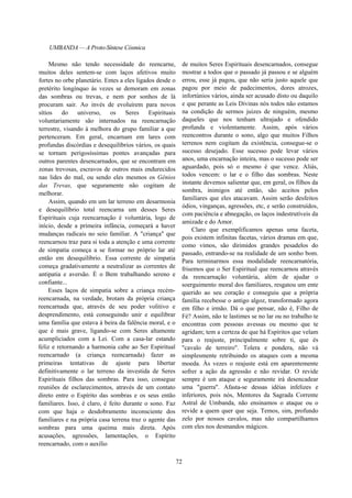 UMBANDA — A Proto-Síntese Cósmica
Mesmo não tendo necessidade do reencarne,
muitos deles sentem-se com laços afetivos muito
fortes no orbe planetário. Entes a eles ligados desde o
pretérito longínquo às vezes se demoram em zonas
das sombras ou trevas, e nem por sonhos de lá
procuram sair. Ao invés de evoluírem para novos
sítios do universo, os Seres Espirituais
voluntariamente são internados na reencarnação
terrestre, visando à melhora do grupo familiar a que
pertenceram. Em geral, encarnam em lares com
profundas discórdias e desequilíbrios vários, os quais
se tornam perigosíssimas pontes avançadas para
outros parentes desencarnados, que se encontram em
zonas trevosas, escravos de outros mais endurecidos
nas lides do mal, ou sendo eles mesmos os Gênios
das Trevas, que seguramente não cogitam de
melhorar.
Assim, quando em um lar terreno em desarmonia
e desequilíbrio total reencarna um desses Seres
Espirituais cuja reencarnação é voluntária, logo de
início, desde a primeira infância, começará a haver
mudanças radicais no seio familiar. A "criança" que
reencarnou traz para si toda a atenção e uma corrente
de simpatia começa a se formar no próprio lar até
então em desequilíbrio. Essa corrente de simpatia
começa gradativamente a neutralizar as correntes de
antipatia e aversão. É o Bem trabalhando sereno e
confiante...
Esses laços de simpatia sobre a criança recém-
reencarnada, na verdade, brotam da própria criança
reencarnada que, através de seu poder volitivo e
desprendimento, está conseguindo unir e equilibrar
uma família que estava à beira da falência moral, e o
que é mais grave, ligando-se com Seres altamente
acumpliciados com a Lei. Com a casa-lar estando
feliz e retornando a harmonia cabe ao Ser Espiritual
reencarnado (a criança reencarnada) fazer as
primeiras tentativas de ajuste para libertar
definitivamente o lar terreno da investida de Seres
Espirituais filhos das sombras. Para isso, consegue
reuniões de esclarecimentos, através de um contato
direto entre o Espírito das sombras e os seus então
familiares. Isso, é claro, é feito durante o sono. Faz
com que haja o desdobramento inconsciente dos
familiares e na própria casa terrena traz o agente das
sombras para uma queima mais direta. Após
acusações, agressões, lamentações, o Espírito
reencarnado, com o auxílio
de muitos Seres Espirituais desencarnados, consegue
mostrar a todos que o passado já passou e se alguém
errou, esse já pagou, que não seria justo aquele que
pagou por meio de padecimentos, dores atrozes,
infortúnios vários, ainda ser acusado disto ou daquilo
e que perante as Leis Divinas nós todos não estamos
na condição de sermos juizes de ninguém, mesmo
daqueles que nos tenham ultrajado e ofendido
profunda e violentamente. Assim, após vários
reencontros durante o sono, algo que muitos Filhos
terrenos nem cogitam da existência, consegue-se o
sucesso desejado. Esse sucesso pode levar vários
anos, uma encarnação inteira, mas o sucesso pode ser
aguardado, pois só o mesmo é que vence. Aliás,
todos vencem: o lar e o filho das sombras. Neste
instante devemos salientar que, em geral, os filhos da
sombra, inimigos até então, são aceitos pelos
familiares que eles atacavam. Assim serão desfeitos
ódios, vinganças, agressões, etc, e serão construídos,
com paciência e abnegação, os laços indestrutíveis da
amizade e do Amor.
Claro que exemplificamos apenas uma faceta,
pois existem infinitas facetas, vários dramas em que,
como vimos, são dirimidos grandes pesadelos do
passado, entrando-se na realidade de um sonho bom.
Para terminarmos essa modalidade reencarnatória,
frisemos que o Ser Espiritual que reencarnou através
da reencarnação voluntária, além de ajudar o
soerguimento moral dos familiares, resgatou um ente
querido ao seu coração e conseguiu que a própria
família recebesse o antigo algoz, transformado agora
em filho e irmão. Dá o que pensar, não é, Filho de
Fé? Assim, não te lastimes se no lar ou no trabalho te
encontras com pessoas avessas ou mesmo que te
agridam; tem a certeza de que há Espíritos que velam
para o reajuste, principalmente sobre ti, que és
"cavalo de terreiro". Tolera e pondera, não vá
simplesmente retribuindo os ataques com a mesma
moeda. Às vezes o reajuste está em aparentemente
sofrer a ação da agressão e não revidar. O revide
sempre é um ataque e seguramente irá desencadear
uma "guerra". Afasta-se dessas idéias infelizes e
inferiores, pois nós, Mentores da Sagrada Corrente
Astral de Umbanda, não ensinamos o ataque ou o
revide a quem quer que seja. Temos, sim, profundo
zelo por nossos cavalos, mas não compartilhamos
com eles nos desmandos mágicos.
72
 