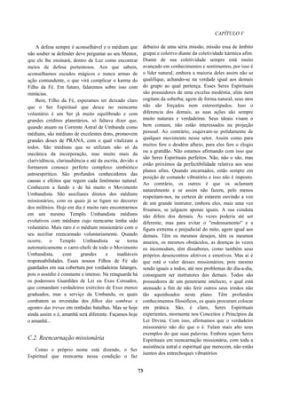 CAPÍTULO V
A defesa sempre é aconselhável e o médium que
não souber se defender deve perguntar ao seu Mentor,
que ele lhe ensinará, dentro da Luz como encontrar
meios de defesa portentosos. Aos que sabem,
aconselhamos escudos mágicos e nunca armas de
ação contundente, o que virá complicar o karma do
Filho da Fé. Em futuro, falaremos sobre isso com
minúcias.
Bem, Filho da Fé, esperamos ter deixado claro
que o Ser Espiritual que desce no reencarne
voluntário é um Ser já muito equilibrado e com
grandes créditos planetários, só faltava dizer que,
quando atuam na Corrente Astral de Umbanda como
médiuns, são médiuns de excelentes dons, promovem
grandes doses de PRANA, com o qual vitalizam a
todos. São médiuns que se utilizam não só da
mecânica da incorporação, mas muito mais da
clarividência, clariaudiência e até da escrita, devido a
formarem conosco perfeito complexo simbiótico
astroespirítico. São profundos conhecedores das
causas e efeitos que regem cada fenômeno natural.
Conhecem a fundo e de há muito o Movimento
Umbandista. São auxiliares diretos dos médiuns
missionários, com os quais já se ligam no decorrer
dos milênios. Hoje em dia é muito raro encontrarmos
em um mesmo Templo Umbandista médiuns
evolutivos com médiuns cujo reencarne tenha sido
voluntário. Mais raro é o médium missionário com o
seu auxiliar reencarnado voluntariamente. Quando
ocorre, o Templo Umbandista se torna
automaticamente o carro-chefe de todo o Movimento
Umbandista, com grandes e inadiáveis
responsabilidades. Esses nossos Filhos de Fé são
guardados em sua cobertura por verdadeiras falanges,
pois o assédio é constante e intenso. Na retaguarda há
os poderosos Guardiães de Lei ou Exus Coroados,
que comandam verdadeiros exércitos de Exus menos
graduados, mas a serviço da Umbanda, os quais
combatem as investidas dos filhos das sombras e
agentes das trevas em renhidas batalhas. Mas se hoje
ainda assim o é, amanhã será diferente. Façamos hoje
o amanhã...
C.2. Reencarnação missionária
Como o próprio nome está dizendo, o Ser
Espiritual que reencarna nessa condição o faz
debaixo de uma séria missão, missão essa de âmbito
grupai e coletivo diante da coletividade kármica afim.
Diante de sua coletividade sempre está muito
avançado em conhecimentos e sentimentos, por isso é
o líder natural, embora a maioria deles assim não se
qualifique, achando-se na verdade igual aos demais
do grupo ao qual pertença. Esses Seres Espirituais
são possuidores de uma excelsa modéstia, aliás nem
cogitam da soberba; agem de forma natural, seus atos
não são forçados nem estereotipados. Isso o
diferencia dos demais, as suas ações são sempre
muito naturais e verdadeiras. Seus ideais visam o
bem comum, não estão interessados na projeção
pessoal. Ao contrário, esquivam-se polidamente de
qualquer movimento nesse setor. Assim como para
muitos fere o desdém alheio, para eles fere o elogio
ou a gratidão. Não estamos afirmando com isso que
são Seres Espirituais perfeitos. Não, não o são, mas
estão próximos da perfectibilidade relativa aos seus
planos afins. Quando encarnados, estão sempre em
posição de comando vibratório e isso não é imposto.
Ao contrário, os outros é que os aclamam
naturalmente e se assim não fazem, pelo menos
respeitam-nos, na certeza de estarem ouvindo a voz
de um grande instrutor, embora eles, mais uma vez
frisamos, se julguem apenas iguais. A sua conduta
não difere dos demais. Às vezes poderia até ser
diferente, mas para evitar o "endeusamento" e a
figura extrema e prejudicial do mito, agem igual aos
demais. Têm os mesmos desejos, têm os mesmos
anseios, os mesmos obstáculos, as doenças às vezes
os incomodam, têm dissabores, como também seus
próprios desencontros afetivos e emotivos. Mas aí é
que está o valor desses missionários, pois mesmo
sendo iguais a todos, até nos problemas do dia-a-dia,
conseguem ser instrutores dos demais. Todos são
possuidores de um penetrante intelecto, o qual está
atenuado a fim de não ferir outros seus irmãos não
tão aquinhoados neste plano. Têm profundos
conhecimentos filosóficos, os quais procuram colocar
em prática. São, é claro, Seres Espirituais
experientes, mormente nos Conceitos e Princípios da
Lei Divina. Com isso, afirmamos que o verdadeiro
missionário não diz que o é. Falam mais alto seus
exemplos do que suas palavras. Embora sejam Seres
Espirituais em reencarnação missionária, com toda a
assistência astral e espiritual que merecem, não estão
isentos dos entrechoques vibratórios
73
 