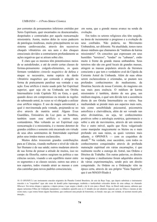 UMBANDA — A Proto-Síntese Cósmica
por correntes de pensamentos inferiores emitidas por
Seres Espirituais, quer encarnados ou desencarnados,
despeitados e contrariados por aquela reencarnação
missionária. Assim, muitos deles às vezes padecem
de patologias insidiosas, muito principalmente no seu
sistema cardiovascular, através dos sucessivos
choquês vibratórios em seu aura e dos choques
emocionais devidos a contrariarem profundamente as
ações negativas que se atiram sobre eles.
E claro que os mesmos têm potentíssimos meios
de se autodefender, e até de emitir certas classes de
formas-pensamento coágulo-elementais, os quais
formam verdadeiro cinturão magnético de defesa e
ataque se necessário, numa espécie de dardo
vibratório magnético que contunde o atingido na
forma de praticamente paralisar sua vontade e sua
ação. Esse artifício é muito usado pelo Ser Espiritual
superior, quer seja ele na Umbanda um Orisha
Intermediário (vide Capítulo XI) ou Guia, o qual,
quando desce em compromisso ou missão às regiões
do submundo astral, às vezes se vê obrigado a utilizar
esse artifício mágico. E uso da magia astromental, a
qual é movimentada pela vontade, projetando-se no
alvo através da matéria astral. Alguns Exus
Guardiães, Emissários da Luz para as Sombras,
também usam esse artifício e outros mais
contundentes. Mas voltando ao ser Espiritual cuja
reencarnação é a missionária, é o mesmo detentor de
grandes créditos e somente está encarnado em virtude
de seus altos sentimentos de fraternidade espiritual
pelos seus irmãos menos esclarecidos.
Muitos deles trouxeram grandes contribuições
para as Ciências, visando melhorar o nível de vida do
Ser Humano e de sua saúde; outros mudaram através
de sua forma de pensar a atitude de muitos, isso no
campo da filosofia; outros surgiram na política e nas
ciências sociais, visando a um equilíbrio maior entre
os segmentos e as classes sociais; outros nas artes e
nos esportes, todos visando atrair as massas e com
elas caminhar para novos padrões conscienciais;
em suma, que a grande massa avance na senda da
evolução.
Em todos os setores religiosos eles têm surgido,
na ânsia de incrementar o progresso e a evolução de
seus confrades. Não poderia, no Movimento
Umbandista, ser diferente. Na atualidade, temos raros
desses médiuns que chamamos de "médiuns de karma
missionário". Os conceitos que expressam em seus
humildes "terreiros", "tendas" ou "cabanas", estão
muito à frente da grande massa umbandista. Seus
terreiros não são em geral locais de grandes massas,
atingem as massas populares através da literatura
consciente e que tem o verdadeiro aval da Cúpula da
Corrente Astral da Umbanda. Além de suas obras
serem esclarecedoras e orientadas, se pautam nos
profundos conhecimentos do mediunismo, da
Doutrina Secreta de nossa Corrente, do magismo em
sua mais pura essência. O médium de karma
missionário é também, dentro de seu grau, um
médium-magista, o qual sem dúvida tem a assistência
direta de um Orisha Intermediário ou vários. Sua
mediunidade se prende mais aos aspectos mais sutis,
tais como sensibilidade psicoastral, psicometria
astrofísica e clarividência, além de ser versado nas
artes divinatórias, ou seja, ter conhecimentos
positivos sobre a astrologia esotérica, quiromancia e
sobre a arte de movimentos, através de um sistema
fixo e outro móvel, aquilo que ficou vulgarizado
como manipular magicamente os búzios ou o mais
profundo em suas raízes, as quais veremos mais
adiante, o OPONIFÁ — com os coquinhos de
dendê.10
Na verdade, esse sacerdote, com todos os
conhecimentos conquistados através de profunda
maturação espiritual em várias encarnações, é que
realmente recebe a outorga do Astral, nas Ordens e
Direitos de Trabalho. Em outras palavras, os direitos
no magismo e mediunismo foram adquiridos através
de várias experimentações, sendo pois um direito
conquistado. As Ordens ou a Ordenação vêm na
época certa, através de seu próprio "Guia Superior",
que é um MAGO filiado à
10. O OPONIFÁ é um instrumento oracular originário do Planalto Central Brasileiro, do seio da Raça Tupy, que depois substituiu o instrumento
oracular e os "coquinhos" (que não eram de dendê) pelas itapossangas, tembetás e itaobymbaés colocados dentro de uma cabaça, no chamado
Mbaracá. Em terras etíopes e egípcias, e depois persas, é que surgiu o dendê, e de lá veio para o Brasil. Hoje, no Brasil onde nasceu, sabemos que
alguns raríssimos Filhos de Umbanda manipulam o verdadeiro oponifá com os 21 dendês em um tabuleiro especial, pois na África o mesmo já não
existe mais; o que restou foram alguns Sacerdotes, que conhecem uma porção de historietas, os Itanifá, mas que, em verdade, só acertam mesmo pela
intuição...
74
 