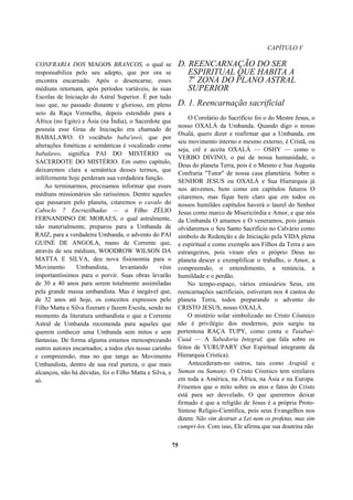 CAPÍTULO V
CONFRARIA DOS MAGOS BRANCOS, o qual se
responsabiliza pelo seu adepto, que por ora se
encontra encarnado. Após o desencarne, esses
médiuns retornam, após períodos variáveis, às suas
Escolas de Iniciação do Astral Superior. É por tudo
isso que, no passado distante e glorioso, em pleno
seio da Raça Vermelha, depois estendido para a
África (no Egito) e Ásia (na Índia), o Sacerdote que
possuía esse Grau de Iniciação era chamado de
BABALAWO. O vocábulo baba'awô, que por
alterações fonéticas e semânticas é vocalizado como
babalawo, significa PAI DO MISTÉRIO ou
SACERDOTE DO MISTÉRIO. Em outro capítulo,
deixaremos clara a semântica desses termos, que
infelizmente hoje perderam sua verdadeira função.
Ao terminarmos, precisamos informar que esses
médiuns missionários são raríssimos. Dentre aqueles
que passaram pelo planeta, citaremos o cavalo do
Caboclo 7 Encruzilhadas — o Filho ZÉLIO
FERNANDINO DE MORAES, o qual astralmente,
não materialmente, preparou para a Umbanda de
RAIZ, para a verdadeira Umbanda, o advento do PAI
GUINÉ DE ANGOLA, mano de Corrente que,
através de seu médium, WOODROW WILSON DA
MATTA E SILVA, deu nova fisionomia para o
Movimento Umbandista, levantando véus
importantíssimos para o porvir. Suas obras levarão
de 30 a 40 anos para serem totalmente assimiladas
pela grande massa umbandista. Mas é inegável que,
de 32 anos até hoje, os conceitos expressos pelo
Filho Matta e Silva fizeram e fazem Escola, sendo no
momento da literatura umbandista o que a Corrente
Astral de Umbanda recomenda para aqueles que
querem conhecer uma Umbanda sem mitos e sem
fantasias. De forma alguma estamos menosprezando
outros autores encarnados; a todos eles nosso carinho
e compreensão, mas no que tange ao Movimento
Umbandista, dentro de sua real pureza, o que mais
alcançou, não há dúvidas, foi o Filho Matta e Silva, e
só.
D. REENCARNAÇÃO DO SER
ESPIRITUAL QUE HABITA A
7a
ZONA DO PLANO ASTRAL
SUPERIOR
D. 1. Reencarnação sacrificial
O Corolário do Sacrifício foi o do Mestre Jesus, o
nosso OXALÁ da Umbanda. Quando digo o nosso
Oxalá, quero dizer e reafirmar que a Umbanda, em
seu movimento interno e mesmo externo, é Cristã, ou
seja, crê e aceita OXALÁ — OSHY — como o
VERBO DIVINO, o pai de nossa humanidade, o
Deus do planeta Terra, pois é o Mesmo e Sua Augusta
Confraria "Tutor" de nossa casa planetária. Sobre o
SENHOR JESUS ou OXALÁ e Sua Hierarquia já
nos ativemos, bem como em capítulos futuros O
citaremos, mas fique bem claro que em todos os
nossos humildes capítulos haverá o laurel do Senhor
Jesus como marco de Misericórdia e Amor, e que nós
da Umbanda O amamos e O veneramos, pois jamais
olvidaremos o Seu Santo Sacrifício no Calvário como
símbolo de Redenção e de Iniciação pela VIDA plena
e espiritual e como exemplo aos Filhos da Terra e aos
estrangeiros, pois viram eles o próprio Deus no
planeta descer e exemplificar o trabalho, o Amor, a
compreensão, o entendimento, a renúncia, a
humildade e o perdão.
No tempo-espaço, vários emissários Seus, em
reencarnações sacrificiais, estiveram nos 4 cantos do
planeta Terra, todos preparando o advento do
CRISTO JESUS, nosso OXALÁ.
O mistério solar simbolizado no Cristo Cósmico
não é privilégio dos modernos, pois surgiu na
portentosa RAÇA TUPY, como conta o Tuiabaé-
Cuaá — A Sabedoria Integral, que fala sobre os
feitos de YURUPARY (Ser Espiritual integrante da
Hierarquia Crística).
Antecederam-no outros, tais como Arapitã e
Suman ou Samany. O Cristo Cósmico tem similares
em toda a América, na África, na Ásia e na Europa.
Frisemos que o mito sobre os atos e fatos do Cristo
está para ser desvelado. O que queremos deixar
firmado é que a religião de Jesus é a própria Proto-
Síntese Relígio-Científica, pois seus Evangelhos nos
dizem: Não vim destruir a Lei nem os profetas, mas sim
cumpri-los. Com isso, Ele afirma que sua doutrina não
75
 