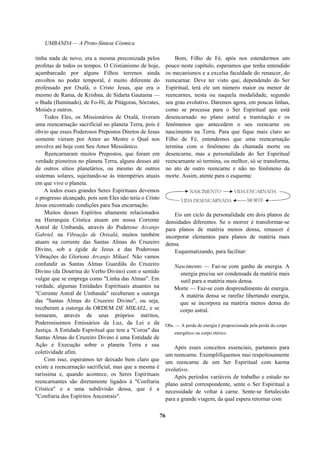 UMBANDA — A Proto-Síntese Cósmica
tinha nada de novo, era a mesma preconizada pelos
profetas de todos os tempos. O Cristianismo de hoje,
açambarcado por alguns Filhos terrenos ainda
envoltos no poder temporal, é muito diferente do
professado por Oxalá, o Cristo Jesus, que era o
mesmo de Rama, de Krishna, de Sidarta Gautama —
o Buda (Iluminado), de Fo-Hi, de Pitágoras, Sócrates,
Moisés e outros.
Todos Eles, os Missionários de Oxalá, tiveram
uma reencarnação sacrificial no planeta Terra, pois é
óbvio que esses Poderosos Prepostos Diretos de Jesus
somente vieram por Amor ao Mestre o Qual nos
envolve até hoje com Seu Amor Messiânico.
Reencarnaram muitos Prepostos, que foram em
verdade pioneiros no planeta Terra, alguns desses até
de outros sítios planetários, ou mesmo de outros
sistemas solares, sujeitando-se às intempéries atuais
em que vive o planeta.
A todos esses grandes Seres Espirituais devemos
o progresso alcançado, pois sem Eles não teria o Cristo
Jesus encontrado condições para Sua encarnação.
Muitos desses Espíritos altamente relacionados
na Hierarquia Crística atuam em nossa Corrente
Astral de Umbanda, através do Poderoso Arcanjo
Gabriel, na Vibração de Orixalá; muitos também
atuam na corrente das Santas Almas do Cruzeiro
Divino, sob a égide de Jesus e das Poderosas
Vibrações do Glorioso Arcanjo Mikael. Não vamos
confundir as Santas Almas Guardiãs do Cruzeiro
Divino (da Doutrina do Verbo Divino) com o sentido
vulgar que se emprega como "Linha das Almas". Em
verdade, algumas Entidades Espirituais atuantes na
"Corrente Astral de Umbanda" receberam a outorga
das "Santas Almas do Cruzeiro Divino", ou seja,
receberam a outorga da ORDEM DE MIKAEL, e se
tornaram, através de seus próprios méritos,
Poderosíssimos Emissários da Luz, da Lei e da
Justiça. A Entidade Espiritual que tem a "Coroa" das
Santas Almas do Cruzeiro Divino é uma Entidade de
Ação e Execução sobre o planeta Terra e sua
coletividade afim.
Com isso, esperamos ter deixado bem claro que
existe a reencarnação sacrificial, mas que a mesma é
raríssima e, quando acontece, os Seres Espirituais
reencarnantes são diretamente ligados à "Confraria
Crística" e a uma subdivisão dessa, que é a
"Confraria dos Espíritos Ancestrais".
Bom, Filho de Fé, após nos estendermos um
pouco neste capítulo, esperamos que tenha entendido
os mecanismos e a excelsa faculdade do renascer, do
reencarnar. Deve ter visto que, dependendo do Ser
Espiritual, terá ele um número maior ou menor de
reencarnes, nesta ou naquela modalidade, segundo
seu grau evolutivo. Daremos agora, em poucas linhas,
como se processa para o Ser Espiritual que está
desencarnado no plano astral a tramitação e os
fenômenos que antecedem o seu reencarne ou
nascimento na Terra. Para que fique mais claro ao
Filho de Fé, entendemos que uma reencarnação
termina com o fenômeno da chamada morte ou
desencarne, mas a personalidade do Ser Espiritual
reencarnante só termina, ou melhor, só se transforma,
no ato de outro reencarne e não no fenômeno da
morte. Assim, atente para o esquema:
Eis um ciclo da personalidade em dois planos de
densidades diferentes. Se o morrer é transformar-se
para planos de matéria menos densa, renascer é
incorporar elementos para planos de matéria mais
densa.
Esquematizando, para facilitar:
Nascimento — Faz-se com ganho de energia. A
energia precisa ser condensada da matéria mais
sutil para a matéria mais densa.
Morte — Faz-se com desprendimento de energia.
A matéria densa se rarefaz libertando energia,
que se incorpora na matéria menos densa do
corpo astral.
Obs. — A perda de energia é proporcionada pela perda do corpo
energético ou corpo etérico.
Após esses conceitos essenciais, partamos para
um reencarne. Exemplifiquemos mui respeitosamente
um reencarne de um Ser Espiritual com karma
evolutivo.
Após períodos variáveis de trabalho e estudo no
plano astral correspondente, sente o Ser Espiritual a
necessidade de voltar à carne. Sente-se fortalecido
para a grande viagem, da qual espera retornar com
76
 