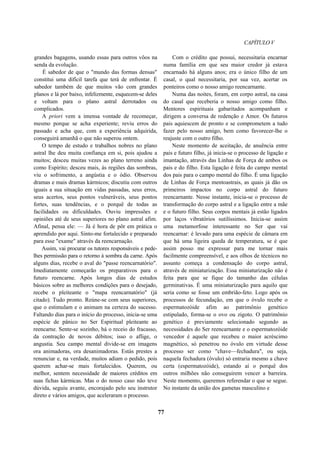 CAPÍTULO V
grandes bagagens, usando essas para outros vôos na
senda da evolução.
É sabedor de que o "mundo das formas densas"
constitui uma difícil tarefa que terá de enfrentar. É
sabedor também de que muitos vão com grandes
planos e lá por baixo, infelizmente, esquecem-se deles
e voltam para o plano astral derrotados ou
complicados.
A priori vem a imensa vontade de recomeçar,
mesmo porque se acha experiente; reviu erros do
passado e acha que, com a experiência adquirida,
conseguirá amanhã o que não superou ontem.
O tempo de estudo e trabalhos nobres no plano
astral lhe deu muita confiança em si, pois ajudou a
muitos; desceu muitas vezes ao plano terreno ainda
como Espírito; desceu mais, às regiões das sombras,
viu o sofrimento, a angústia e o ódio. Observou
dramas e mais dramas kármicos; discutiu com outros
iguais a sua situação em vidas passadas, seus erros,
seus acertos, seus pontos vulneráveis, seus pontos
fortes, suas tendências, e o porquê de todas as
facilidades ou dificuldades. Ouviu impressões e
opiniões até de seus superiores no plano astral afim.
Afinal, pensa ele: — Já é hora de pôr em prática o
aprendido por aqui. Sinto-me fortalecido e preparado
para esse "exame" através da reencarnação.
Assim, vai procurar os tutores responsáveis e pede-
lhes permissão para o retorno à sombra da carne. Após
alguns dias, recebe o aval do "passe reencarnatório".
Imediatamente começarão os preparativos para o
futuro reencarne. Após longos dias de estudos
básicos sobre as melhores condições para o desejado,
recebe o pleiteante o "mapa reencarnatório" (já
citado). Tudo pronto. Reúne-se com seus superiores,
que o estimulam e o animam na certeza do sucesso.
Faltando dias para o início do processo, inicia-se uma
espécie de pânico no Ser Espiritual pleiteante ao
reencarne. Sente-se sozinho, há o receio do fracasso,
da contração de novos débitos; isso o aflige, o
angustia. Seu campo mental divide-se em imagens
ora animadoras, ora desanimadoras. Estás prestes a
renunciar e, na verdade, muitos adiam o pedido, pois
querem achar-se mais fortalecidos. Querem, ou
melhor, sentem necessidade de maiores créditos em
suas fichas kármicas. Mas o do nosso caso não teve
dúvida, seguiu avante, encorajado pelo seu instrutor
direto e vários amigos, que aceleraram o processo.
Com o crédito que possui, necessitaria encarnar
numa família em que seu maior credor já estava
encarnado há alguns anos; era o único filho de um
casal, o qual necessitaria, por sua vez, acertar os
ponteiros como o nosso amigo reencarnante.
Numa das noites, foram, em corpo astral, na casa
do casal que receberia o nosso amigo como filho.
Mentores espirituais gabaritados acompanham e
dirigem a conversa de redenção e Amor. Os futuros
pais aquiescem de pronto e se comprometem a tudo
fazer pelo nosso amigo, bem como favorecer-lhe o
reajuste com o outro filho.
Neste momento de aceitação, de anuência entre
pais e futuro filho, já inicia-se o processo de ligação e
imantação, através das Linhas de Força de ambos os
pais e do filho. Esta ligação é feita do campo mental
dos pais para o campo mental do filho. É uma ligação
de Linhas de Força mentoastrais, as quais já dão os
primeiros impactos no corpo astral do futuro
reencarnante. Nesse instante, inicia-se o processo de
transformação do corpo astral e a ligação entre a mãe
e o futuro filho. Seus corpos mentais já estão ligados
por laços vibratórios sutilíssimos. Inicia-se assim
uma metamorfose interessante no Ser que vai
reencarnar: é levado para uma espécie de câmara em
que há uma ligeira queda de temperatura, se é que
assim posso me expressar para me tornar mais
facilmente compreensível, e aos olhos de técnicos no
assunto começa a condensação do corpo astral,
através de miniaturização. Essa miniaturização não é
feita para que se fique do tamanho das células
germinativas. É uma miniaturização para aquilo que
seria como se fosse um embrião-feto. Logo após os
processos de fecundação, em que o óvulo recebe o
espermatozóide afim ao patrimônio genético
estipulado, forma-se o ovo ou zigoto. O patrimônio
genético é previamente selecionado segundo as
necessidades do Ser reencarnante e o espermatozóide
vencedor é aquele que recebeu o maior acréscimo
magnético, só penetrou no óvulo em virtude desse
processo ser como "chave—fechadura", ou seja,
naquela fechadura (óvulo) só entraria mesmo a chave
certa (espermatozóide), estando aí o porquê dos
outros milhões não conseguirem vencer a barreira.
Neste momento, queremos referendar o que se segue.
No instante da união dos gametas masculino e
77
 