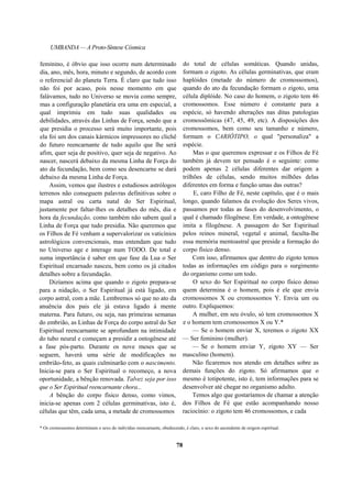 UMBANDA — A Proto-Síntese Cósmica
feminino, é óbvio que isso ocorre num determinado
dia, ano, mês, hora, minuto e segundo, de acordo com
o referencial do planeta Terra. É claro que tudo isso
não foi por acaso, pois nesse momento em que
falávamos, tudo no Universo se movia como sempre,
mas a configuração planetária era uma em especial, a
qual imprimiu em tudo suas qualidades ou
debilidades, através das Linhas de Força, sendo que a
que presidia o processo será muito importante, pois
ela foi um dos canais kármicos impressores no clichê
do futuro reencarnante de tudo aquilo que lhe será
afim, quer seja de positivo, quer seja de negativo. Ao
nascer, nascerá debaixo da mesma Linha de Força do
ato da fecundação, bem como seu desencarne se dará
debaixo da mesma Linha de Força.
Assim, vemos que ilustres e estudiosos astrólogos
terrenos não conseguem palavras definitivas sobre o
mapa astral ou carta natal do Ser Espiritual,
justamente por faltar-lhes os detalhes do mês, dia e
hora da fecundação, como também não sabem qual a
Linha de Força que tudo presidia. Não queremos que
os Filhos de Fé venham a supervalorizar os vaticínios
astrológicos convencionais, mas entendam que tudo
no Universo age e interage num TODO. De total e
suma importância é saber em que fase da Lua o Ser
Espiritual encarnado nasceu, bem como os já citados
detalhes sobre a fecundação.
Dizíamos acima que quando o zigoto prepara-se
para a nidação, o Ser Espiritual já está ligado, em
corpo astral, com a mãe. Lembremos só que no ato da
anuência dos pais ele já estava ligado à mente
materna. Para futuro, ou seja, nas primeiras semanas
do embrião, as Linhas de Força do corpo astral do Ser
Espiritual reencarnante se aprofundam na intimidade
do tubo neural e começam a presidir a ontogênese até
a fase pós-parto. Durante os nove meses que se
seguem, haverá uma série de modificações no
embrião-feto, as quais culminarão com o nascimento.
Inicia-se para o Ser Espiritual o recomeço, a nova
oportunidade, a bênção renovada. Talvez seja por isso
que o Ser Espiritual reencarnante chora...
A bênção do corpo físico denso, como vimos,
inicia-se apenas com 2 células germinativas, isto é,
células que têm, cada uma, a metade de cromossomos
do total de células somáticas. Quando unidas,
formam o zigoto. As células germinativas, que eram
haplóides (metade do número de cromossomos),
quando do ato da fecundação formam o zigoto, uma
célula diplóide. No caso do homem, o zigoto tem 46
cromossomos. Esse número é constante para a
espécie, só havendo alterações nas ditas patologias
cromossômicas (47, 45, 49, etc). A disposições dos
cromossomos, bem como seu tamanho e número,
formam o CARIÓTIPO, o qual "personaliza" a
espécie.
Mas o que queremos expressar e os Filhos de Fé
também já devem ter pensado é o seguinte: como
podem apenas 2 células diferentes dar origem a
trilhões de células, sendo muitos milhões delas
diferentes em forma e função umas das outras?
E, caro Filho de Fé, neste capítulo, que é o mais
longo, quando falamos da evolução dos Seres vivos,
passamos por todas as fases do desenvolvimento, o
qual é chamado filogênese. Em verdade, a ontogênese
imita a filogênese. A passagem do Ser Espiritual
pelos reinos mineral, vegetal e animal, faculta-lhe
essa memória mentoastral que preside a formação do
corpo físico denso.
Com isso, afirmamos que dentro do zigoto temos
todas as informações em código para o surgimento
do organismo como um todo.
O sexo do Ser Espiritual no corpo físico denso
quem determina é o homem, pois é ele que envia
cromossomos X ou cromossomos Y. Envia um ou
outro. Expliquemos:
A mulher, em seu óvulo, só tem cromossomos X
e o homem tem cromossomos X ou Y.*
— Se o homem enviar X, teremos o zigoto XX
— Ser feminino (mulher).
— Se o homem enviar Y, zigoto XY — Ser
masculino (homem).
Não ficaremos nos atendo em detalhes sobre as
demais funções do zigoto. Só afirmamos que o
mesmo é totipotente, isto é, tem informações para se
desenvolver até chegar no organismo adulto.
Temos algo que gostaríamos de chamar a atenção
dos Filhos de Fé que estão acompanhando nosso
raciocínio: o zigoto tem 46 cromossomos, e cada
* Os cromossomos determinam o sexo do indivíduo reencarnante, obedecendo, é claro, o sexo do ascendente de origem espiritual.
78
 
