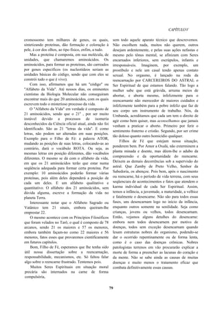 CAPÍTULOV
cromossomo tem milhares de genes, os quais,
sintetizando proteínas, dão formação e coloração à
pele, à cor dos olhos, ao tipo físico, enfim, a tudo.
Mas a proteína é composta, em sua molécula, de
unidades, que chamaremos aminoácidos. Os
aminoácidos, para formar as proteínas, são carreados
por genes específicos (os nucleotídeos seriam as
unidades básicas do código, sendo que com eles se
constrói tudo o que é vivo).
Com isso, afirmamos que há um "código" ou
"Alfabeto da Vida". Até nossos dias, os eminentes
cientistas da Biologia Molecular não conseguiram
encontrar mais do que 20 aminoácidos, com os quais
escrevem todo o misterioso processo da vida.
O "Alfabeto da Vida" em verdade é composto de
21 aminoácidos, sendo que o 21a
, por ser muito
instável devido a processos de isomeria
desconhecidos da Ciência oficial atual, ainda não foi
identificado. São as 21 "letras da vida". E como
letras, não podem ser alteradas em suas posições.
Exemplo para o Filho de Fé: a palavra ATOR,
mudando as posições de suas letras, colocando-as ao
contrário, dará o vocábulo ROTA. Ou seja, as
mesmas letras em posição diferentes, dão vocábulos
diferentes. O mesmo se dá com o alfabeto da vida,
em que os 21 aminoácidos terão que estar numa
seqüência adequada para formar certa proteína. Por
exemplo: 10 aminoácidos poderão formar várias
proteínas, pois além deles dependerá a posição de
cada um deles. E um alfabeto qualitativo e
quantitativo. O alfabeto dos 21 aminoácidos, sem
dúvida alguma, escreve a formação da vida no
planeta Terra.
Interessante notar que o Alfabeto Sagrado ou
Vatânico tem 21 sinais, embora queiram-lhe
emprestar 22.
O mesmo acontece com os Princípios Filosóficos
que foram velados no Tarô, o qual é composto de 78
arcanos, sendo 21 os maiores e 57 os menores,
embora também façam-no como 22 maiores e 56
menores, fatos esses que provaremos cientificamente
em futuros capítulos.
Bom, Filho de Fé, esperamos que lhe tenha sido
útil nossa dissertação sobre a reencarnação,
responsabilidade, mecanismos, etc. Só faltou falar
algo sobre o reencarne frustrado. Tentemos pois.
Muitos Seres Espirituais em situação moral
precária são internados na carne de forma
compulsória,
sem todo aquele aparato técnico que descrevemos.
Não escolhem nada, muitos não querem, outros
desejam ardentemente, e pelas suas ações nefastas e
mesmo pelo tônus mental, se afinizam com Seres
encarnados inferiores, sem escrúpulos, infantis e
irresponsáveis. Imaginem, por exemplo, um
prostíbulo e nele um casal tendo apenas contato
sexual. No orgasmo, é lançado na roda da
reencarnação por CARCEREIROS DO ASTRAL o
Ser Espiritual de que estamos falando. Tão logo a
mulher sabe que está grávida, arruma meios de
abortar, e aborta mesmo, infelizmente para o
reencarnante não merecedor de maiores cuidados e
infelizmente também para a pobre infeliz que faz de
seu corpo um instrumento de trabalho. Nós, da
Umbanda, acreditamos que cada um tem o direito de
agir como bem quiser, mas aconselhamos que jamais
venham a praticar o aborto. Primeiro por ferir o
sentimento fraterno e cristão. Segundo, por ser crime
tão doloso quanto outro homicídio qualquer.
Filhos de Fé que estejam nessa situação,
ponderem bem. Por Amor a Oxalá, não exterminem a
planta minada e doente, mas dêem-lhe o adubo da
compreensão e da oportunidade do reencarne.
Deixem as demais decorrências sob a supervisão do
astral. Que Zamby de Preto Velho, Senhor da
Sabedoria, os abençoe. Pois bem, após o nascimento
ou reencarne, há o período de vida terrena, com seus
seqüenciais de acontecimentos e fatos que atendem o
karma individual de cada Ser Espiritual. Assim,
temos a infância, a juventude, a maturidade, a velhice
e fatalmente o desencarne. Não são para todos essas
fases, uns desencarnam logo no início da infância,
enquanto outros somente na senilidade. Seja como
crianças, jovens ou velhos, todos desencarnam.
Então, vejamos alguns detalhes do desencarne:
embora nem todos desencarnem por motivo de
doenças, todos sem exceção desencarnam quando
lesam estruturas nobres do organismo, podendo-se
dar o ocorrido repentinamente ou de forma lenta,
como é o caso das doenças crônicas. Nobres
patologistas terrenos em vão procurarão explicar a
morte de forma a preencher as lacunas do coração e
da mente. Não se sabe ainda as causas de muitas
doenças e muito menos o tratamento eficaz que
combata definitivamente essas causas.
79
 