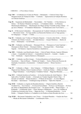 UMBANDA — A Proto-Síntese Cósmica
Cap. VIII — A Umbanda nos 4 Cantos do Planeta — Deturpações — Cisão do Tronco Tupy —
Desaparecimento da Tradição do Saber — Confusões — Aparecimento da Tradição Hermética
ou Ciências Esotéricas....................................................................................................................... 103
Cap. IX — Surgimento da Mediunidade — Necessidades — Os 7 Sentidos — A Tela Atômica ou
Etérica — Os Núcleos Vibratórios ou Chacras — A Verdadeira Cabala — As Primeiras
Manifestações Mediúnicas — Manifestações dos Magos da Raça Vermelha na Raça Atlante — O
que são os Médiuns — O Verdadeiro Mediunismo — O Mediunismo como Via Evolutiva ........... 117
Cap. X — O Movimento Umbandista — Ressurgimento do Vocábulo Umbanda no Solo Brasileiro
— Movimento Astral — Os Tupy-nambá e seu Reencontro Kármico com os Tupy-guarany —
Os Tubaguaçus — O Egito — A Índia.............................................................................................. 141
Cap. XI — Umbanda e suas 7 Linhas ou Vibrações Originais — Conceito sobre Orisha — Horário
Vibratório dos Orishas: Conceito — Atividade Kármica — Atuação Mediúnica — Banhos de
Ervas — Defumações — Lei de Pemba ............................................................................................. 157
Cap. XII — Umbanda e sua Hierarquia — Hierarquia Divina — Hierarquia no Cosmo Espiritual —
Hierarquia no Reino Natural — Hierarquia Galática — Hierarquia Solar — Numerologia
Sagrada — Os Números: Aspectos Geométricos e Qualitativos........................................................ 233
Cap. XIII — Umbanda e suas Ramificações Atuais — Culto de Nação Africana, Aspectos Milenares
e Atuais — Candomblé de Caboclo I — Candomblé de Caboclo II — Catimbó — Xambá —
Toré — Kimbanda — Aspectos Kármicos e Deturpações ................................................................. 249
Cap. XIV — Umbanda e sua Rito-Liturgia — Vivência Ritualística na Umbanda Popular —
Sincretismo — Tipos de Rituais — Modelos de Templos — Teoria e Prática dos Processos de
Imantação, Cruzamento e Assentamento — Umbanda Esotérica — Rituais Secretos e
Seletos ................................................................................................................................................ 267
Cap. XV — Umbanda e a Magia — Artes Teúrgicas — O Médium-Magista — As Leis da Magia —
Magia do Som (Mantras, Pontos Cantados de Raiz) — Grafia dos Orishas — Alfabeto do Astral
— Magia Talismânica — Como Preparar o Verdadeiro Talismã — Magia das Oferendas ................. 287
Cap. XVI — Umbanda Iniciática ou Esotérica — As Escolas Iniciáticas do Astral Superior — Reve
lação sobre o Vocábulo Aruanda — A Iniciação nos Templos Sagrados Ontem e Hoje — O
Iniciado na Umbanda — Rituais Iniciáticos — O Mestre de Iniciação — As Artes Mágicas
Reveladas — Quiromancia — Erindilogum (Jogo de Búzios) — Opele Ifá e Oponifá.................... 313
Cap. XVII — Umbanda e os Agentes da Disciplina Kármica — Origem Científica e Real do
Vocábulo Exu — Exu Cósmico — A Coroa da Encruzilhada — Os Exus e sua Hierarquia — Os Exus
das Almas ou Manipuladores das Energias Livres — Os Agentes do Mal — Magos-Negros — A
Kimbanda — O Submundo Astral — Zonas Abismais e Subabismais — Exu e seu Trabalho de
Combate aos Emissários das Trevas — Magia dos Exus — A Oferenda Ritualística — Lei de
Pemba — Triângulos Fluídicos e a Verdadeira Lei de Pemba ou Sinais Riscados dos Exus............ 341
Cap. XVIII — Movimento Umbandista e suas 7 Fases — Evolução Planetária — Funções das Fases
— Missão do Movimento Umbandista — Considerações Finais...................................................... 361
8
 