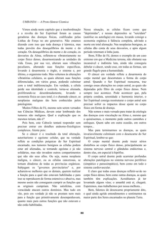 UMBANDA — A Proto-Síntese Cósmica
Vimos ainda neste capítulo que a insubordinação
e a revolta do Ser Espiritual foram as causas
geradoras das doenças físicas, codificadas pelas
Linhas de Força no ato generativo. Não estamos
dizendo com isso que toda doença é kármica, mas
todas provêm dos desequilíbrios da mente e do
coração. Os desequilíbrios da mente e do coração, os
desvarios da Alma, refletem-se vibratoriamente no
corpo físico denso, desarmonizando as unidades da
vida. Essas, por sua vez, alteram suas vibrações
peculiares, alterando suas funções específicas,
levando à desarmonia o órgão, o sistema e, por
último, o organismo todo. Mas voltemos às alterações
vibratórias celulares, as quais alteram suas funções
diferenciadas, em vários graus, podendo culminar
com a total indiferenciação. Em verdade, a célula
perde sua identidade e controle, torna-se alienada,
proliferando-se desordenadamente, levando a
economia física ao caos total; é o chamado câncer, as
neoplasias malignas tão bem conhecidas pelos
patologistas.
Muitos Filhos de Fé, mesmo sem serem versados
nas Ciências Médicas, devem estar lembrando dos
tumores não malignos. Qual a explicação que os
mesmos teriam, não é?
Pois bem, este Caboclo tentará responder sem
precisar entrar em detalhes anátomo-fisiológicos
complexos. Atente pois:
Se o câncer é o resultado da total alteração,
autoritarismo e egoísmo celular, que na verdade
reflete as condições psíquicas do Ser Espiritual
encarnado, nos tumores benignos as células podem
estar até alienadas, se tornando egoístas e já não
solidárias, mas não invadem outros compartimentos
que não são seus afins. Ou seja, numa neoplasia
maligna, o câncer, ou as células cancerosas, se
tornam ditadoras de todas as províncias orgânicas.
Subjugam os "governos provinciários" e, por
acharem-se melhores que os demais, querem realizar
a função para a qual não estavam habilitadas e para
isso se reproduzem de forma ostensiva e abusiva, mas
mesmo assim não conseguem cumprir as funções que
as originais cumpriam. Não satisfeitas, com
voracidade atacam outros domínios. Mas tudo em
vão, pois em verdade já não se prestam nem mais
para a função que primitivamente desempenhavam,
quanto mais para outras funções que não estavam e
não estão habilitadas.
Nessa situação, as células ficam como que
"deprimidas", e nessas depressões se "suicidam"
(autólise ou autofagia) em massa, levando consigo a
economia orgânica à falência completa, advindo a
morte em total alienação. Nas neoplasias benignas, as
células dão conta de seus desvarios, e após algum
período retornam à linha justa.
Bom, Filho de Fé, demos o exemplo de um caso
extremo em que a Medicina terrena, não obstante sua
incansável e indômita luta, ainda não conseguiu
debelar o câncer, sendo esse, em todas as formas, um
grande flagelo para a humanidade.
O câncer em verdade reflete a desarmonia do
corpo mental que desestrutura a forma do corpo
astral. Quando o Ser Espiritual reencarna, traz
consigo essas alterações no corpo astral, as quais são
depuradas pelo filtro do corpo físico denso. Nem
sempre isso acontece. Pode acontecer que, pela
própria conduta, serenidade e harmonia interior, o
Ser Espiritual consiga reestruturar o corpo astral sem
precisar sofrer os impactos desse ajuste no corpo
físico em forma de doença.
Não somos o mais versado para tratar da etiologia
das doenças com vinculação na Alma e, mesmo que
o quiséssemos, o momento pede outros caminhos e
enfoques. Quem sabe em outra ocasião, em outros
tempos...
Mas para terminarmos as doenças, as quais
invariavelmente culminam com o desencarne do Ser
Espiritual, lembre-se que:
O corpo mental doente pode trazer sérios
distúrbios ao corpo físico denso, principalmente ao
sistema nervoso central e glândulas endócrinas e,
dentre elas, em especial à hipófise.
O corpo astral doente pode acarretar profundas
alterações patológicas no sistema nervoso periférico
(simpático e parassimpático), bem como em todo o
sistema cardiovascular.
E claro que todas essas doenças refletir-se-ão no
corpo físico denso, bem como outras doenças, as quais
também têm explicações. Acreditamos já ter
levantado alguns véus; o amanhã está aí, chegará.
Esperemos, mas trabalhemos por nossa melhora...
Bem, falemos do desencarne propriamente dito,
o qual ainda agride entendimentos e sentimentos na
maior parte dos Seres encarnados no planeta Terra.
80
 