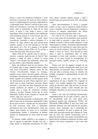 CAPÍTULOV
Nascer e morrer são fenômenos biológicos e como
tal devem se processar. Do ponto de vista evolutivo,
nascer é a oportunidade do recomeço, reajustando-se
e reajustando outros. Morrer é renovar-se para outros
planos da Consciência e da Vida. Em verdade nada
morre, tudo se transforma. E, Filho de Fé, nada
morre. A morte é uma ilusão e nunca a total
aniquilação. Morrer é muito simples, é ato simplíssimo
como fenômeno natural, é o post-mortem que deve
chamar atenção. Sabemos que a morte choca
consciências, traumatiza e torna-se dramática. E o
máximo de carga emotiva que uma pessoa pode
suportar, quando vê um ente querido seu em uma
urna; parece ser o fim. Aí o engano, é um grande
recomeço. Embora muitos Filhos de Fé aceitem a
morte, dela têm medo. Mas por que medo?
Sabes, Filho de Fé, quantas vezes já nasceste e
morreste e quantas ainda haverás de fazê-lo? Não
importa, o medo em geral é devido às outras
"mortes" e aos choques que enfrentaste: temes hoje
por não saberes o que enfrentarás amanhã.
Bom, não tenhamos medo de nós mesmos, pois
em verdade, após a morte, estaremos frente a frente
com nossa Consciência, seremos juizes de nós
mesmos. Encontraremos amigos ou inimigos,
segundo nossos gostos pessoais quando estivemos
encarnados. Encontraremos um ambiente fraterno ou
hostil, segundo nossa própria escolha quando ainda
nos demorávamos na carne. Planos superiores são o
mérito para os Seres Espirituais vitoriosos; planos
inferiores, o local afim aos Seres Espirituais que não
criaram condições de méritos e só destruíram,
criando para si zonas de sofrimento, sombras,
tristezas e revoltas. Tenham certeza que de vocês
dependerá a melhor ou pior situação no "mundo dos
mortos", digo, dos "mais vivos".
O Ser Espiritual encarnado, ao desencarnar, sofre
sobre si uma série de fenômenos, dependendo é claro
do seu grau evolutivo. Aqueles que são merecedores
de uma assessoria, logo após o desencarne
permanecem num certo entorpecimento, sendo que
alguns, após minutos ou horas, já se encontram
completamente lúcidos e presenciam as últimas
técnicas de desligamento do corpo astral do corpo
físico.
O primeiro cordão vibratório a ser rompido é o
que se engasta no precórdio, fazendo com que o
corpo etérico se desprenda parcialmente do corpo
físico denso, retirando alguma energia, a qual é
transformada, por processos muito sutis, em energia
astral.
Após aproximadamente 8 horas, o segundo
cordão, ou seja, o que se engasta na região do plexo
sacral, é rompido. Com este rompimento, começam a
esvair-se as energias mantenedoras das células
viscerais, as quais permaneciam ainda vivas.
Por volta de 16 a 20 horas após o desencarne,
com o corpo astral não necessitamos estar presentes
no local onde se encontra o corpo físico denso, é
rompido o terceiro e último cordão vibratório, o qual
estava ligado ao cérebro, encerrando definitivamente
a odisséia do Ser Espiritual no corpo físico que lhe
serviu de veículo evolutivo. Parte do Corpo Etérico,
apenas o córtex ou "casca", ficou aderido ao corpo
astral, o qual se desprenderá após 72 horas,
retornando ao local onde encontra o corpo físico
denso, já em fases iniciais de decomposição dos
elementos sólidos, líquidos, gasosos, etc. (Vide pág.
82.)
Demos com isso um pequeno exemplo de um
desencarne, o mesmo assistido pelo astral, pois o Ser
desencarnado era merecedor dessa assistência. Não
creia que tudo se processa assim; as variações são
infinitas, atendendo à individualidade de cada Ser
Espiritual.
E errônea a idéia que muitos têm, embora
respeitemo-la, de que o Espírito fica "vagando no
espaço". Em verdade ninguém fica "vagando" no
sentido de não fazer nada. Algo de bom ou de ruim
estará fazendo, sempre é claro norteado por suas
afinidades vibratórias, as quais caracterizam seu grau
evolutivo.
Assim é que todo Ser Espiritual desencarnado,
independentemente de seu grau evolutivo, antes de
ser encaminhado para sua zona astral afim,
permanece naquilo que chamaremos TÚNEL DE
TRIAGEM VIBRATÓRIA. É uma zona astral, uma
dimensão diferente, mas bem próxima da superfície
terrestre. Zona vastíssima, que é delimitada por
fronteiras vibratórias, tal qual os países da Terra.
Nada mais justo para aqueles que voltaram ao "outro
lado da vida" não estando acostumados com os
planos do astral afim. Essa região é penumbrosa, mas
dentro dela há verdadeiros entrepostos do plano astral
superior; fora desses entrepostos é que existe todo
tipo
81
 