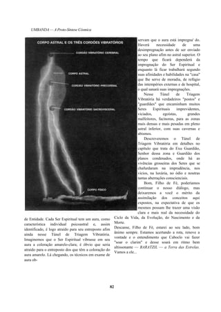 UMBANDA — A Proto-Síntese Cósmica
de Entidade. Cada Ser Espiritual tem um aura, como
característica individual psicoastral e, assim
identificado, é logo atraído para seu entreposto afim
ainda nesse Túnel de Triagem Vibratória.
Imaginemos que o Ser Espiritual vibrasse em seu
aura a coloração amarelo-clara; é óbvio que seria
atraído para o entreposto dos que têm a coloração do
aura amarelo. Lá chegando, os técnicos em exame de
aura ob-
servam que o aura está impregna' do.
Haverá necessidade de uma
desimpregnação antes de ser enviado
ao seu plano afim no astral superior. O
tempo que ficará dependerá da
impregnação do Ser Espiritual e
enquanto lá ficar trabalhará segundo
suas afinidades e habilidades na "casa"
que lhe serve de moradia, de refúgio
das intempéries externas e de hospital,
o qual sanará suas impregnações.
Nesse Túnel de Triagem
Vibratória há verdadeiros "postos" e
"guardiães" que encaminham muitos
Seres Espirituais imprevidentes,
viciados, egoístas, grandes
malfeitores, facínoras, para as zonas
mais densas e mais pesadas em pleno
astral inferior, com suas cavernas e
abismos.
Descreveremos o Túnel de
Triagem Vibratória em detalhes no
capítulo que trata do Exu Guardião,
Senhor dessa zona e Guardião dos
planos condenados, onde há as
vivências grosseiras dos Seres que se
chafurdaram na imprudência, nos
vícios, na luxúria, no ódio e noutras
tantas aberrações conscienciais.
Bom, Filho de Fé, poderíamos
continuar o nosso diálogo, mas
deixaremos a você o mérito da
assimilação dos conceitos aqui
expostos, na expectativa de que os
mesmos possam lhe trazer uma visão
clara e mais real da necessidade do
Ciclo da Vida, da Evolução, do Nascimento e da
Morte.
Descanse, Filho de Fé, estarei ao seu lado, bom
ânimo sempre. Estamos acertando a rota, renove a
vontade e o entendimento que Caboclo vai fazer
"soar o clarim" e desse soará em ritmo bem
altissonante — BARATZIL — a Terra das Estrelas.
Vamos a ele...
82
 
