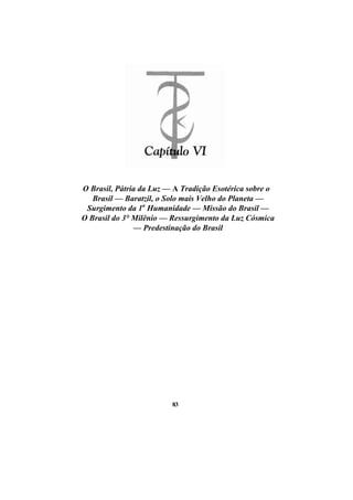 O Brasil, Pátria da Luz — A Tradição Esotérica sobre o
Brasil — Baratzil, o Solo mais Velho do Planeta —
Surgimento da 1a
Humanidade — Missão do Brasil —
O Brasil do 3° Milênio — Ressurgimento da Luz Cósmica
— Predestinação do Brasil
83
 