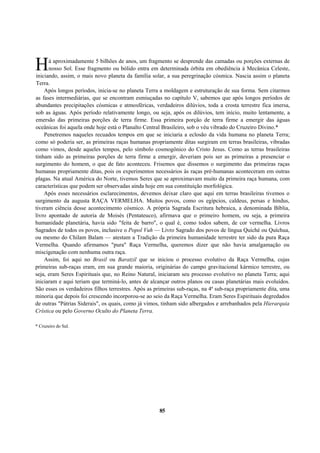 á aproximadamente 5 bilhões de anos, um fragmento se desprende das camadas ou porções externas de
nosso Sol. Esse fragmento ou bólido entra em determinada órbita em obediência à Mecânica Celeste,
iniciando, assim, o mais novo planeta da família solar, a sua peregrinação cósmica. Nascia assim o planeta
Terra.
Após longos períodos, inicia-se no planeta Terra a moldagem e estruturação de sua forma. Sem citarmos
as fases intermediárias, que se encontram esmiuçadas no capítulo V, sabemos que após longos períodos de
abundantes precipitações cósmicas e atmosféricas, verdadeiros dilúvios, toda a crosta terrestre fica imersa,
sob as águas. Após período relativamente longo, ou seja, após os dilúvios, tem início, muito lentamente, a
emersão das primeiras porções de terra firme. Essa primeira porção de terra firme a emergir das águas
oceânicas foi aquela onde hoje está o Planalto Central Brasileiro, sob o véu vibrado do Cruzeiro Divino.*
Penetremos naqueles recuados tempos em que se iniciaria a eclosão da vida humana no planeta Terra;
como só poderia ser, as primeiras raças humanas propriamente ditas surgiram em terras brasileiras, vibradas
como vimos, desde aqueles tempos, pelo símbolo cosmogônico do Cristo Jesus. Como as terras brasileiras
tinham sido as primeiras porções de terra firme a emergir, deveriam pois ser as primeiras a presenciar o
surgimento do homem, o que de fato aconteceu. Frisemos que dissemos o surgimento das primeiras raças
humanas propriamente ditas, pois os experimentos necessários às raças pré-humanas aconteceram em outras
plagas. Na atual América do Norte, tivemos Seres que se aproximavam muito da primeira raça humana, com
características que podem ser observadas ainda hoje em sua constituição morfológica.
Após esses necessários esclarecimentos, devemos deixar claro que aqui em terras brasileiras tivemos o
surgimento da augusta RAÇA VERMELHA. Muitos povos, como os egípcios, caldeus, persas e hindus,
tiveram ciência desse acontecimento cósmico. A própria Sagrada Escritura hebraica, a denominada Bíblia,
livro apontado de autoria de Moisés (Pentateuco), afirmava que o primeiro homem, ou seja, a primeira
humanidade planetária, havia sido "feita de barro", o qual é, como todos sabem, de cor vermelha. Livros
Sagrados de todos os povos, inclusive o Popol Vuh — Livro Sagrado dos povos de língua Quiché ou Quíchua,
ou mesmo do Chilam Balam — atestam a Tradição da primeira humanidade terrestre ter sido da pura Raça
Vermelha. Quando afirmamos "pura" Raça Vermelha, queremos dizer que não havia amalgamação ou
miscigenação com nenhuma outra raça.
Assim, foi aqui no Brasil ou Baratzil que se iniciou o processo evolutivo da Raça Vermelha, cujas
primeiras sub-raças eram, em sua grande maioria, originárias do campo gravitacional kármico terrestre, ou
seja, eram Seres Espirituais que, no Reino Natural, iniciaram seu processo evolutivo no planeta Terra; aqui
iniciaram e aqui teriam que terminá-lo, antes de alcançar outros planos ou casas planetárias mais evoluídos.
São esses os verdadeiros filhos terrestres. Após as primeiras sub-raças, na 4ª sub-raça propriamente dita, uma
minoria que depois foi crescendo incorporou-se ao seio da Raça Vermelha. Eram Seres Espirituais degredados
de outras "Pátrias Siderais", os quais, como já vimos, tinham sido albergados e arrebanhados pela Hierarquia
Crística ou pelo Governo Oculto do Planeta Terra.
* Cruzeiro do Sul.
85
H
 