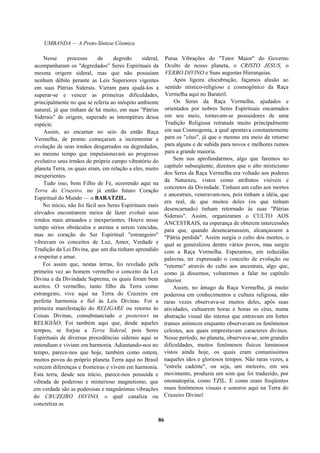 UMBANDA — A Proto-Síntese Cósmica
Nesse processo de degredo sideral,
acompanharam os "degredados" Seres Espirituais da
mesma origem sideral, mas que não possuíam
nenhum débito perante as Leis Superiores vigentes
em suas Pátrias Siderais. Vieram para ajudá-los a
superar-se e vencer as primeiras dificuldades,
principalmente no que se referia ao inóspito ambiente
natural, já que tinham de há muito, em suas "Pátrias
Siderais" de origem, superado as intempéries dessa
espécie.
Assim, ao encarnar no seio da então Raça
Vermelha, de pronto começaram a incrementar a
evolução de seus irmãos desgarrados ou degredados,
ao mesmo tempo que impulsionavam ao progresso
evolutivo seus irmãos do próprio campo vibratório do
planeta Terra, os quais eram, em relação a eles, muito
inexperientes.
Tudo isso, bom Filho de Fé, ocorrendo aqui na
Terra do Cruzeiro, no já então futuro Coração
Espiritual do Mundo — o BARATZIL.
No início, não foi fácil aos Seres Espirituais mais
elevados encontrarem meios de fazer evoluir seus
irmãos mais atrasados e inexperientes. Houve nesse
tempo sérios obstáculos e arestas a serem vencidas,
mas no coração do Ser Espiritual "estrangeiro"
vibravam os conceitos de Luz, Amor, Verdade e
Tradição da Lei Divina, que um dia tinham aprendido
a respeitar e amar.
Foi assim que, nestas terras, foi revelado pela
primeira vez ao homem vermelho o conceito da Lei
Divina e da Divindade Suprema, os quais foram bem
aceitos. O vermelho, tanto filho da Terra como
estrangeiro, vive aqui na Terra do Cruzeiro em
perfeita harmonia e fiel às Leis Divinas. Foi a
primeira manifestação do RELIGARE ou retorno às
Coisas Divinas, consubstanciado a posteriori na
RELIGIÃO. Foi também aqui que, desde aqueles
tempos, se forjou a Terra Sideral, pois Seres
Espirituais de diversas procedências siderais aqui se
entendiam e viviam em harmonia. Adiantando-nos no
tempo, parece-nos que hoje, também como ontem,
muitos povos do próprio planeta Terra aqui no Brasil
vencem diferenças e fronteiras e vivem em harmonia.
Esta terra, desde seu início, parece-nos possuída e
vibrada de poderoso e misterioso magnetismo, que
em verdade são as poderosas e magnânimas vibrações
do CRUZEIRO DIVINO, o qual canaliza ou
concretiza as
Puras Vibrações do "Tutor Maior" do Governo
Oculto de nosso planeta, o CRISTO JESUS, o
VERBO DIVINO e Suas augustas Hierarquias.
Após ligeira elucubração, façamos alusão ao
sentido místico-religioso e cosmogônico da Raça
Vermelha aqui no Baratzil.
Os Seres da Raça Vermelha, ajudados e
orientados por nobres Seres Espirituais encarnados
em seu meio, tornavam-se possuidores de uma
Tradição Religiosa retratada muito principalmente
em sua Cosmogonia, a qual apontava constantemente
para os "céus", já que o mesmo era meio de retorno
para alguns e de subida para novos e melhores rumos
para a grande maioria.
Sem nos aprofundarmos, algo que faremos no
capítulo subseqüente, dizemos que o alto misticismo
dos Seres da Raça Vermelha era voltado aos poderes
da Natureza, vistos como atributos visíveis e
concretos da Divindade. Tinham um culto aos mortos
e ancestrais, veneravam-nos, pois tinham a idéia, que
era real, de que muitos deles (os que tinham
desencarnado) tinham retornado às suas "Pátrias
Siderais". Assim, organizaram o CULTO AOS
ANCESTRAIS, na esperança de obterem intercessões
para que, quando desencarnassem, alcançassem a
"Pátria perdida". Assim surgiu o culto dos mortos, o
qual se generalizou dentre vários povos, mas surgiu
com a Raça Vermelha. Esperamos, em reduzidas
palavras, ter expressado o conceito de evolução ou
"retorno" através do culto aos ancestrais, algo que,
como já dissemos, voltaremos a falar no capítulo
ulterior.
Assim, no âmago da Raça Vermelha, já muito
poderosa em conhecimentos e cultura religiosa, não
raras vezes observava-se muitos deles, após suas
atividades, cultuarem horas e horas os céus, numa
abstração visual tão intensa que entravam em fortes
transes anímicos enquanto observavam os fenômenos
celestes, aos quais emprestavam caracteres divinos.
Nesse período, no planeta, observava-se, sem grandes
dificuldades, muitos fenômenos físicos luminosos
vistos ainda hoje, os quais eram comuníssimos
naqueles idos e gloriosos tempos. Não raras vezes, a
"estrela cadente", ou seja, um meteoro, em seu
movimento, produzia um som que foi traduzido, por
onomatopéia, como TZIL. E como eram freqüentes
esses fenômenos visuais e sonoros aqui na Terra do
Cruzeiro Divino!
86
 